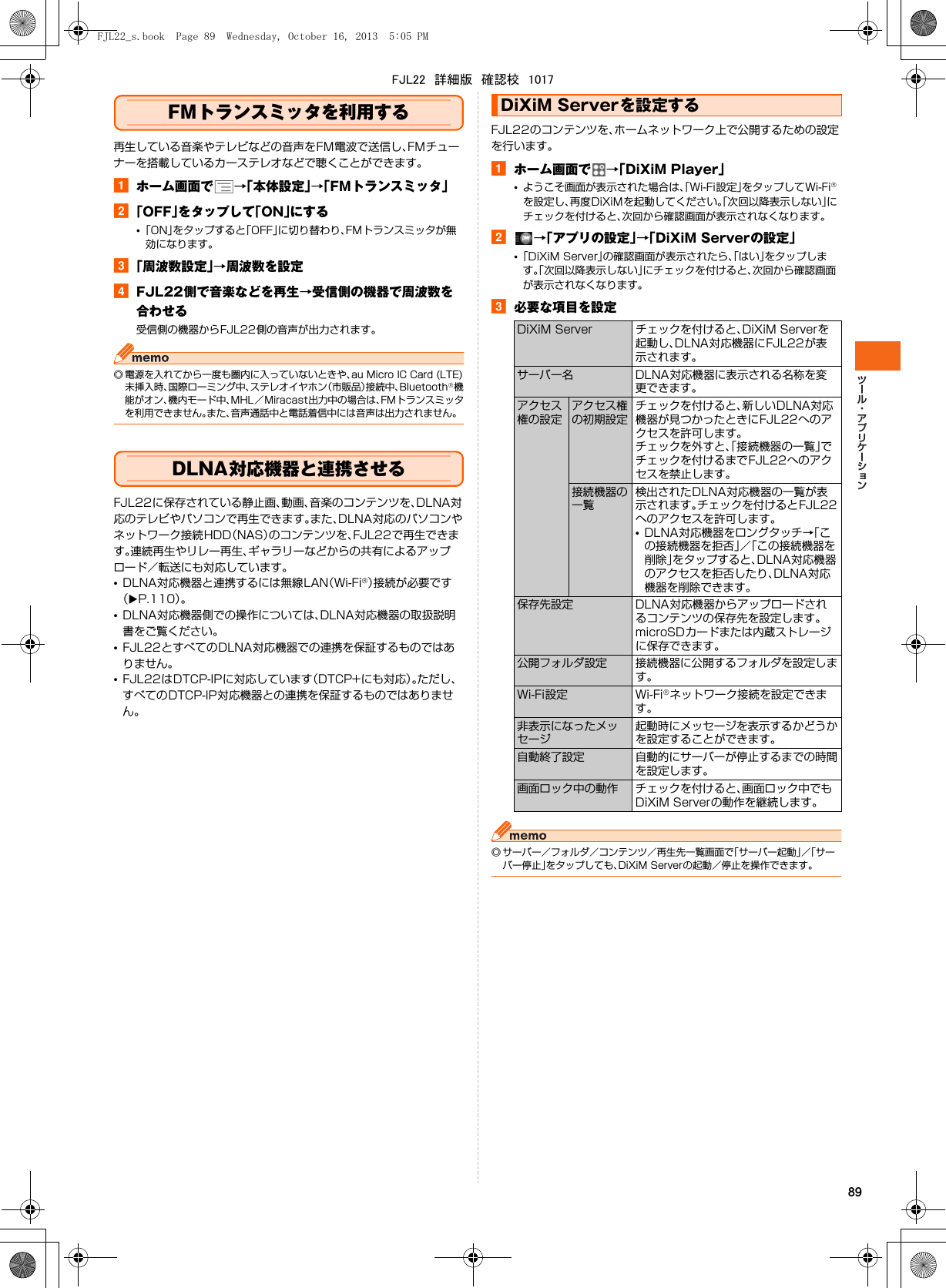 89FMトランスミッタを利用する再生している音楽やテレビなどの音声をFM電波で送信し、FMチューナーを搭載しているカーステレオなどで聴くことができます。aホーム画面で →「本体設定」→「FMトランスミッタ」b「OFF」をタップして「ON」にする•「ON」をタップすると「OFF」に切り替わり、FMトランスミッタが無効になります。c「周波数設定」→周波数を設定dFJL22側で音楽などを再生→受信側の機器で周波数を合わせる受信側の機器からFJL22側の音声が出力されます。◎ 電源を入れてから一度も圏内に入っていないときや、au Micro IC Card (LTE)未挿入時、国際ローミング中、ステレオイヤホン（市販品）接続中、Bluetooth®機能がオン、機内モード中、MHL／Miracast出力中の場合は、FMトランスミッタを利用できません。また、音声通話中と電話着信中には音声は出力されません。DLNA対応機器と連携させるFJL22に保存されている静止画、動画、音楽のコンテンツを、DLNA対応のテレビやパソコンで再生できます。また、DLNA対応のパソコンやネットワーク接続HDD（NAS）のコンテンツを、FJL22で再生できます。連続再生やリレー再生、ギャラリーなどからの共有によるアップロード／転送にも対応しています。•DLNA対応機器と連携するには無線LAN（Wi-Fi®）接続が必要です（XP.110）。•DLNA対応機器側での操作については、DLNA対応機器の取扱説明書をご覧ください。•FJL22とすべてのDLNA対応機器での連携を保証するものではありません。•FJL22はDTCP-IPに対応しています（DTCP+にも対応）。ただし、すべてのDTCP-IP対応機器との連携を保証するものではありません。FJL22のコンテンツを、ホームネットワーク上で公開するための設定を行います。aホーム画面で →「DiXiM Player」•ようこそ画面が表示された場合は、「Wi-Fi設定」をタップしてWi-Fi®を設定し、再度DiXiMを起動してください。「次回以降表示しない」にチェックを付けると、次回から確認画面が表示されなくなります。b→「アプリの設定」→「DiXiM Serverの設定」•「DiXiM Server」の確認画面が表示されたら、「はい」をタップします。「次回以降表示しない」にチェックを付けると、次回から確認画面が表示されなくなります。c必要な項目を設定◎ サーバー／フォルダ／コンテンツ／再生先一覧画面で「サーバー起動」／「サーバー停止」をタップしても、DiXiM Serverの起動／停止を操作できます。DiXiM Serverを設定するDiXiM Server チェックを付けると、DiXiM Serverを起動し、DLNA対応機器にFJL22が表示されます。サーバー名 DLNA対応機器に表示される名称を変更できます。アクセス権の設定アクセス権の初期設定チェックを付けると、新しいDLNA対応機器が見つかったときにFJL22へのアクセスを許可します。チェックを外すと、「接続機器の一覧」でチェックを付けるまでFJL22へのアクセスを禁止します。接続機器の一覧検出されたDLNA対応機器の一覧が表示されます。チェックを付けるとFJL22へのアクセスを許可します。•DLNA対応機器をロングタッチ→「この接続機器を拒否」／「この接続機器を削除」をタップすると、DLNA対応機器のアクセスを拒否したり、DLNA対応機器を削除できます。保存先設定 DLNA対応機器からアップロードされるコンテンツの保存先を設定します。microSDカードまたは内蔵ストレージに保存できます。公開フォルダ設定 接続機器に公開するフォルダを設定します。Wi-Fi設定 Wi-Fi®ネットワーク接続を設定できます。非表示になったメッセージ起動時にメッセージを表示するかどうかを設定することができます。自動終了設定 自動的にサーバーが停止するまでの時間を設定します。画面ロック中の動作 チェックを付けると、画面ロック中でもDiXiM Serverの動作を継続します。FJL22_s.book  Page 89  Wednesday, October 16, 2013  5:05 PMFJL22　詳細版　確認校　1017