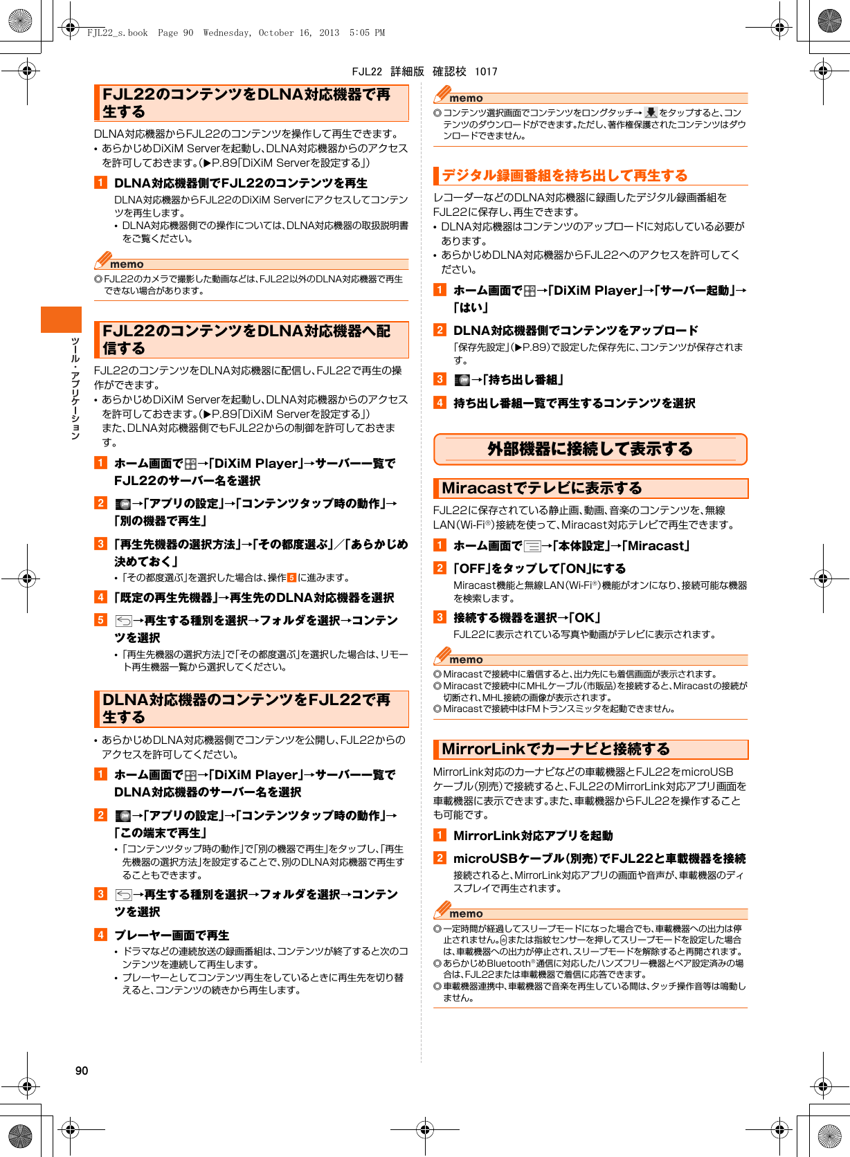 90DLNA対応機器からFJL22のコンテンツを操作して再生できます。•あらかじめDiXiM Serverを起動し、DLNA対応機器からのアクセスを許可しておきます。（XP.89「DiXiM Serverを設定する」）aDLNA対応機器側でFJL22のコンテンツを再生DLNA対応機器からFJL22のDiXiM Serverにアクセスしてコンテンツを再生します。•DLNA対応機器側での操作については、DLNA対応機器の取扱説明書をご覧ください。◎ FJL22のカメラで撮影した動画などは、FJL22以外のDLNA対応機器で再生できない場合があります。FJL22のコンテンツをDLNA対応機器に配信し、FJL22で再生の操作ができます。•あらかじめDiXiM Serverを起動し、DLNA対応機器からのアクセスを許可しておきます。（XP.89「DiXiM Serverを設定する」）また、DLNA対応機器側でもFJL22からの制御を許可しておきます。aホーム画面で →「DiXiM Player」→サーバー一覧でFJL22のサーバー名を選択b→「アプリの設定」→「コンテンツタップ時の動作」→「別の機器で再生」c「再生先機器の選択方法」→「その都度選ぶ」／「あらかじめ決めておく」•「その都度選ぶ」を選択した場合は、操作eに進みます。d「既定の再生先機器」→再生先のDLNA対応機器を選択e→再生する種別を選択→フォルダを選択→コンテンツを選択•「再生先機器の選択方法」で「その都度選ぶ」を選択した場合は、リモート再生機器一覧から選択してください。•あらかじめDLNA対応機器側でコンテンツを公開し、FJL22からのアクセスを許可してください。aホーム画面で →「DiXiM Player」→サーバー一覧でDLNA対応機器のサーバー名を選択b→「アプリの設定」→「コンテンツタップ時の動作」→「この端末で再生」•「コンテンツタップ時の動作」で「別の機器で再生」をタップし、「再生先機器の選択方法」を設定することで、別のDLNA対応機器で再生することもできます。c→再生する種別を選択→フォルダを選択→コンテンツを選択dプレーヤー画面で再生•ドラマなどの連続放送の録画番組は、コンテンツが終了すると次のコンテンツを連続して再生します。•プレーヤーとしてコンテンツ再生をしているときに再生先を切り替えると、コンテンツの続きから再生します。◎ コンテンツ選択画面でコンテンツをロングタッチ→ をタップすると、コンテンツのダウンロードができます。ただし、著作権保護されたコンテンツはダウンロードできません。レコーダーなどのDLNA対応機器に録画したデジタル録画番組をFJL22に保存し、再生できます。•DLNA対応機器はコンテンツのアップロードに対応している必要があります。•あらかじめDLNA対応機器からFJL22へのアクセスを許可してください。aホーム画面で →「DiXiM Player」→「サーバー起動」→「はい」bDLNA対応機器側でコンテンツをアップロード「保存先設定」（XP.89）で設定した保存先に、コンテンツが保存されます。c→「持ち出し番組」d持ち出し番組一覧で再生するコンテンツを選択外部機器に接続して表示するFJL22に保存されている静止画、動画、音楽のコンテンツを、無線LAN（Wi-Fi®）接続を使って、Miracast対応テレビで再生できます。aホーム画面で →「本体設定」→「Miracast」b「OFF」をタップして「ON」にするMiracast機能と無線LAN（Wi-Fi®）機能がオンになり、接続可能な機器を検索します。c接続する機器を選択→「OK」FJL22に表示されている写真や動画がテレビに表示されます。◎ Miracastで接続中に着信すると、出力先にも着信画面が表示されます。◎ Miracastで接続中にMHLケーブル（市販品）を接続すると、Miracastの接続が切断され、MHL接続の画像が表示されます。◎ Miracastで接続中はFMトランスミッタを起動できません。MirrorLink対応のカーナビなどの車載機器とFJL22をmicroUSBケーブル（別売）で接続すると、FJL22のMirrorLink対応アプリ画面を車載機器に表示できます。また、車載機器からFJL22を操作することも可能です。aMirrorLink対応アプリを起動bmicroUSBケーブル（別売）でFJL22と車載機器を接続接続されると、MirrorLink対応アプリの画面や音声が、車載機器のディスプレイで再生されます。◎ 一定時間が経過してスリープモードになった場合でも、車載機器への出力は停止されません。Pまたは指紋センサーを押してスリープモードを設定した場合は、車載機器への出力が停止され、スリープモードを解除すると再開されます。◎ あらかじめBluetooth®通信に対応したハンズフリー機器とペア設定済みの場合は、FJL22または車載機器で着信に応答できます。◎ 車載機器連携中、車載機器で音楽を再生している間は、タッチ操作音等は鳴動しません。FJL22のコンテンツをDLNA対応機器で再生するFJL22のコンテンツをDLNA対応機器へ配信するDLNA対応機器のコンテンツをFJL22で再生するデジタル録画番組を持ち出して再生するMiracastでテレビに表示するMirrorLinkでカーナビと接続するFJL22_s.book  Page 90  Wednesday, October 16, 2013  5:05 PMFJL22　詳細版　確認校　1017