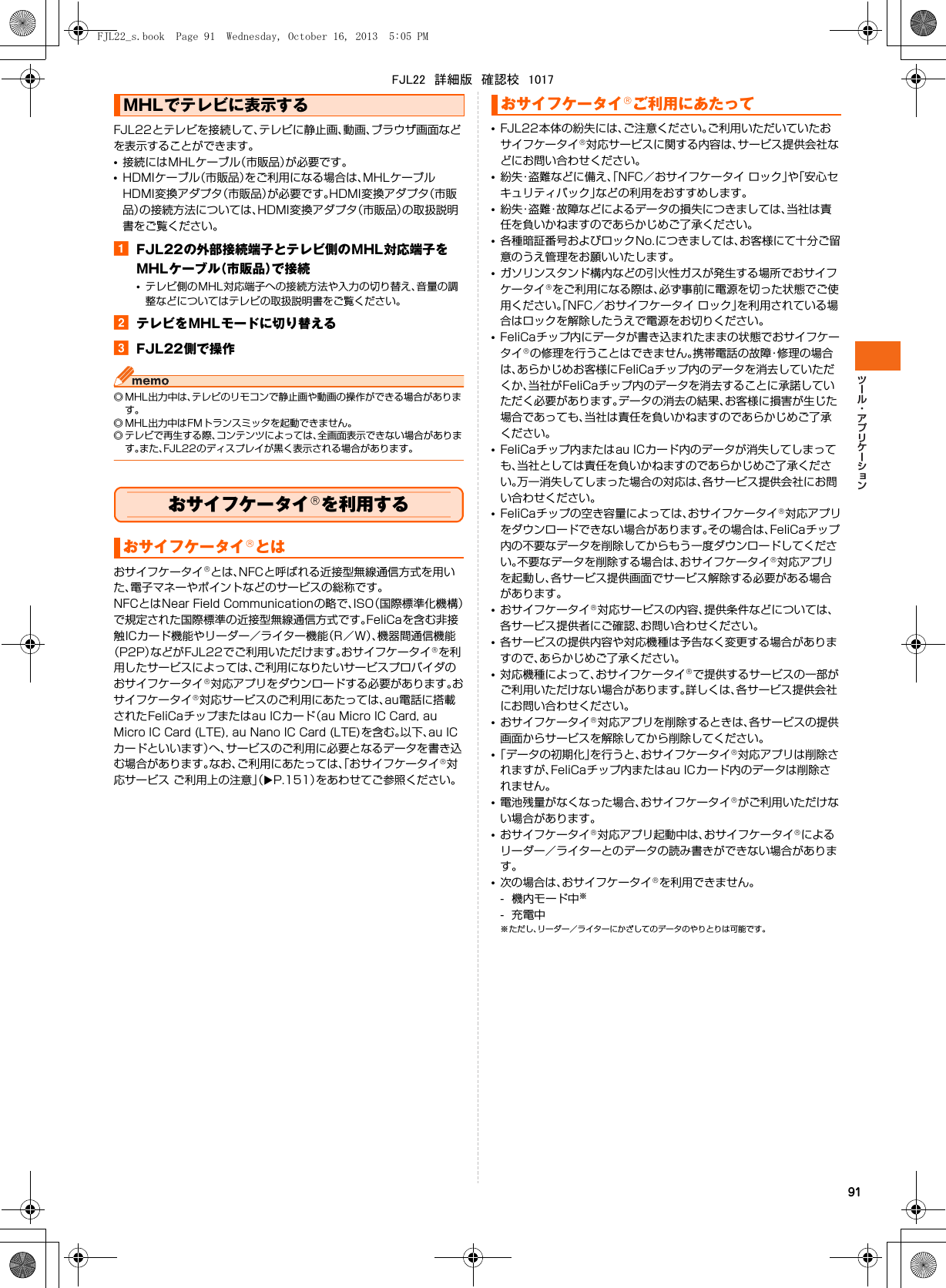 91FJL22とテレビを接続して、テレビに静止画、動画、ブラウザ画面などを表示することができます。•接続にはMHLケーブル（市販品）が必要です。•HDMIケーブル（市販品）をご利用になる場合は、MHLケーブルHDMI変換アダプタ（市販品）が必要です。HDMI変換アダプタ（市販品）の接続方法については、HDMI変換アダプタ（市販品）の取扱説明書をご覧ください。aFJL22の外部接続端子とテレビ側のMHL対応端子をMHLケーブル（市販品）で接続•テレビ側のMHL対応端子への接続方法や入力の切り替え、音量の調整などについてはテレビの取扱説明書をご覧ください。bテレビをMHLモードに切り替えるcFJL22側で操作◎ MHL出力中は、テレビのリモコンで静止画や動画の操作ができる場合があります。◎ MHL出力中はFMトランスミッタを起動できません。◎ テレビで再生する際、コンテンツによっては、全画面表示できない場合があります。また、FJL22のディスプレイが黒く表示される場合があります。おサイフケータイ®を利用するおサイフケータイ®とは、NFCと呼ばれる近接型無線通信方式を用いた、電子マネーやポイントなどのサービスの総称です。NFCとはNear Field Communicationの略で、ISO（国際標準化機構）で規定された国際標準の近接型無線通信方式です。FeliCaを含む非接触ICカード機能やリーダー／ライター機能（R／W）、機器間通信機能（P2P）などがFJL22でご利用いただけます。おサイフケータイ®を利用したサービスによっては、ご利用になりたいサービスプロバイダのおサイフケータイ®対応アプリをダウンロードする必要があります。おサイフケータイ®対応サービスのご利用にあたっては、au電話に搭載されたFeliCaチップまたはau ICカード（au Micro IC Card, au Micro IC Card (LTE), au Nano IC Card (LTE)を含む。以下、au ICカードといいます）へ、サービスのご利用に必要となるデータを書き込む場合があります。なお、ご利用にあたっては、「おサイフケータイ®対応サービス ご利用上の注意」（XP.151）をあわせてご参照ください。•FJL22本体の紛失には、ご注意ください。ご利用いただいていたおサイフケータイ®対応サービスに関する内容は、サービス提供会社などにお問い合わせください。•紛失・盗難などに備え、「NFC／おサイフケータイ ロック」や「安心セキュリティパック」などの利用をおすすめします。•紛失・盗難・故障などによるデータの損失につきましては、当社は責任を負いかねますのであらかじめご了承ください。•各種暗証番号およびロックNo.につきましては、お客様にて十分ご留意のうえ管理をお願いいたします。•ガソリンスタンド構内などの引火性ガスが発生する場所でおサイフケータイ®をご利用になる際は、必ず事前に電源を切った状態でご使用ください。「NFC／おサイフケータイ ロック」を利用されている場合はロックを解除したうえで電源をお切りください。•FeliCaチップ内にデータが書き込まれたままの状態でおサイフケータイ®の修理を行うことはできません。携帯電話の故障・修理の場合は、あらかじめお客様にFeliCaチップ内のデータを消去していただくか、当社がFeliCaチップ内のデータを消去することに承諾していただく必要があります。データの消去の結果、お客様に損害が生じた場合であっても、当社は責任を負いかねますのであらかじめご了承ください。•FeliCaチップ内またはau ICカード内のデータが消失してしまっても、当社としては責任を負いかねますのであらかじめご了承ください。万一消失してしまった場合の対応は、各サービス提供会社にお問い合わせください。•FeliCaチップの空き容量によっては、おサイフケータイ®対応アプリをダウンロードできない場合があります。その場合は、FeliCaチップ内の不要なデータを削除してからもう一度ダウンロードしてください。不要なデータを削除する場合は、おサイフケータイ®対応アプリを起動し、各サービス提供画面でサービス解除する必要がある場合があります。•おサイフケータイ®対応サービスの内容、提供条件などについては、各サービス提供者にご確認、お問い合わせください。•各サービスの提供内容や対応機種は予告なく変更する場合がありますので、あらかじめご了承ください。•対応機種によって、おサイフケータイ®で提供するサービスの一部がご利用いただけない場合があります。詳しくは、各サービス提供会社にお問い合わせください。•おサイフケータイ®対応アプリを削除するときは、各サービスの提供画面からサービスを解除してから削除してください。•「データの初期化」を行うと、おサイフケータイ®対応アプリは削除されますが、FeliCaチップ内またはau ICカード内のデータは削除されません。•電池残量がなくなった場合、おサイフケータイ®がご利用いただけない場合があります。•おサイフケータイ®対応アプリ起動中は、おサイフケータイ®によるリーダー／ライターとのデータの読み書きができない場合があります。•次の場合は、おサイフケータイ®を利用できません。- 機内モード中※-充電中※ただし、リーダー／ライターにかざしてのデータのやりとりは可能です。MHLでテレビに表示するおサイフケータイ®とはおサイフケータイ®ご利用にあたってFJL22_s.book  Page 91  Wednesday, October 16, 2013  5:05 PMFJL22　詳細版　確認校　1017