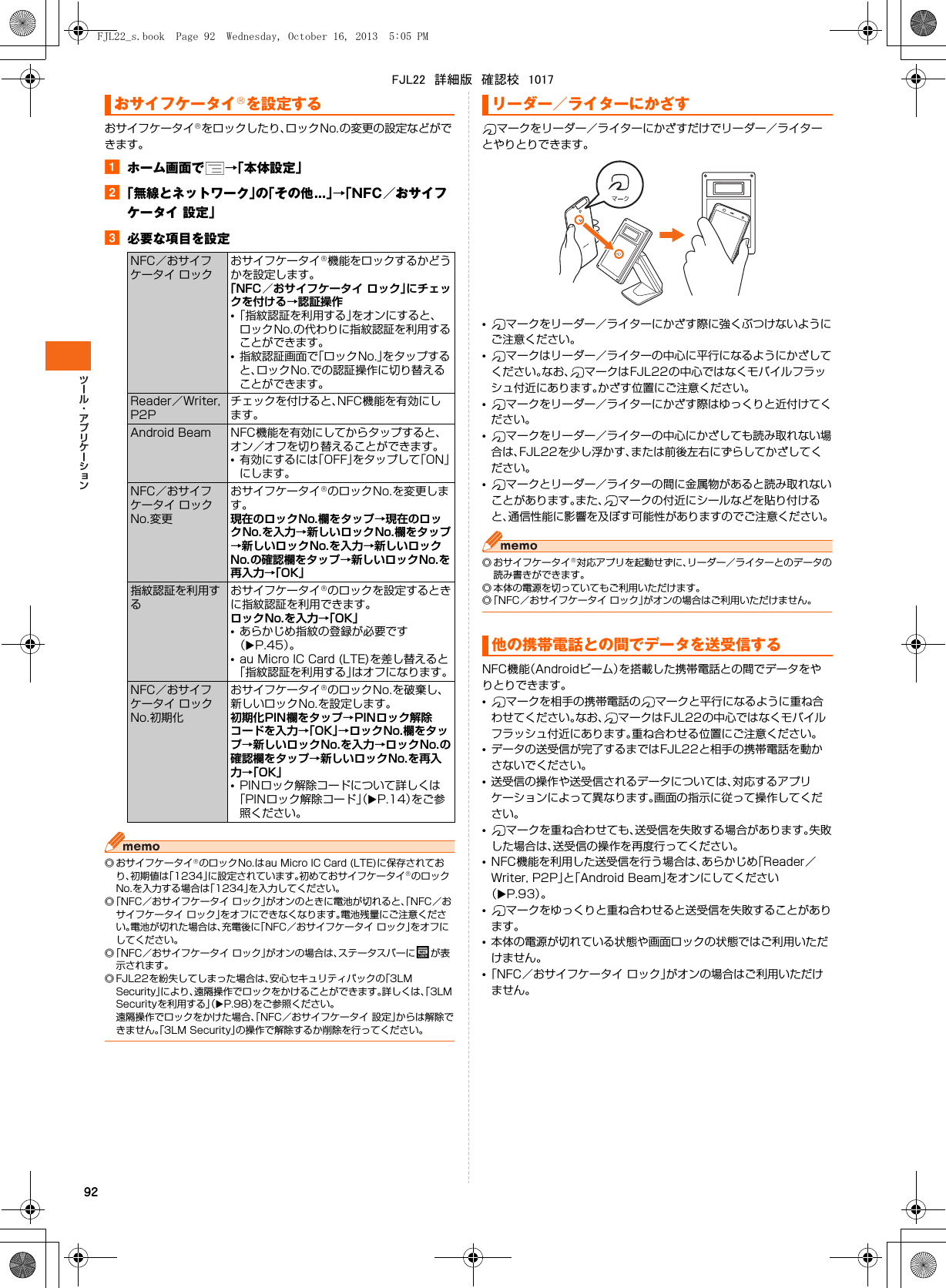 92おサイフケータイ®をロックしたり、ロックNo.の変更の設定などができます。aホーム画面で →「本体設定」b「無線とネットワーク」の「その他...」→「NFC／おサイフケータイ 設定」c必要な項目を設定◎ おサイフケータイ®のロックNo.はau Micro IC Card (LTE)に保存されており、初期値は「1234」に設定されています。初めておサイフケータイ®のロックNo.を入力する場合は「1234」を入力してください。◎「NFC／おサイフケータイ ロック」がオンのときに電池が切れると、「NFC／おサイフケータイ ロック」をオフにできなくなります。電池残量にご注意ください。電池が切れた場合は、充電後に「NFC／おサイフケータイ ロック」をオフにしてください。◎「NFC／おサイフケータイ ロック」がオンの場合は、ステータスバーに が表示されます。◎ FJL22を紛失してしまった場合は、安心セキュリティパックの「3LM Security」により、遠隔操作でロックをかけることができます。詳しくは、「3LM Securityを利用する」（XP.98）をご参照ください。遠隔操作でロックをかけた場合、「NFC／おサイフケータイ 設定」からは解除できません。「3LM Security」の操作で解除するか削除を行ってください。マークをリーダー／ライターにかざすだけでリーダー／ライターとやりとりできます。•マークをリーダー／ライターにかざす際に強くぶつけないようにご注意ください。•マークはリーダー／ライターの中心に平行になるようにかざしてください。なお、 マークはFJL22の中心ではなくモバイルフラッシュ付近にあります。かざす位置にご注意ください。•マークをリーダー／ライターにかざす際はゆっくりと近付けてください。•マークをリーダー／ライターの中心にかざしても読み取れない場合は、FJL22を少し浮かす、または前後左右にずらしてかざしてください。•マークとリーダー／ライターの間に金属物があると読み取れないことがあります。また、 マークの付近にシールなどを貼り付けると、通信性能に影響を及ぼす可能性がありますのでご注意ください。◎ おサイフケータイ®対応アプリを起動せずに、リーダー／ライターとのデータの読み書きができます。◎ 本体の電源を切っていてもご利用いただけます。◎「NFC／おサイフケータイ ロック」がオンの場合はご利用いただけません。NFC機能（Androidビーム）を搭載した携帯電話との間でデータをやりとりできます。•マークを相手の携帯電話の マークと平行になるように重ね合わせてください。なお、 マークはFJL22の中心ではなくモバイルフラッシュ付近にあります。重ね合わせる位置にご注意ください。•データの送受信が完了するまではFJL22と相手の携帯電話を動かさないでください。•送受信の操作や送受信されるデータについては、対応するアプリケーションによって異なります。画面の指示に従って操作してください。•マークを重ね合わせても、送受信を失敗する場合があります。失敗した場合は、送受信の操作を再度行ってください。•NFC機能を利用した送受信を行う場合は、あらかじめ「Reader／Writer, P2P」と「Android Beam」をオンにしてください（XP.93）。•マークをゆっくりと重ね合わせると送受信を失敗することがあります。•本体の電源が切れている状態や画面ロックの状態ではご利用いただけません。•「NFC／おサイフケータイ ロック」がオンの場合はご利用いただけません。おサイフケータイ®を設定するNFC／おサイフケータイ ロックおサイフケータイ®機能をロックするかどうかを設定します。「NFC／おサイフケータイ ロック」にチェックを付ける→認証操作•「指紋認証を利用する」をオンにすると、ロックNo.の代わりに指紋認証を利用することができます。•指紋認証画面で「ロックNo.」をタップすると、ロックNo.での認証操作に切り替えることができます。Reader／Writer, P2Pチェックを付けると、NFC機能を有効にします。Android Beam NFC機能を有効にしてからタップすると、オン／オフを切り替えることができます。•有効にするには「OFF」をタップして「ON」にします。NFC／おサイフケータイ ロックNo.変更おサイフケータイ®のロックNo.を変更します。現在のロックNo.欄をタップ→現在のロックNo.を入力→新しいロックNo.欄をタップ→新しいロックNo.を入力→新しいロックNo.の確認欄をタップ→新しいロックNo.を再入力→「OK」指紋認証を利用するおサイフケータイ®のロックを設定するときに指紋認証を利用できます。ロックNo.を入力→「OK」•あらかじめ指紋の登録が必要です（XP.45）。•au Micro IC Card (LTE)を差し替えると「指紋認証を利用する」はオフになります。NFC／おサイフケータイ ロックNo.初期化おサイフケータイ®のロックNo.を破棄し、新しいロックNo.を設定します。初期化PIN欄をタップ→PINロック解除コードを入力→「OK」→ロックNo.欄をタップ→新しいロックNo.を入力→ロックNo.の確認欄をタップ→新しいロックNo.を再入力→「OK」•PINロック解除コードについて詳しくは「PINロック解除コード」（XP.14）をご参照ください。リーダー／ライターにかざす他の携帯電話との間でデータを送受信するFJL22_s.book  Page 92  Wednesday, October 16, 2013  5:05 PMFJL22　詳細版　確認校　1017