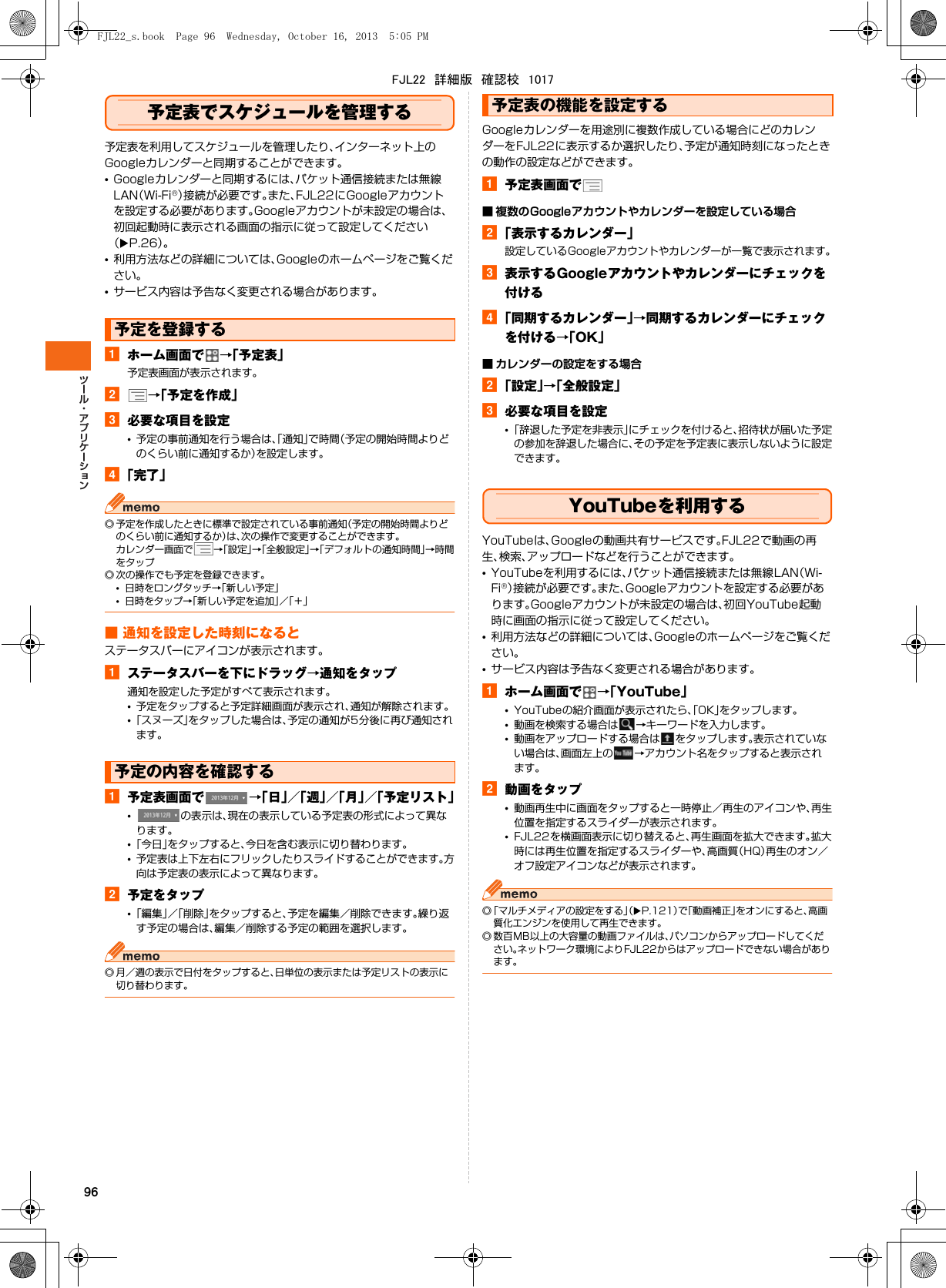 96予定表でスケジュールを管理する予定表を利用してスケジュールを管理したり、インターネット上のGoogleカレンダーと同期することができます。•Googleカレンダーと同期するには、パケット通信接続または無線LAN（Wi-Fi®）接続が必要です。また、FJL22にGoogleアカウントを設定する必要があります。Googleアカウントが未設定の場合は、初回起動時に表示される画面の指示に従って設定してください（XP.26）。•利用方法などの詳細については、Googleのホームページをご覧ください。•サービス内容は予告なく変更される場合があります。aホーム画面で →「予定表」予定表画面が表示されます。b→「予定を作成」c必要な項目を設定•予定の事前通知を行う場合は、「通知」で時間（予定の開始時間よりどのくらい前に通知するか）を設定します。d「完了」◎ 予定を作成したときに標準で設定されている事前通知（予定の開始時間よりどのくらい前に通知するか）は、次の操作で変更することができます。カレンダー画面で →「設定」→「全般設定」→「デフォルトの通知時間」→時間をタップ◎ 次の操作でも予定を登録できます。•日時をロングタッチ→「新しい予定」•日時をタップ→「新しい予定を追加」／「＋」■ 通知を設定した時刻になるとステータスバーにアイコンが表示されます。aステータスバーを下にドラッグ→通知をタップ通知を設定した予定がすべて表示されます。•予定をタップすると予定詳細画面が表示され、通知が解除されます。•「スヌーズ」をタップした場合は、予定の通知が5分後に再び通知されます。a予定表画面で →「日」／「週」／「月」／「予定リスト」•の表示は、現在の表示している予定表の形式によって異なります。•「今日」をタップすると、今日を含む表示に切り替わります。•予定表は上下左右にフリックしたりスライドすることができます。方向は予定表の表示によって異なります。b予定をタップ•「編集」／「削除」をタップすると、予定を編集／削除できます。繰り返す予定の場合は、編集／削除する予定の範囲を選択します。◎ 月／週の表示で日付をタップすると、日単位の表示または予定リストの表示に切り替わります。Googleカレンダーを用途別に複数作成している場合にどのカレンダーをFJL22に表示するか選択したり、予定が通知時刻になったときの動作の設定などができます。a予定表画面で■ 複数のGoogleアカウントやカレンダーを設定している場合b「表示するカレンダー」設定しているGoogleアカウントやカレンダーが一覧で表示されます。c表示するGoogleアカウントやカレンダーにチェックを付けるd「同期するカレンダー」→同期するカレンダーにチェックを付ける→「OK」■ カレンダーの設定をする場合b「設定」→「全般設定」c必要な項目を設定•「辞退した予定を非表示」にチェックを付けると、招待状が届いた予定の参加を辞退した場合に、その予定を予定表に表示しないように設定できます。YouTubeを利用するYouTubeは、Googleの動画共有サービスです。FJL22で動画の再生、検索、アップロードなどを行うことができます。•YouTubeを利用するには、パケット通信接続または無線LAN（Wi-Fi®）接続が必要です。また、Googleアカウントを設定する必要があります。Googleアカウントが未設定の場合は、初回YouTube起動時に画面の指示に従って設定してください。•利用方法などの詳細については、Googleのホームページをご覧ください。•サービス内容は予告なく変更される場合があります。aホーム画面で →「YouTube」•YouTubeの紹介画面が表示されたら、「OK」をタップします。•動画を検索する場合は →キーワードを入力します。•動画をアップロードする場合は をタップします。表示されていない場合は、画面左上の →アカウント名をタップすると表示されます。b動画をタップ•動画再生中に画面をタップすると一時停止／再生のアイコンや、再生位置を指定するスライダーが表示されます。•FJL22を横画面表示に切り替えると、再生画面を拡大できます。拡大時には再生位置を指定するスライダーや、高画質（HQ）再生のオン／オフ設定アイコンなどが表示されます。◎「マルチメディアの設定をする」（XP.121）で「動画補正」をオンにすると、高画質化エンジンを使用して再生できます。◎ 数百MB以上の大容量の動画ファイルは、パソコンからアップロードしてください。ネットワーク環境によりFJL22からはアップロードできない場合があります。予定を登録する予定の内容を確認する予定表の機能を設定するFJL22_s.book  Page 96  Wednesday, October 16, 2013  5:05 PMFJL22　詳細版　確認校　1017