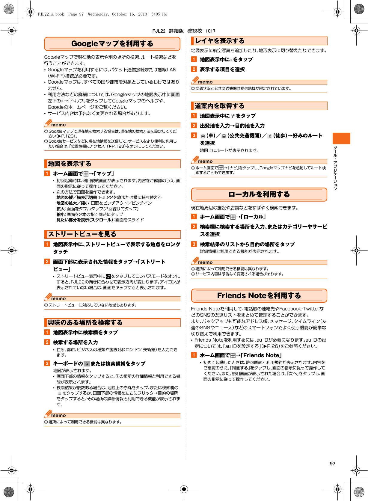 97Googleマップを利用するGoogleマップで現在地の表示や別の場所の検索、ルート検索などを行うことができます。•Googleマップを利用するには、パケット通信接続または無線LAN（Wi-Fi®）接続が必要です。•Googleマップは、すべての国や都市を対象としているわけではありません。•利用方法などの詳細については、Googleマップの地図表示中に画面左下の →「ヘルプ」をタップしてGoogleマップのヘルプや、Googleのホームページをご覧ください。•サービス内容は予告なく変更される場合があります。◎ Googleマップで現在地を検索する場合は、現在地の検索方法を設定してください（XP.123）。◎ Googleサービスなどに現在地情報を送信して、サービスをより便利に利用したい場合は、「位置情報にアクセス」（XP.123）をオンにしてください。aホーム画面で →「マップ」•初回起動時は、利用規約画面が表示されます。内容をご確認のうえ、画面の指示に従って操作してください。•次の方法で画面を操作できます。地図の縦／横表示切替：FJL22を縦または横に持ち替える地図の拡大／縮小：画面をピンチアウト／ピンチイン拡大：画面をダブルタップ（2回続けてタップ）縮小：画面を2本の指で同時にタップ見たい部分を表示（スクロール）：画面をスライドa地図表示中に、ストリートビューで表示する地点をロングタッチb画面下部に表示された情報をタップ→「ストリートビュー」•ストリートビュー表示中に をタップしてコンパスモードをオンにすると、FJL22の向きに合わせて表示方向が変わります。アイコンが表示されていない場合は、画面をタップすると表示されます。◎ ストリートビューに対応していない地域もあります。a地図表示中に検索欄をタップb検索する場所を入力•住所、都市、ビジネスの種類や施設（例：ロンドン 美術館）を入力できます。cキーボードの または検索候補をタップ地図が表示されます。•画面下部の情報をタップすると、その場所の詳細情報と利用できる機能が表示されます。•検索結果が複数ある場合は、地図上の赤丸をタップ、または検索欄のをタップするか、画面下部の情報を左右にフリック→目的の場所をタップすると、その場所の詳細情報と利用できる機能が表示されます。◎ 場所によって利用できる機能は異なります。地図表示に航空写真を追加したり、地形表示に切り替えたりできます。a地図表示中に をタップb表示する項目を選択◎ 交通状況と公共交通機関は提供地域が限定されています。a地図表示中に をタップb出発地を入力→目的地を入力c（車）／ （公共交通機関）／ （徒歩）→好みのルートを選択地図上にルートが表示されます。◎ ホーム画面で →「ナビ」をタップし、Googleマップナビを起動してルート検索することもできます。ローカルを利用する現在地周辺の施設や店舗などをすばやく検索できます。aホーム画面で →「ローカル」b検索欄に検索する場所を入力、またはカテゴリーやサービスを選択c検索結果のリストから目的の場所をタップ詳細情報と利用できる機能が表示されます。◎ 場所によって利用できる機能は異なります。◎ サービス内容は予告なく変更される場合があります。Friends Noteを利用するFriends Noteを利用して、電話帳の連絡先やFacebook・TwitterなどのSNSの友達リストをまとめて管理することができます。また、バックアップも可能なアドレス帳、メッセージ、タイムライン（友達のSNSやニュース）などのスマートフォンでよく使う機能が簡単な切り替えで利用できます。•Friends Noteを利用するには、au IDが必要になります。au IDの設定については、「au IDを設定する」（XP.26）をご参照ください。aホーム画面で →「Friends Note」•初めて起動したときは、許可画面と利用規約が表示されます。内容をご確認のうえ、「同意する」をタップし、画面の指示に従って操作してください。また、説明画面が表示された場合は、「次へ」をタップし、画面の指示に従って操作してください。地図を表示するストリートビューを見る興味のある場所を検索するレイヤを表示する道案内を取得するFJL22_s.book  Page 97  Wednesday, October 16, 2013  5:05 PMFJL22　詳細版　確認校　1017