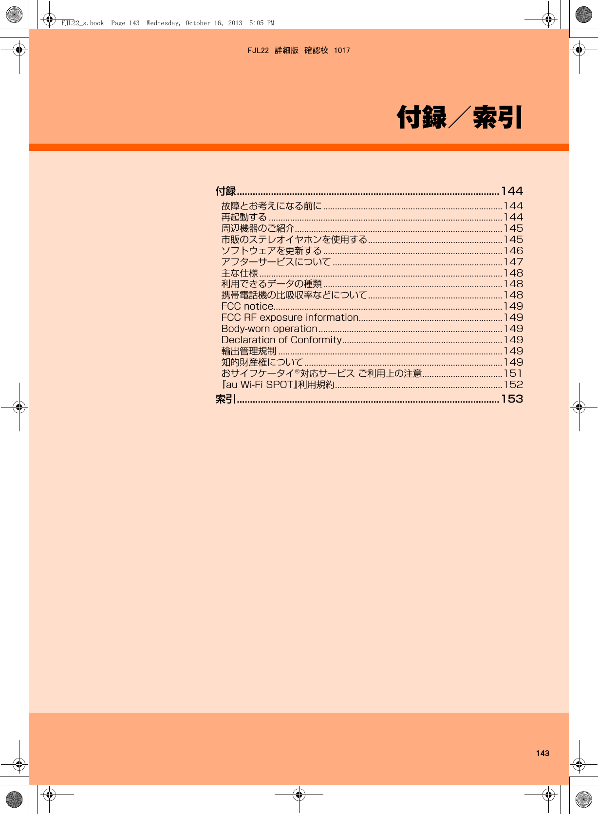 143付録／索引付録....................................................................................................144故障とお考えになる前に ............................................................................144再起動する ...................................................................................................144周辺機器のご紹介........................................................................................145市販のステレオイヤホンを使用する.........................................................145ソフトウェアを更新する ............................................................................146アフターサービスについて ........................................................................147主な仕様 .......................................................................................................148利用できるデータの種類 ............................................................................148携帯電話機の比吸収率などについて.........................................................148FCC notice.................................................................................................149FCC RF exposure information.............................................................149Body-worn operation..............................................................................149Declaration of Conformity....................................................................149輸出管理規制 ...............................................................................................149知的財産権について....................................................................................149おサイフケータイ対応サービス ご利用上の注意..................................151『au Wi-Fi SPOT』利用規約.......................................................................152索引....................................................................................................153FJL22_s.book  Page 143  Wednesday, October 16, 2013  5:05 PMFJL22　詳細版　確認校　1017