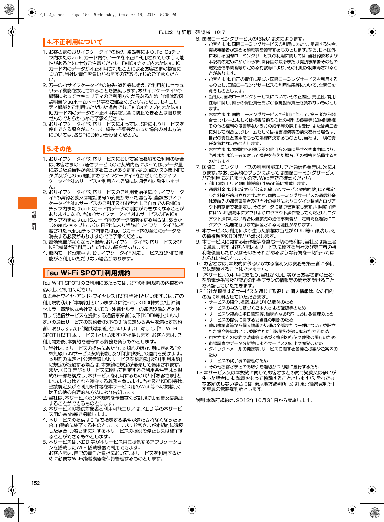 1521. お客さまのおサイフケータイの紛失・盗難等により、FeliCaチップ内またはau ICカード内のデータを不正に利用されてしまう可能性があるため、十分ご注意ください。FeliCaチップ内またはau ICカード内のデータが不正利用されたことによるお客さまの損害について、当社は責任を負いかねますのであらかじめご了承ください。2. 万一のおサイフケータイの紛失・盗難等に備え、ご利用前にセキュリティ機能を設定されることを推奨します。おサイフケータイの機種によってセキュリティのご利用方法が異なるため、詳細は取扱説明書やauホームページ等をご確認ください。ただし、セキュリティ機能をご利用いただいた場合でも、FeliCaチップ内またはau ICカード内のデータの不正利用等を完全に防止できるとは限りませんのであらかじめご了承ください。3. おサイフケータイ対応サービスによっては、SPによりサービスを停止できる場合があります。紛失・盗難等があった場合の対応方法については、各SPにお問い合わせください。1. おサイフケータイ対応サービスにおいて通信機能をご利用の場合は、お客さまのau通信サービスのご契約内容によっては、データ量に応じた通信料が発生することがあります。なお、読み取り機、NFCタグ及び他のau電話におサイフケータイをかざしておサイフケータイ対応サービスを利用される際には通信料は発生しません。2. おサイフケータイ対応サービスのご利用開始後におサイフケータイの契約名義又は電話番号の変更があった場合等、当該おサイフケータイ対応サービスのご利用及びお客さまご自身でのFeliCa チップ内またはau ICカード内データの削除ができなくなることがあります。 なお、当該おサイフケータイ対応サービスのFeliCaチップ内またはau ICカード内のデータを削除する場合は、あらかじめauショップもしくはPiPitにより当該おサイフケータイに搭載されたFeliCaチップ内またはau ICカード内の全てのデータを消去する必要がありますのでご了承ください。3. 電池残量がなくなった場合、おサイフケータイ対応サービス及びNFC機能がご利用いただけない場合があります。4. 機内モード設定中は、おサイフケータイ対応サービス及びNFC機能がご利用いただけない場合があります。『au Wi-Fi SPOT』のご利用にあたっては､以下の利用規約の内容を承諾の上、ご利用ください｡株式会社ワイヤ・アンド・ワイヤレス（以下「当社」といいます。）は、この利用規約（以下｢本規約｣といいます。）に従って、KDDI株式会社、沖縄セルラー電話株式会社又はKDDI・沖縄セルラーの通信設備などを使用して通信サービスを提供する通信事業者（以下｢KDDI等｣といいます。）の通信サービスの契約者（以下の3.項に定める条件を満たす契約者に限ります。以下｢提供対象者｣といいます。）に対して、『au Wi-Fi SPOT』（以下「本サービス」といいます）を提供します。お客さまは、ご利用開始後、本規約を遵守する義務を負うものとします。1. 当社は、本サービスの提供にあたり、本規約のほか、別に定める「公衆無線LANサービス契約約款」及び「利用規約」の適用を受けます。本規約の規定と「公衆無線LANサービス契約約款」及び「利用規約」の規定が抵触する場合は、本規約の規定が優先して適用されます。また、KDDI等が本サービスに関して制定するご利用条件等は本規約の一部を構成し、本サービスを利用するもの（以下「お客さま」といいます。）はこれを遵守する義務を負います。当社及びKDDI等は、当該規定及びご利用条件等を本サービス用のWeb等への掲載、又はその他の合理的な方法により告知します。2. 当社は、本サービス及び本規約を予告なく改訂、追加、変更又は廃止することができるものとします。3. 本サービスの提供対象者と利用可能エリアは、KDDI等の本サービス用のWeb等で掲載します。4. 本サービスの提供は3.項で指定する条件が満たされなくなった場合、自動的に終了するものとします。また、お客さまが本規約に違反した場合、お客さまに対する本サービスの提供を停止し又は終了することができるものとします。5. 本サービスは、KDDI等が本サービス用に提供するアプリケーションを搭載したWi-Fi搭載機器で利用できます。お客さまは、自己の責任と負担において、本サービスを利用するために必要なWi-Fi搭載機器を保持管理するものとします。6. 国際ローミングサービスの取扱いは次によります。•お客さまは、国際ローミングサービスの利用にあたり、関連する法令、提携事業者が定める約款等を遵守するものとします。なお、日本国外における国際ローミングサービスの利用に関しては、当社約款および本規約の定めにかかわらず、関係国の法令または提携事業者その他の電気通信事業者等が定める約款等により、その利用が制限等されることがあります。•お客さまは、自己の責任に基づき国際ローミングサービスを利用するものとし、国際ローミングサービスの利用結果等について、全責任を負うものとします。•当社は、国際ローミングサービスについて、その正確性、完全性、有用性等に関し、何らの保証責任および瑕疵担保責任を負わないものとします。•お客さまは、国際ローミングサービスの利用に伴って、第三者から問合せ、クレームもしくは損害賠償その他の権利の侵害等（知的財産権その他の権利の侵害等をいう。）の紛争等の請求を受け、または第三者に対して問合せ、クレームもしくは損害賠償等の請求を行う場合は、自己の責任と費用をもって処理解決するものとし、当社は、一切の責任を負わないものとします。•お客さまは、本規約への違反その他自らの責に帰すべき事由により、当社または第三者に対して損害を与えた場合、その損害を賠償するものとします。7. 国際ローミングサービスの利用可能エリアと通信料金等は、次によります。なお、ご契約のプランによっては国際ローミングサービスがご利用になれませんので、Web等でご確認ください。•利用可能エリア（国、地域等）はWeb等に掲載します。•通信料金は、別に定める「公衆無線LANサービス契約約款」にて規定した料金が適用されます。なお、国際ローミングサービスの通信料金は渡航先の通信事業者及び当社の機器によりログイン時刻とログアウト時刻までを測定し、そのデータに基づき算定します。利用終了時にはWi-Fi接続中にアプリよりログアウト操作をしてください。ログアウト操作しない場合は渡航先の通信事業者が一定時間経過後にログアウト処理を行うまで課金される可能性があります。8. 本サービスの利用により生じた債権は当社がKDDI等に譲渡し、その債権額をKDDI等から請求します。9. 本サービスに関する著作権等を含む一切の権利は、当社又は第三者に帰属します。お客さまは本サービスに関する当社及び第三者の権利を侵害したり又はそのおそれがあるような行為を一切行ってはならないものとします。10.お客さまは、本規約に係るいかなる権利又は義務も第三者に移転又は譲渡することはできません。11.本サービスの利用にあたり、当社がKDDI等からお客さまの氏名・契約電話番号及び契約の料金プランの情報等の開示を受けることを承諾していただきます。12.当社が提供するサービスを通じて取得した個人情報は、次の目的の為に利用させていただきます。•サービスの紹介、提案、および申込受付のため•サービスの申込に基づくご本人さまの確認等のため•サービスや契約の期日管理等、継続的なお取引における管理のため•サービスの提供に関する妥当性の判断のため•他の事業者等から個人情報の処理の全部または一部について委託された場合等において、委託された当該業務を適切に遂行するため•お客さまとの契約や法律等に基づく権利の行使や義務の履行のため•市場調査やデータ分析等によるサービスの向上や開発のため•ダイレクトメールの発送等、サービスに関する各種ご提案やご案内のため•サービスの終了後の管理のため•その他お客さまとのお取引を適切かつ円滑に履行するため13.本サービス又は本規約に関してお客さまとの間で疑義又は争いが生じた場合には、誠意をもって協議することとしますが、それでもなお解決しない場合には「東京地方裁判所」又は「東京簡易裁判所」を専属の管轄裁判所とします。附則 本改訂規約は、2013年10月31日から実施します。4.不正利用について5.その他『au Wi-Fi SPOT』利用規約FJL22_s.book  Page 152  Wednesday, October 16, 2013  5:05 PMFJL22　詳細版　確認校　1017