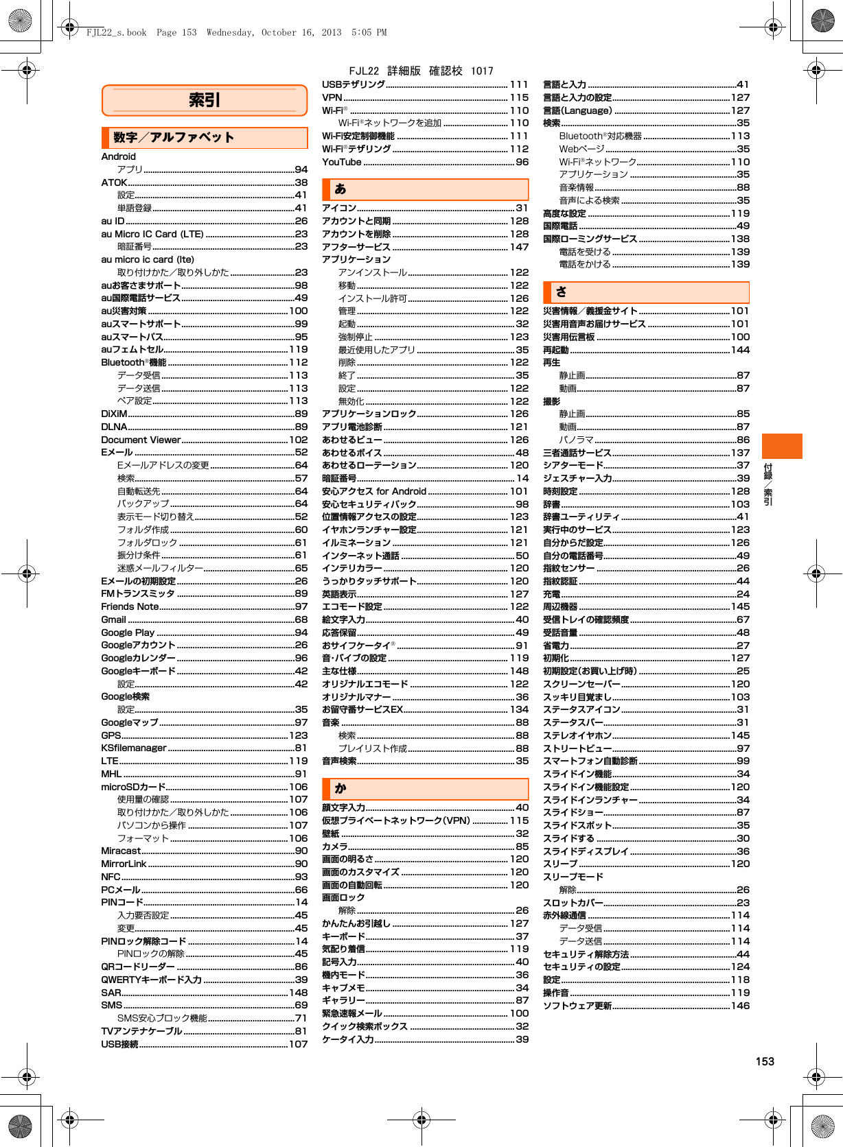 153索引数字／アルファベットAndroidアプリ....................................................................94ATOK...........................................................................38設定........................................................................41単語登録................................................................41au ID ............................................................................26au Micro IC Card (LTE) ........................................23暗証番号................................................................23au micro ic card (lte)取り付けかた／取り外しかた .............................23auお客さまサポート...................................................98au国際電話サービス...................................................49au災害対策 ...............................................................100auスマートサポート...................................................99auスマートパス...........................................................95auフェムトセル........................................................119Bluetooth機能 ......................................................112データ受信 .........................................................113データ送信 .........................................................113ペア設定.............................................................113DiXiM...........................................................................89DLNA...........................................................................89Document Viewer................................................102Eメール ........................................................................52Eメールアドレスの変更 ......................................64検索........................................................................57自動転送先 ............................................................64バックアップ ........................................................64表示モード切り替え.............................................52フォルダ作成 ........................................................60フォルダロック ....................................................61振分け条件 ............................................................61迷惑メールフィルター.........................................65Eメールの初期設定 .....................................................26FMトランスミッタ .....................................................89Friends Note.............................................................97Gmail ...........................................................................68Google Play ..............................................................94Googleアカウント .....................................................26Googleカレンダー .....................................................96Googleキーボード .....................................................42設定........................................................................42Google検索設定........................................................................35Googleマップ.............................................................97GPS...........................................................................123KSfilemanager .........................................................81LTE............................................................................119MHL .............................................................................91microSDカード.......................................................106使用量の確認 .....................................................107取り付けかた／取り外しかた ..........................106パソコンから操作 .............................................107フォーマット .....................................................106Miracast.....................................................................90MirrorLink ..................................................................90NFC..............................................................................93PCメール.....................................................................66PINコード....................................................................14入力要否設定 ........................................................45変更........................................................................45PINロック解除コード ................................................14PINロックの解除 .................................................45QRコードリーダー .....................................................86QWERTYキーボード入力 .........................................39SAR...........................................................................148SMS .............................................................................69SMS安心ブロック機能.......................................71TVアンテナケーブル ..................................................81USB接続...................................................................107USBテザリング....................................................... 111VPN .......................................................................... 115Wi-Fi....................................................................... 110Wi-Fiネットワークを追加 ............................. 110Wi-Fi安定制御機能 .................................................. 111Wi-Fiテザリング .................................................... 112YouTube .................................................................... 96あアイコン....................................................................... 31アカウントと同期 .................................................... 128アカウントを削除 .................................................... 128アフターサービス .................................................... 147アプリケーションアンインストール............................................. 122移動 .................................................................... 122インストール許可............................................. 126管理 .................................................................... 122起動 ....................................................................... 32強制停止 ............................................................ 123最近使用したアプリ ............................................ 35削除 .................................................................... 122終了 ....................................................................... 35設定 .................................................................... 122無効化 ................................................................122アプリケーションロック......................................... 126アプリ電池診断 ........................................................ 121あわせるビュー ........................................................ 126あわせるボイス ........................................................... 48あわせるローテーション......................................... 120暗証番号....................................................................... 14安心アクセス for Android .................................... 101安心セキュリティパック............................................ 98位置情報アクセスの設定......................................... 123イヤホンランチャー設定......................................... 121イルミネーション .................................................... 121インターネット通話 ................................................... 50インテリカラー ........................................................ 120うっかりタッチサポート......................................... 120英語表示.................................................................... 127エコモード設定 ........................................................ 122絵文字入力................................................................... 40応答保留....................................................................... 49おサイフケータイ..................................................... 91音・バイブの設定 ...................................................... 119主な仕様.................................................................... 148オリジナルエコモード ............................................ 122オリジナルマナー ....................................................... 36お留守番サービスEX............................................... 134音楽 .............................................................................. 88検索 ....................................................................... 88プレイリスト作成................................................ 88音声検索....................................................................... 35か顔文字入力................................................................... 40仮想プライベートネットワーク（VPN）................ 115壁紙 .............................................................................. 32カメラ........................................................................... 85画面の明るさ............................................................ 120画面のカスタマイズ ................................................ 120画面の自動回転 ........................................................ 120画面ロック解除 ....................................................................... 26かんたんお引越し .................................................... 127キーボード................................................................... 37気配り着信................................................................ 119記号入力....................................................................... 40機内モード................................................................... 36キャプメモ................................................................... 34ギャラリー................................................................... 87緊急速報メール ........................................................ 100クイック検索ボックス ............................................... 32ケータイ入力............................................................... 39言語と入力 ...................................................................41言語と入力の設定.....................................................127言語（Language）....................................................127検索...............................................................................35Bluetooth対応機器 .......................................113Webページ ...........................................................35Wi-Fiネットワーク..........................................110アプリケーション ................................................35音楽情報................................................................88音声による検索 ....................................................35高度な設定 ................................................................119国際電話 .......................................................................49国際ローミングサービス .........................................138電話を受ける .....................................................139電話をかける .....................................................139さ災害情報／義援金サイト .........................................101災害用音声お届けサービス .....................................101災害用伝言板 ............................................................100再起動 ........................................................................144再生静止画....................................................................87動画........................................................................87撮影静止画....................................................................85動画........................................................................87パノラマ................................................................86三者通話サービス.....................................................137シアターモード............................................................37ジェスチャー入力........................................................39時刻設定 ....................................................................128辞書............................................................................103辞書ユーティリティ....................................................41実行中のサービス.....................................................123自分からだ設定.........................................................126自分の電話番号............................................................49指紋センサー ...............................................................26指紋認証 .......................................................................44充電...............................................................................24周辺機器 ....................................................................145受信トレイの確認頻度 ................................................67受話音量 .......................................................................48省電力 ...........................................................................27初期化 ........................................................................127初期設定（お買い上げ時）............................................25スクリーンセーバー.................................................120スッキリ目覚まし.....................................................103ステータスアイコン....................................................31ステータスバー............................................................31ステレオイヤホン.....................................................145ストリートビュー........................................................97スマートフォン自動診断 ............................................99スライドイン機能........................................................34スライドイン機能設定 .............................................120スライドインランチャー ............................................34スライドショー............................................................87スライドスポット........................................................35スライドする ...............................................................30スライドディスプレイ ................................................36スリープ ....................................................................120スリープモード解除........................................................................26スロットカバー............................................................23赤外線通信 ................................................................114データ受信 .........................................................114データ送信 .........................................................114セキュリティ解除方法 ................................................44セキュリティの設定.................................................124設定............................................................................118操作音 ........................................................................119ソフトウェア更新.....................................................146FJL22_s.book  Page 153  Wednesday, October 16, 2013  5:05 PMFJL22　詳細版　確認校　1017