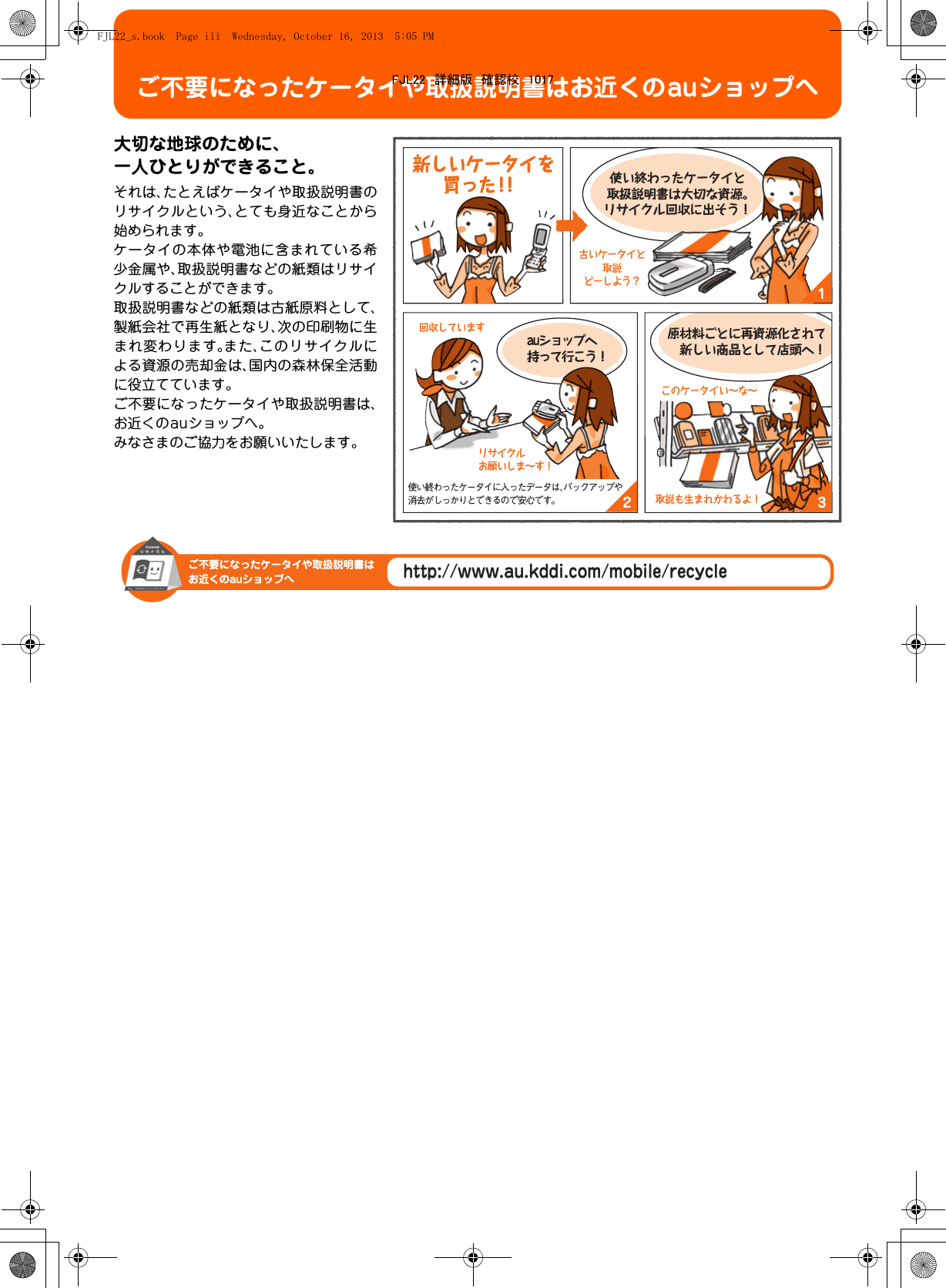 ご不要になったケータイや取扱説明書はお近くのauショップへ大切な地球のために、一人ひとりができること。それは、たとえばケータイや取扱説明書のリサイクルという、とても身近なことから始められます。ケータイの本体や電池に含まれている希少金属や、取扱説明書などの紙類はリサイクルすることができます。取扱説明書などの紙類は古紙原料として、製紙会社で再生紙となり、次の印刷物に生まれ変わります。また、このリサイクルによる資源の売却金は、国内の森林保全活動に役立てています。ご不要になったケータイや取扱説明書は、お近くのauショップへ。みなさまのご協力をお願いいたします。132auショップへ持って行こう！使い終わったケータイと取扱説明書は大切な資源。リサイクル回収に出そう！原材料ごとに再資源化されて 新しい商品として店頭へ！古いケータイと取説どーしよう？リサイクルお願いしま∼す！回収していますこのケータイい∼な∼取説も生まれかわるよ！使い終わったケータイに入ったデータは、バックアップや消去がしっかりとできるので安心です。 新しいケータイを買った！！http://www.au.kddi.com/mobile/recycleご不要になったケータイや取扱説明書はお近くのauショップへFJL22_s.book  Page iii  Wednesday, October 16, 2013  5:05 PMFJL22　詳細版　確認校　1017