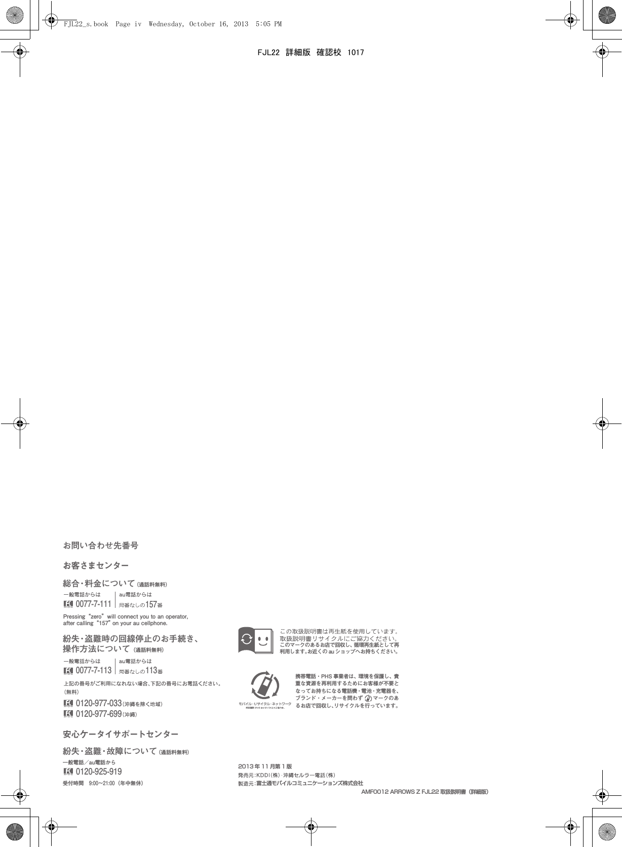 富士通モバイルコミュニケーションズ株式会社携帯電話・PHS 事業者は、環境を保護し、貴重な資源を再利用するためにお客様が不要となってお持ちになる電話機・電池・充電器を、ブランド・メーカーを問わず  マークのあるお店で回収し、リサイクルを行っています。このマークのあるお店で回収し、循環再生紙として再利用します。お近くの au ショップへお持ちください。お客さまセンターお問い合わせ先番号総合・料金について（通話料無料）Pressing “zero” will connect you to an operator, after calling “157” on your au cellphone.紛失・盗難時の回線停止のお手続き、操作方法について（通話料無料）安心ケータイサポートセンター受付時間 9:00∼21:00（年中無休）0120-925-9190120-977-0330120-977-699一般電話／au電話から紛失・盗難・故障について（通話料無料）0077-7-1110077-7-113 1131572013 年 11 月第 1 版AMF0012 ARROWS Z FJL22 取扱説明書（詳細版）FJL22_s.book  Page iv  Wednesday, October 16, 2013  5:05 PMFJL22　詳細版　確認校　1017
