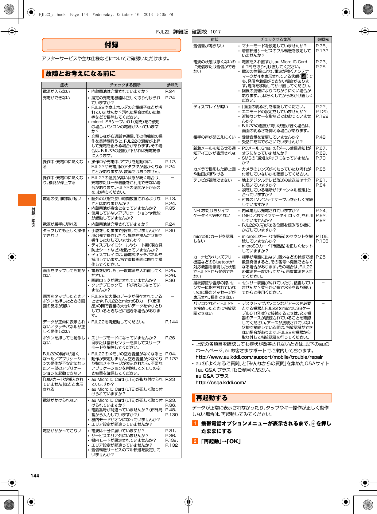 144付録アフターサービスや主な仕様などについてご確認いただけます。•上記の各項目を確認しても症状が改善されないときは、以下のauのホームページ、auお客さまサポートでご案内しております。http://www.au.kddi.com/support/mobile/trouble/repair•auの「よくあるご質問」と「みんなからの質問」を集めたQ&amp;Aサイト「au Q&amp;A プラス」もご参照ください。au Q&amp;A プラスhttp://csqa.kddi.com/データが正常に表示されなかったり、タップやキー操作が正しく動作しない場合は、再起動してみてください。a携帯電話オプションメニューが表示されるまで、Pを押したままにするb「再起動」→「OK」故障とお考えになる前に症状 チェックする箇所 参照先電源が入らない •内蔵電池は充電されていますか？ P.24充電ができない •指定の充電用機器は正しく取り付けられていますか？•FJL22や卓上ホルダの充電端子などが汚れていませんか？汚れた場合は乾いた綿棒などで掃除してください。•microUSBケーブル01（別売）をご使用の場合、パソコンの電源が入っていますか？•充電しながら通話や通信、その他機能の操作を長時間行うと、FJL22の温度が上昇して充電を止める場合があります。その場合は、FJL22の温度が下がれば充電動作に入ります。P.24操作中・充電中に熱くなる•操作中や充電中、アプリを起動中に、FJL22や充電用のアダプタが温かくなることがありますが、故障ではありません。P.12、 P.24操作中・充電中に熱くなり、機能が停止する•FJL22の温度が高い状態が続く場合は、充電または一部機能をご利用できない場合があります。FJL22の温度が下がるのを、お待ちください。−電池の使用時間が短い •圏外の状態で長い時間放置されるようなことはありませんか？•内蔵電池が寿命となっていませんか？•使用していないアプリケーションや機能が起動していませんか？P.13、 P.24、 P.35電源が勝手に切れる •内蔵電池は充電されていますか？ P.24タップしても正しく操作できない•手袋をしたままで操作していませんか？•爪の先で操作したり、異物を挟んだ状態で操作したりしていませんか？•ディスプレイにシールやシート類（覗き見防止シートなど）を貼っていませんか？•ディスプレイには、静電式タッチパネルを採用しています。指で直接画面に触れて操作してください。P.30画面をタップしても動かない•電源を切り、もう一度電源を入れ直してください。•画面ロックが設定されていませんか？•タッチブロックモードが有効になっていませんか？P.25、 P.26、P.36画面をタップしたとき／ボタンを押したときの画面の反応が遅い•FJL22に大量のデータが保存されているときや、FJL22とmicroSDカード（市販品）の間で容量の大きいデータをやりとりしているときなどに起きる場合があります。−データが正常に表示されない／タッチパネルが正しく動作しない•FJL22を再起動してください。 P.144ボタンを押しても動作しない•スリープモードになっていませんか？Pまたは指紋センサーを押してスリープモードを解除してください。P.26FJL22の動作が遅くなった／アプリケーションの動作が不安定になった／一部のアプリケーションを起動できない•FJL22のメモリの空き容量がなくなると動作が安定しません。空き容量が少なくなり警告メッセージが表示されたら、不要なアプリケーションを削除してメモリの空き容量を確保してください。P.94、 P.122「UIMカードが挿入されていません」などと表示される•au Micro IC Card (LTE)が取り付けられていますか？•au Micro IC Card (LTE)が正しく取り付けられていますか？P.23電話がかけられない •au Micro IC Card (LTE)が正しく取り付けられていますか？•電話番号が間違っていませんか？（市外局番から入力していますか？）•機内モードがオンになっていませんか？•エリア設定が間違っていませんか？P.23、 P.36、 P.48、 P.139電話がかかってこない •電波は十分に届いていますか？•サービスエリア外にいませんか？•機内モードが設定されていませんか？•エリア設定が間違っていませんか？•着信転送サービスのフル転送を設定していませんか？P.31、 P.36、 P.139 、 P.132着信音が鳴らない •マナーモードを設定していませんか？•着信転送サービスのフル転送を設定していませんか？P.36、 P.132電波の状態は悪くないのに発信または着信ができない•電源を入れ直すか、au Micro IC Card (LTE)を取り付け直してください。•電波の性質により、電波が強くアンテナマークが4本表示されている状態（）でも、発信や着信ができない場合があります。場所を移動してかけ直してください。•回線の混雑によりつながりにくい場合があります。しばらくしてからおかけ直しください。P.23、 P.25ディスプレイが暗い •「画面の明るさ」を確認してください。•エコモードの設定をしていませんか？•近接センサーを指などでおおっていませんか？•FJL22の温度が高い状態が続く場合は、画面の明るさを抑える場合があります。P.22、 P.120、 P.122相手の声が聞こえにくい •受話音量を変更していませんか？•受話口を耳でふさいでいませんか？P.48新着メールを知らせる通知アイコンが表示されない•PCメール、Gmailの「メール着信通知」がオフになっていませんか？•SMSの「通知」がオフになっていませんか？P.67、 P.69、 P.70カメラで撮影した静止画や動画がぼやける•カメラのレンズがくもっていたり汚れが付着していないかを確認してください。P.85テレビが視聴できない •地上デジタルテレビ放送の放送波は十分に届いていますか？•視聴している場所が「チャンネル設定」と合っていますか？•付属のTVアンテナケーブルを正しく接続していますか？P.81、 P.84NFCまたはおサイフケータイが使えない•内蔵電池は充電されていますか？•「NFC／おサイフケータイ ロック」を利用していませんか？•FJL22の がある位置を読み取り機にかざしていますか？P.24、P.92、 P.92microSDカードを認識しない•microSDカード（市販品）のマウントを解除していませんか？•microSDカード（市販品）を正しくセットしていますか？P.106、 P.106カーナビやハンズフリー機器などのBluetooth対応機器を接続した状態でFJL22から発信できない•相手が電話に出ない、圏外などの状態で複数回発信すると、その番号へ発信できなくなる場合があります。その場合は、FJL22の電源を一度切ってから、再度電源を入れてください。P.25指紋認証や登録の際、センサーに指を触れていないのに警告メッセージが表示され、操作できない•センサー表面がぬれていたり、結露していませんか？柔らかい布で水分を取り除いてからご使用ください。−パソコンなどとFJL22を接続したときに指紋認証できない•デスクトップパソコンなどアースを必要とする機器とFJL22をmicroUSBケーブル01（別売）で接続するときは、必ず機器のアースが接続されていることを確認してください。アースが接続されていない状態で接続している間は、指紋認証ができない場合があります。FJL22を機器から取り外して指紋認証を行ってください。−再起動する症状 チェックする箇所 参照先FJL22_s.book  Page 144  Wednesday, October 16, 2013  5:05 PMFJL22　詳細版　確認校　1017