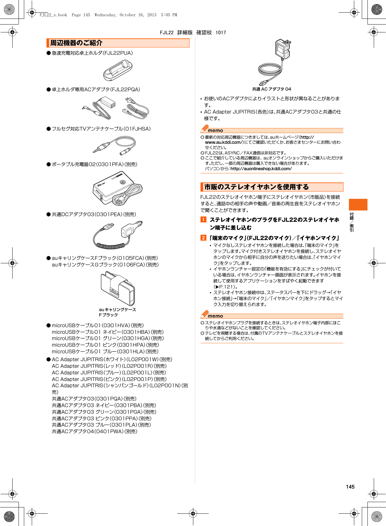 145● 急速充電対応卓上ホルダ（FJL22PUA）● 卓上ホルダ専用ACアダプタ（FJL22PQA）● フルセグ対応TVアンテナケーブル（01FJHSA）● ポータブル充電器02（0301PFA）（別売）● 共通DCアダプタ03（0301PEA）（別売）● auキャリングケースFブラック（0105FCA）（別売）auキャリングケースGブラック（0106FCA）（別売）● microUSBケーブル01（0301HVA）（別売）microUSBケーブル01 ネイビー（0301HBA）（別売）microUSBケーブル01 グリーン（0301HGA）（別売）microUSBケーブル01 ピンク（0301HPA）（別売）microUSBケーブル01 ブルー（0301HLA）（別売）● AC Adapter JUPITRIS（ホワイト）（L02P001W）（別売）AC Adapter JUPITRIS（レッド）（L02P001R）（別売）AC Adapter JUPITRIS（ブルー）（L02P001L）（別売）AC Adapter JUPITRIS（ピンク）（L02P001P）（別売）AC Adapter JUPITRIS（シャンパンゴールド）（L02P001N）（別売）共通ACアダプタ03（0301PQA）（別売）共通ACアダプタ03 ネイビー（0301PBA）（別売）共通ACアダプタ03 グリーン（0301PGA）（別売）共通ACアダプタ03 ピンク（0301PPA）（別売）共通ACアダプタ03 ブルー（0301PLA）（別売）共通ACアダプタ04（0401PWA）（別売）•お使いのACアダプタによりイラストと形状が異なることがあります。•AC Adapter JUPITRIS（各色）は、共通ACアダプタ03と共通の仕様です。◎ 最新の対応周辺機器につきましては、auホームページ（http://www.au.kddi.com/）にてご確認いただくか、お客さまセンターにお問い合わせください。◎ FJL22は、ASYNC／FAX通信は非対応です。◎ ここで紹介している周辺機器は、 auオンラインショップからご購入いただけます。ただし、一部の周辺機器は購入できない場合があります。パソコンから：http://auonlineshop.kddi.com/FJL22のステレオイヤホン端子にステレオイヤホン（市販品）を接続すると、通話中の相手の声や動画／音楽の再生音をステレオイヤホンで聞くことができます。aステレオイヤホンのプラグをFJL22のステレオイヤホン端子に差し込むb「端末のマイク」（FJL22のマイク）／「イヤホンマイク」•マイクなしステレオイヤホンを接続した場合は、「端末のマイク」をタップします。マイク付きステレオイヤホンを接続し、ステレオイヤホンのマイクから相手に自分の声を送りたい場合は、「イヤホンマイク」をタップします。•イヤホンランチャー設定の「機能を有効にする」にチェックが付いている場合は、イヤホンランチャー画面が表示されます。イヤホンを接続して使用するアプリケーションをすばやく起動できます（XP.121）。•ステレオイヤホン接続中は、ステータスバーを下にドラッグ→「イヤホン接続」→「端末のマイク」／「イヤホンマイク」をタップするとマイク入力を切り替えられます。◎ ステレオイヤホンプラグを接続するときは、ステレオイヤホン端子内部にほこりや水滴などがないことを確認してください。◎ テレビを視聴する場合は、付属のTVアンテナケーブルとステレオイヤホンを接続してからご利用ください。周辺機器のご紹介au キャリングケースF ブラック市販のステレオイヤホンを使用する共通 AC アダプタ 04FJL22_s.book  Page 145  Wednesday, October 16, 2013  5:05 PMFJL22　詳細版　確認校　1017