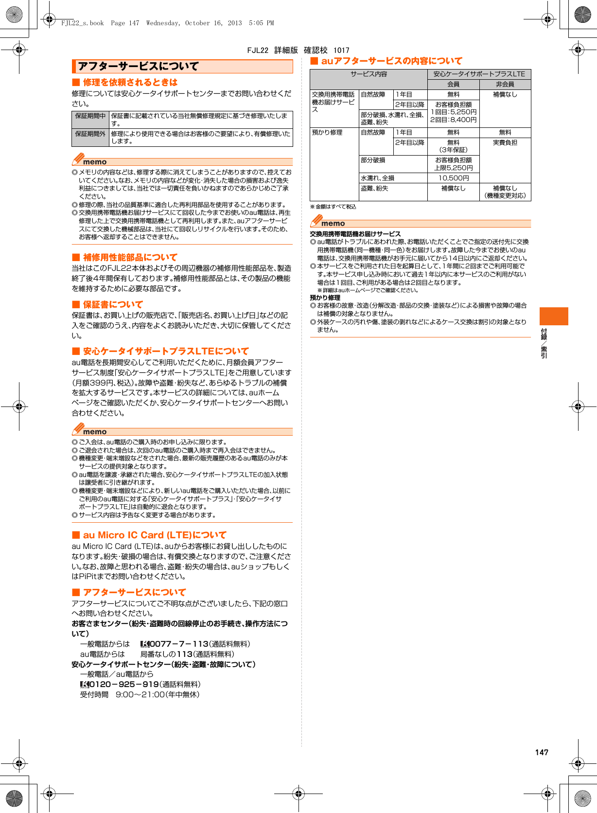 147■ 修理を依頼されるときは修理については安心ケータイサポートセンターまでお問い合わせください。◎ メモリの内容などは、修理する際に消えてしまうことがありますので、控えておいてください。なお、メモリの内容などが変化・消失した場合の損害および逸失利益につきましては、当社では一切責任を負いかねますのであらかじめご了承ください。◎ 修理の際、当社の品質基準に適合した再利用部品を使用することがあります。◎ 交換用携帯電話機お届けサービスにて回収した今までお使いのau電話は、再生修理した上で交換用携帯電話機として再利用します。また、auアフターサービスにて交換した機械部品は、当社にて回収しリサイクルを行います。そのため、お客様へ返却することはできません。■ 補修用性能部品について当社はこのFJL22本体およびその周辺機器の補修用性能部品を、製造終了後4年間保有しております。補修用性能部品とは、その製品の機能を維持するために必要な部品です。■ 保証書について保証書は、お買い上げの販売店で、「販売店名、お買い上げ日」などの記入をご確認のうえ、内容をよくお読みいただき、大切に保管してください。■ 安心ケータイサポートプラスLTEについてau電話を長期間安心してご利用いただくために、月額会員アフターサービス制度「安心ケータイサポートプラスLTE」をご用意しています（月額399円、税込）。故障や盗難・紛失など、あらゆるトラブルの補償を拡大するサービスです。本サービスの詳細については、auホームページをご確認いただくか、安心ケータイサポートセンターへお問い合わせください。◎ ご入会は、au電話のご購入時のお申し込みに限ります。◎ ご退会された場合は、次回のau電話のご購入時まで再入会はできません。◎ 機種変更・端末増設などをされた場合、最新の販売履歴のあるau電話のみが本サービスの提供対象となります。◎ au電話を譲渡・承継された場合、安心ケータイサポートプラスLTEの加入状態は譲受者に引き継がれます。◎ 機種変更・端末増設などにより、新しいau電話をご購入いただいた場合、以前にご利用のau電話に対する「安心ケータイサポートプラス」・「安心ケータイサポートプラスLTE」は自動的に退会となります。◎ サービス内容は予告なく変更する場合があります。■ au Micro IC Card (LTE)についてau Micro IC Card (LTE)は、auからお客様にお貸し出ししたものになります。紛失・破損の場合は、有償交換となりますので、ご注意ください。なお、故障と思われる場合、盗難・紛失の場合は、auショップもしくはPiPitまでお問い合わせください。■ アフターサービスについてアフターサービスについてご不明な点がございましたら、下記の窓口へお問い合わせください。お客さまセンター（紛失・盗難時の回線停止のお手続き、操作方法について）  一般電話からは  0077−7−113（通話料無料）  au電話からは  局番なしの113（通話料無料）安心ケータイサポートセンター（紛失・盗難・故障について）  一般電話／au電話から 0120−925−919（通話料無料）  受付時間 9:00∼21:00（年中無休）■ auアフターサービスの内容について※ 金額はすべて税込交換用携帯電話機お届けサービス◎ au電話がトラブルにあわれた際、お電話いただくことでご指定の送付先に交換用携帯電話機（同一機種・同一色）をお届けします。故障した今までお使いのau電話は、交換用携帯電話機がお手元に届いてから14日以内にご返却ください。◎ 本サービスをご利用された日を起算日として、1年間に2回までご利用可能です。本サービス申し込み時において過去1年以内に本サービスのご利用がない場合は1回目、ご利用がある場合は2回目となります。※ 詳細はauホームページでご確認ください。預かり修理◎ お客様の故意・改造（分解改造・部品の交換・塗装など）による損害や故障の場合は補償の対象となりません。◎ 外装ケースの汚れや傷、塗装の剥れなどによるケース交換は割引の対象となりません。アフターサービスについて保証期間中 保証書に記載されている当社無償修理規定に基づき修理いたします。保証期間外 修理により使用できる場合はお客様のご要望により、有償修理いたします。サービス内容 安心ケータイサポートプラスLTE会員 非会員交換用携帯電話機お届けサービス自然故障 1年目 無料 補償なし2年目以降 お客様負担額1 回 目：5 , 2 5 0 円2 回 目：8 , 4 0 0 円部分破損、水濡れ、全損、盗難、紛失預かり修理 自然故障 1年目 無料 無料2年目以降 無料（3年保証）実費負担部分破損 お客様負担額上限5,250円水濡れ、全損 10,500円盗難、紛失 補償なし 補償なし（機種変更対応）FJL22_s.book  Page 147  Wednesday, October 16, 2013  5:05 PMFJL22　詳細版　確認校　1017