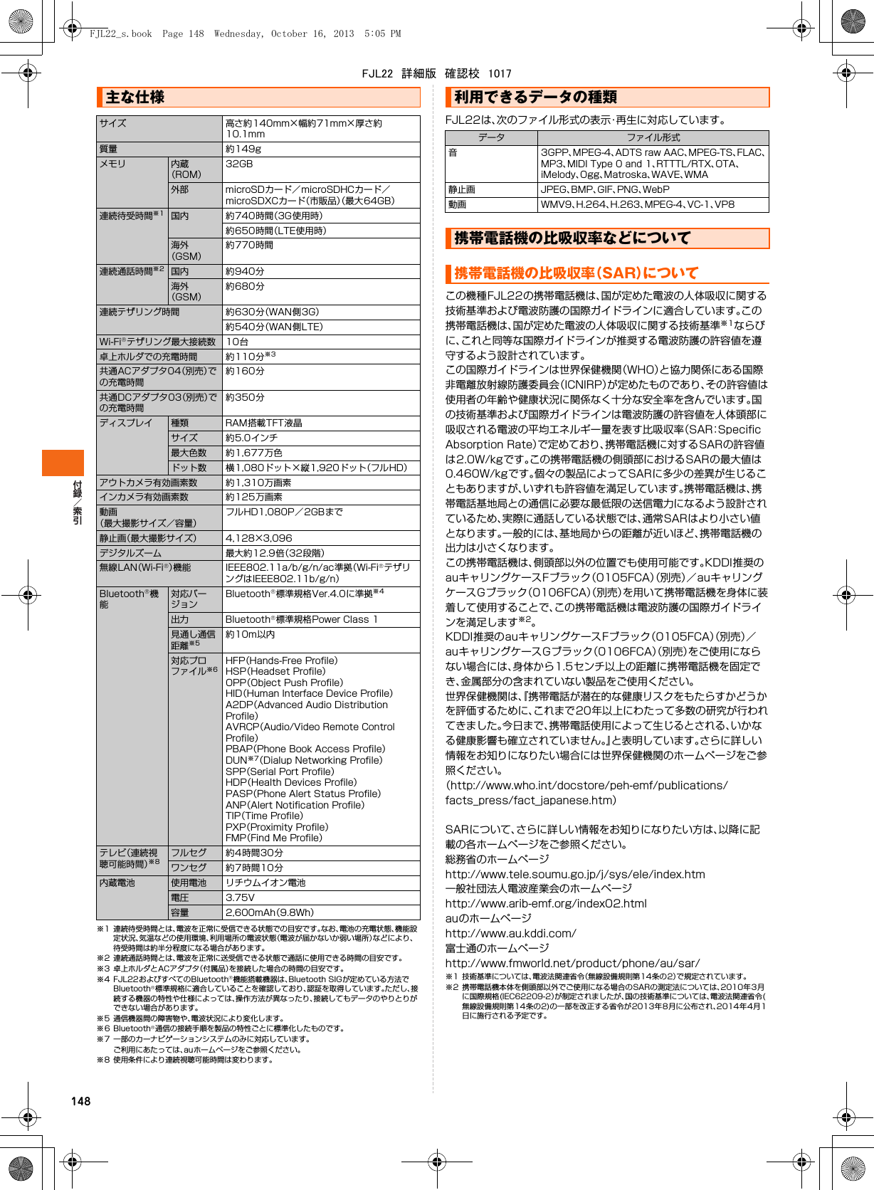 148※1 連続待受時間とは、電波を正常に受信できる状態での目安です。なお、電池の充電状態、機能設定状況、気温などの使用環境、利用場所の電波状態（電波が届かないか弱い場所）などにより、待受時間は約半分程度になる場合があります。※2 連続通話時間とは、電波を正常に送受信できる状態で通話に使用できる時間の目安です。※3 卓上ホルダとACアダプタ（付属品）を接続した場合の時間の目安です。※4 FJL22およびすべてのBluetooth機能搭載機器は、Bluetooth SIGが定めている方法でBluetooth標準規格に適合していることを確認しており、認証を取得しています。ただし、接続する機器の特性や仕様によっては、操作方法が異なったり、接続してもデータのやりとりができない場合があります。※5 通信機器間の障害物や、電波状況により変化します。※6 Bluetooth通信の接続手順を製品の特性ごとに標準化したものです。※7 一部のカーナビゲーションシステムのみに対応しています。ご利用にあたっては、auホームページをご参照ください。※8 使用条件により連続視聴可能時間は変わります。FJL22は、次のファイル形式の表示・再生に対応しています。この機種FJL22の携帯電話機は、国が定めた電波の人体吸収に関する技術基準および電波防護の国際ガイドラインに適合しています。この携帯電話機は、国が定めた電波の人体吸収に関する技術基準※1ならびに、これと同等な国際ガイドラインが推奨する電波防護の許容値を遵守するよう設計されています。この国際ガイドラインは世界保健機関（WHO）と協力関係にある国際非電離放射線防護委員会（ICNIRP）が定めたものであり、その許容値は使用者の年齢や健康状況に関係なく十分な安全率を含んでいます。国の技術基準および国際ガイドラインは電波防護の許容値を人体頭部に吸収される電波の平均エネルギー量を表す比吸収率（SAR：Speciﬁc Absorption Rate）で定めており、携帯電話機に対するSARの許容値は2.0W/kgです。この携帯電話機の側頭部におけるSARの最大値は0.460W/kgです。個々の製品によってSARに多少の差異が生じることもありますが、いずれも許容値を満足しています。携帯電話機は、携帯電話基地局との通信に必要な最低限の送信電力になるよう設計されているため、実際に通話している状態では、通常SARはより小さい値となります。一般的には、基地局からの距離が近いほど、携帯電話機の出力は小さくなります。この携帯電話機は、側頭部以外の位置でも使用可能です。KDDI推奨のauキャリングケースFブラック（0105FCA）（別売）／auキャリングケースGブラック（0106FCA）（別売）を用いて携帯電話機を身体に装着して使用することで、この携帯電話機は電波防護の国際ガイドラインを満足します※2。KDDI推奨のauキャリングケースFブラック（0105FCA）（別売）／auキャリングケースGブラック（0106FCA）（別売）をご使用にならない場合には、身体から1.5センチ以上の距離に携帯電話機を固定でき、金属部分の含まれていない製品をご使用ください。世界保健機関は、『携帯電話が潜在的な健康リスクをもたらすかどうかを評価するために、これまで20年以上にわたって多数の研究が行われてきました。今日まで、携帯電話使用によって生じるとされる、いかなる健康影響も確立されていません。』と表明しています。さらに詳しい情報をお知りになりたい場合には世界保健機関のホームページをご参照ください。（http://www.who.int/docstore/peh-emf/publications/facts_press/fact_japanese.htm）SARについて、さらに詳しい情報をお知りになりたい方は、以降に記載の各ホームページをご参照ください。総務省のホームページhttp://www.tele.soumu.go.jp/j/sys/ele/index.htm一般社団法人電波産業会のホームページhttp://www.arib-emf.org/index02.htmlauのホームページhttp://www.au.kddi.com/富士通のホームページhttp://www.fmworld.net/product/phone/au/sar/※1 技術基準については、電波法関連省令（無線設備規則第14条の2）で規定されています。※2 携帯電話機本体を側頭部以外でご使用になる場合のSARの測定法については、2010年3月に国際規格(IEC62209-2）が制定されましたが、国の技術基準については、電波法関連省令(無線設備規則第14条の2)の一部を改正する省令が2013年8月に公布され、2014年4月1日に施行される予定です。主な仕様サイズ 高さ約140mm幅約71mm厚さ約10.1mm質量 約149gメモリ 内蔵（ROM）32GB外部 microSDカード／microSDHCカード／microSDXCカード（市販品）（最大64GB）連続待受時間※1 国内 約740時間（3G使用時）約650時間（LTE使用時）海外（GSM）約770時間連続通話時間※2 国内 約940分海外（GSM）約680分連続テザリング時間 約630分（WAN側3G）約540分（WAN側LTE）Wi-Fiテザリング最大接続数 10台卓上ホルダでの充電時間 約110分※3共通ACアダプタ04（別売）での充電時間約160分共通DCアダプタ03（別売）での充電時間約350分ディスプレイ 種類 RAM搭載TFT液晶サイズ 約5.0インチ最大色数 約1,677万色ドット数 横1,080ドット縦1,920ドット（フルHD）アウトカメラ有効画素数 約1,310万画素インカメラ有効画素数 約125万画素動画（最大撮影サイズ／容量）フルHD1,080P／2GBまで静止画（最大撮影サイズ） 4,1283,096デジタルズーム 最大約12.9倍（32段階）無線LAN（Wi-Fi）機能 IEEE802.11a/b/g/n/ac準拠（Wi-FiテザリングはIEEE802.11b/g/n）Bluetooth機能対応バージョンBluetooth標準規格Ver.4.0に準拠※4出力 Bluetooth標準規格Power Class 1見通し通信距離※5約10m以内対応プロファイル※6HFP（Hands-Free Proﬁle）HSP（Headset Proﬁle）OPP（Object Push Proﬁle）HID（Human Interface Device Proﬁle）A2DP（Advanced Audio Distribution Proﬁle）AVRCP（Audio/Video Remote Control Proﬁle）PBAP（Phone Book Access Proﬁle）DUN※7（Dialup Networking Proﬁle）SPP（Serial Port Proﬁle）HDP（Health Devices Proﬁle）PASP（Phone Alert Status Proﬁle）ANP（Alert Notiﬁcation Proﬁle）TIP（Time Proﬁle）PXP（Proximity Proﬁle）FMP（Find Me Proﬁle）テレビ（連続視聴可能時間）※8フルセグ 約4時間30分ワンセグ 約7時間10分内蔵電池 使用電池 リチウムイオン電池電圧 3.75V容量 2,600mAh（9.8Wh）利用できるデータの種類データ ファイル形式音3GPP、MPEG-4、ADTS raw AAC、MPEG-TS、FLAC、MP3、MIDI Type 0 and 1、RTTTL/RTX、OTA、iMelody、Ogg、Matroska、WAVE、WMA静止画 JPEG、BMP、GIF、PNG、WebP動画 WMV9、H.264、H.263、MPEG-4、VC-1、VP8携帯電話機の比吸収率などについて携帯電話機の比吸収率（SAR）についてFJL22_s.book  Page 148  Wednesday, October 16, 2013  5:05 PMFJL22　詳細版　確認校　1017