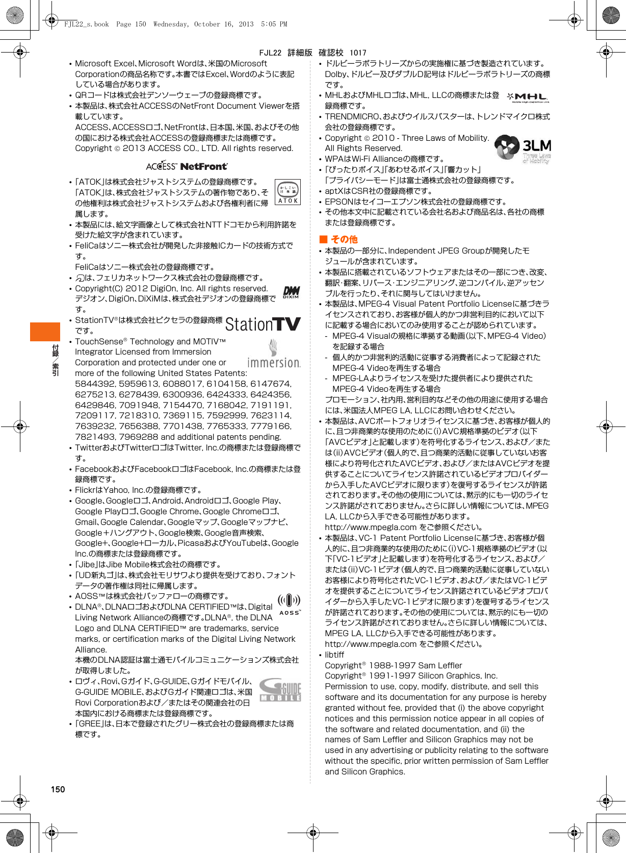 150•Microsoft Excel、Microsoft Wordは、米国のMicrosoft Corporationの商品名称です。本書ではExcel、Wordのように表記している場合があります。•QRコードは株式会社デンソーウェーブの登録商標です。•本製品は、株式会社ACCESSのNetFront Document Viewerを搭載しています。ACCESS、ACCESSロゴ、NetFrontは、日本国、米国、およびその他の国における株式会社ACCESSの登録商標または商標です。Copyright  2013 ACCESS CO., LTD. All rights reserved.•「ATOK」は株式会社ジャストシステムの登録商標です。「ATOK」は、株式会社ジャストシステムの著作物であり、その他権利は株式会社ジャストシステムおよび各権利者に帰属します。•本製品には、絵文字画像として株式会社NTTドコモから利用許諾を受けた絵文字が含まれています。•FeliCaはソニー株式会社が開発した非接触ICカードの技術方式です。FeliCaはソニー株式会社の登録商標です。•は、フェリカネットワークス株式会社の登録商標です。•Copyright(C) 2012 DigiOn, Inc. All rights reserved.デジオン、DigiOn、DiXiMは、株式会社デジオンの登録商標です。•StationTVは株式会社ピクセラの登録商標です。•TouchSense Technology and MOTIV™ Integrator Licensed from Immersion Corporation and protected under one or more of the following United States Patents:5844392, 5959613, 6088017, 6104158, 6147674, 6275213, 6278439, 6300936, 6424333, 6424356, 6429846, 7091948, 7154470, 7168042, 7191191, 7209117, 7218310, 7369115, 7592999, 7623114, 7639232, 7656388, 7701438, 7765333, 7779166, 7821493, 7969288 and additional patents pending.•TwitterおよびTwitterロゴはTwitter, Inc.の商標または登録商標です。•FacebookおよびFacebookロゴはFacebook, Inc.の商標または登録商標です。•FlickrはYahoo, Inc.の登録商標です。•Google、Googleロゴ、Android、Androidロゴ、Google Play、Google Playロゴ、Google Chrome、Google Chromeロゴ、Gmail、Google Calendar、Googleマップ、Googleマップナビ、Google＋ハングアウト、Google検索、Google音声検索、Google+、Google+ローカル、PicasaおよびYouTubeは、Google Inc.の商標または登録商標です。•「Jibe」はJibe Mobile株式会社の商標です。•「UD新丸ゴ」は、株式会社モリサワより提供を受けており、フォントデータの著作権は同社に帰属します。•AOSS™は株式会社バッファローの商標です。•DLNA、DLNAロゴおよびDLNA CERTIFIED™は、Digital Living Network Allianceの商標です。DLNA, the DLNA Logo and DLNA CERTIFIED™ are trademarks, service marks, or certification marks of the Digital Living Network Alliance.本機のDLNA認証は富士通モバイルコミュニケーションズ株式会社が取得しました。•ロヴィ、Rovi、Gガイド、G-GUIDE、Gガイドモバイル、G-GUIDE MOBILE、およびGガイド関連ロゴは、米国Rovi Corporationおよび／またはその関連会社の日本国内における商標または登録商標です。•「GREE」は、日本で登録されたグリー株式会社の登録商標または商標です。•ドルビーラボラトリーズからの実施権に基づき製造されています。Dolby、ドルビー及びダブルD記号はドルビーラボラトリーズの商標です。•MHLおよびMHLロゴは、MHL, LLCの商標または登録商標です。•TRENDMICRO、およびウイルスバスターは、トレンドマイクロ株式会社の登録商標です。•Copyright  2010 - Three Laws of Mobility. All Rights Reserved.•WPAはWi-Fi Allianceの商標です。•「ぴったりボイス」「あわせるボイス」「響カット」「プライバシーモード」は富士通株式会社の登録商標です。•aptXはCSR社の登録商標です。•EPSONはセイコーエプソン株式会社の登録商標です。•その他本文中に記載されている会社名および商品名は、各社の商標または登録商標です。■その他•本製品の一部分に、Independent JPEG Groupが開発したモジュールが含まれています。•本製品に搭載されているソフトウェアまたはその一部につき、改変、翻訳・翻案、リバース・エンジニアリング、逆コンパイル、逆アッセンブルを行ったり、それに関与してはいけません。•本製品は、MPEG-4 Visual Patent Portfolio Licenseに基づきライセンスされており、お客様が個人的かつ非営利目的において以下に記載する場合においてのみ使用することが認められています。- MPEG-4 Visualの規格に準拠する動画（以下、MPEG-4 Video）を記録する場合- 個人的かつ非営利的活動に従事する消費者によって記録されたMPEG-4 Videoを再生する場合- MPEG-LAよりライセンスを受けた提供者により提供されたMPEG-4 Videoを再生する場合プロモーション、社内用、営利目的などその他の用途に使用する場合には、米国法人MPEG LA, LLCにお問い合わせください。•本製品は、AVCポートフォリオライセンスに基づき、お客様が個人的に、且つ非商業的な使用のために（i）AVC規格準拠のビデオ（以下「AVCビデオ」と記載します）を符号化するライセンス、および／または（ii）AVCビデオ（個人的で、且つ商業的活動に従事していないお客様により符号化されたAVCビデオ、および／またはAVCビデオを提供することについてライセンス許諾されているビデオプロバイダーから入手したAVCビデオに限ります）を復号するライセンスが許諾されております。その他の使用については、黙示的にも一切のライセンス許諾がされておりません。さらに詳しい情報については、MPEG LA, LLCから入手できる可能性があります。http://www.mpegla.com をご参照ください。•本製品は、VC-1 Patent Portfolio Licenseに基づき、お客様が個人的に、且つ非商業的な使用のために（i）VC-1規格準拠のビデオ（以下「VC-1ビデオ」と記載します）を符号化するライセンス、および／または（ii）VC-1ビデオ（個人的で、且つ商業的活動に従事していないお客様により符号化されたVC-1ビデオ、および／またはVC-1ビデオを提供することについてライセンス許諾されているビデオプロバイダーから入手したVC-1ビデオに限ります）を復号するライセンスが許諾されております。その他の使用については、黙示的にも一切のライセンス許諾がされておりません。さらに詳しい情報については、MPEG LA, LLCから入手できる可能性があります。http://www.mpegla.com をご参照ください。•libtiffCopyright 1988-1997 Sam LefflerCopyright 1991-1997 Silicon Graphics, Inc.Permission to use, copy, modify, distribute, and sell this software and its documentation for any purpose is hereby granted without fee, provided that (i) the above copyright notices and this permission notice appear in all copies of the software and related documentation, and (ii) the names of Sam Leffler and Silicon Graphics may not be used in any advertising or publicity relating to the software without the specific, prior written permission of Sam Leffler and Silicon Graphics.FJL22_s.book  Page 150  Wednesday, October 16, 2013  5:05 PMFJL22　詳細版　確認校　1017