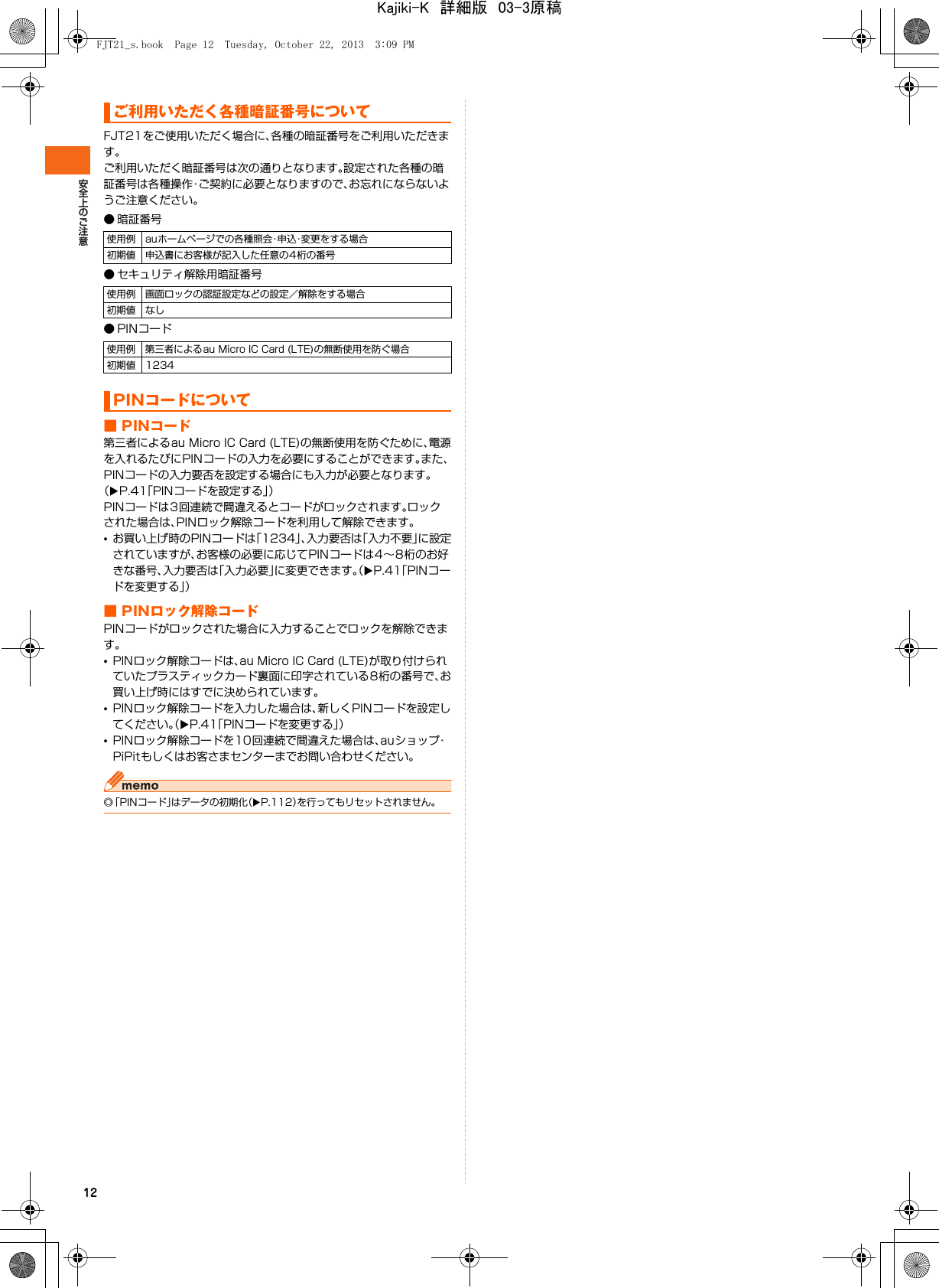 12FJT21をご使用いただく場合に、各種の暗証番号をご利用いただきます。ご利用いただく暗証番号は次の通りとなります。設定された各種の暗証番号は各種操作・ご契約に必要となりますので、お忘れにならないようご注意ください。● 暗証番号● セキュリティ解除用暗証番号● PINコード■ PINコード第三者によるau Micro IC Card (LTE)の無断使用を防ぐために、電源を入れるたびにPINコードの入力を必要にすることができます。また、PINコードの入力要否を設定する場合にも入力が必要となります。（XP.41「PINコードを設定する」）PINコードは3回連続で間違えるとコードがロックされます。ロックされた場合は、PINロック解除コードを利用して解除できます。•お買い上げ時のPINコードは「1234」、入力要否は「入力不要」に設定されていますが、お客様の必要に応じてPINコードは4∼8桁のお好きな番号、入力要否は「入力必要」に変更できます。（XP.41「PINコードを変更する」）■ PINロック解除コードPINコードがロックされた場合に入力することでロックを解除できます。•PINロック解除コードは、au Micro IC Card (LTE)が取り付けられていたプラスティックカード裏面に印字されている8桁の番号で、お買い上げ時にはすでに決められています。•PINロック解除コードを入力した場合は、新しくPINコードを設定してください。（XP.41「PINコードを変更する」）•PINロック解除コードを10回連続で間違えた場合は、auショップ・PiPitもしくはお客さまセンターまでお問い合わせください。◎「PINコード」はデータの初期化（XP.112）を行ってもリセットされません。ご利用いただく各種暗証番号について使用例 auホームページでの各種照会・申込・変更をする場合初期値 申込書にお客様が記入した任意の4桁の番号使用例 画面ロックの認証設定などの設定／解除をする場合初期値 なし使用例 第三者によるau Micro IC Card (LTE)の無断使用を防ぐ場合初期値 1234PINコードについてFJT21_s.book  Page 12  Tuesday, October 22, 2013  3:09 PMKajiki-K　詳細版　03-3原稿