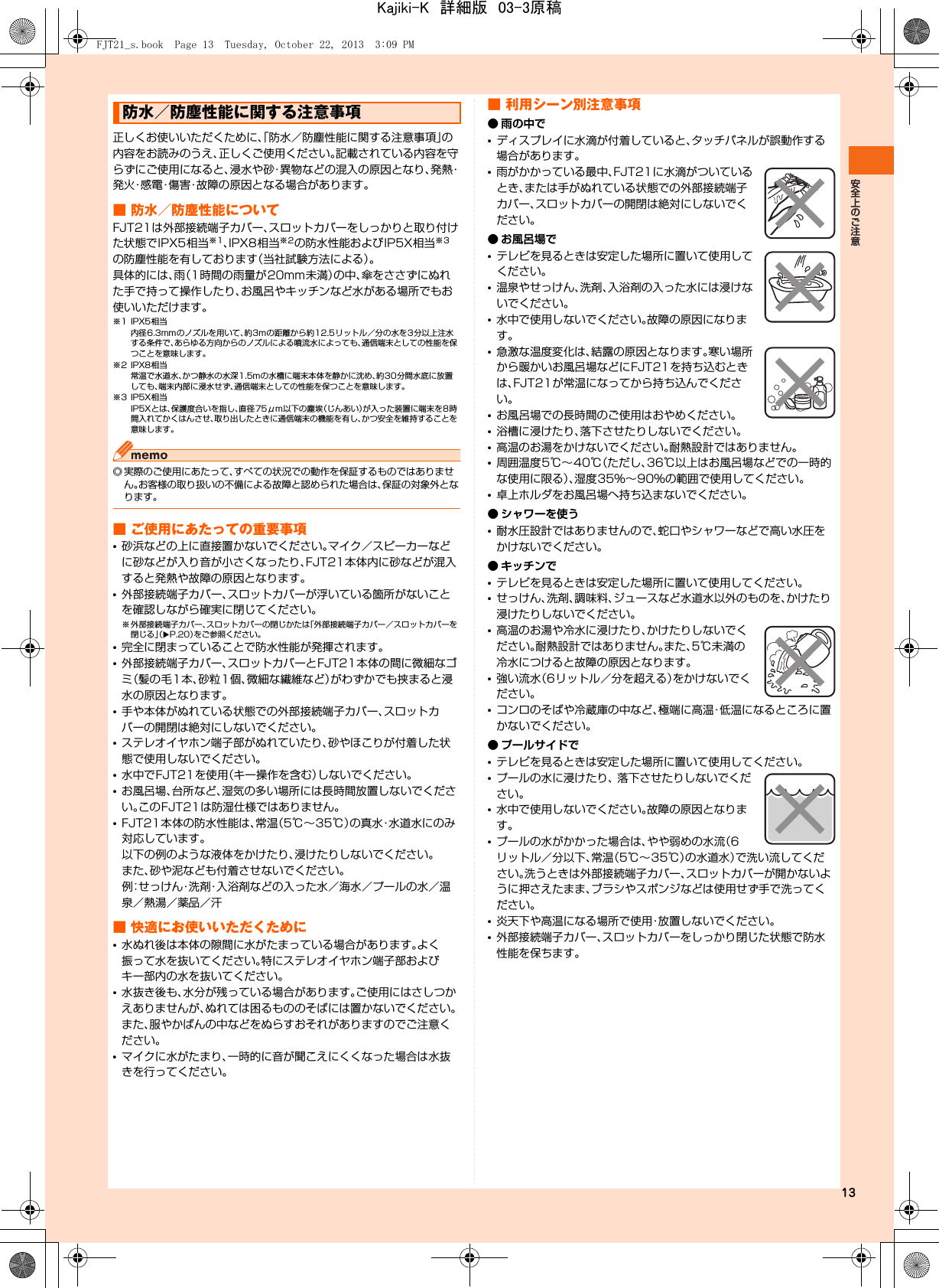 13正しくお使いいただくために、「防水／防塵性能に関する注意事項」の内容をお読みのうえ、正しくご使用ください。記載されている内容を守らずにご使用になると、浸水や砂・異物などの混入の原因となり、発熱・発火・感電・傷害・故障の原因となる場合があります。■ 防水／防塵性能についてFJT21は外部接続端子カバー、スロットカバーをしっかりと取り付けた状態でIPX5相当※1、IPX8相当※2の防水性能およびIP5X相当※3の防塵性能を有しております（当社試験方法による）。具体的には、雨（1時間の雨量が20mm未満）の中、傘をささずにぬれた手で持って操作したり、お風呂やキッチンなど水がある場所でもお使いいただけます。※1 IPX5相当内径6.3mmのノズルを用いて、約3mの距離から約12.5リットル／分の水を3分以上注水する条件で、あらゆる方向からのノズルによる噴流水によっても、通信端末としての性能を保つことを意味します。※2 IPX8相当常温で水道水、かつ静水の水深1.5mの水槽に端末本体を静かに沈め、約30分間水底に放置しても、端末内部に浸水せず、通信端末としての性能を保つことを意味します。※3 IP5X相当IP5Xとは、保護度合いを指し、直径75μm以下の塵埃（じんあい）が入った装置に端末を8時間入れてかくはんさせ、取り出したときに通信端末の機能を有し、かつ安全を維持することを意味します。◎ 実際のご使用にあたって、すべての状況での動作を保証するものではありません。お客様の取り扱いの不備による故障と認められた場合は、保証の対象外となります。■ ご使用にあたっての重要事項•砂浜などの上に直接置かないでください。マイク／スピーカーなどに砂などが入り音が小さくなったり、FJT21本体内に砂などが混入すると発熱や故障の原因となります。•外部接続端子カバー、スロットカバーが浮いている箇所がないことを確認しながら確実に閉じてください。※ 外部接続端子カバー、スロットカバーの閉じかたは「外部接続端子カバー／スロットカバーを閉じる」（XP.20）をご参照ください。•完全に閉まっていることで防水性能が発揮されます。•外部接続端子カバー、スロットカバーとFJT21本体の間に微細なゴミ（髪の毛1本、砂粒1個、微細な繊維など）がわずかでも挟まると浸水の原因となります。•手や本体がぬれている状態での外部接続端子カバー、スロットカバーの開閉は絶対にしないでください。•ステレオイヤホン端子部がぬれていたり、砂やほこりが付着した状態で使用しないでください。•水中でFJT21を使用（キー操作を含む）しないでください。•お風呂場、台所など、湿気の多い場所には長時間放置しないでください。このFJT21は防湿仕様ではありません。•FJT21本体の防水性能は、常温（5℃∼35℃）の真水・水道水にのみ対応しています。以下の例のような液体をかけたり、浸けたりしないでください。また、砂や泥なども付着させないでください。例：せっけん・洗剤・入浴剤などの入った水／海水／プールの水／温泉／熱湯／薬品／汗■ 快適にお使いいただくために•水ぬれ後は本体の隙間に水がたまっている場合があります。よく振って水を抜いてください。特にステレオイヤホン端子部およびキー部内の水を抜いてください。•水抜き後も、水分が残っている場合があります。ご使用にはさしつかえありませんが、ぬれては困るもののそばには置かないでください。また、服やかばんの中などをぬらすおそれがありますのでご注意ください。•マイクに水がたまり、一時的に音が聞こえにくくなった場合は水抜きを行ってください。■ 利用シーン別注意事項● 雨の中で•ディスプレイに水滴が付着していると、タッチパネルが誤動作する場合があります。•雨がかかっている最中、FJT21に水滴がついているとき、または手がぬれている状態での外部接続端子カバー、スロットカバーの開閉は絶対にしないでください。● お風呂場で•テレビを見るときは安定した場所に置いて使用してください。•温泉やせっけん、洗剤、入浴剤の入った水には浸けないでください。•水中で使用しないでください。故障の原因になります。•急激な温度変化は、結露の原因となります。寒い場所から暖かいお風呂場などにFJT21を持ち込むときは、FJT21が常温になってから持ち込んでください。•お風呂場での長時間のご使用はおやめください。•浴槽に浸けたり、落下させたりしないでください。•高温のお湯をかけないでください。耐熱設計ではありません。•周囲温度5℃∼40℃（ただし、36℃以上はお風呂場などでの一時的な使用に限る）、湿度35％∼90％の範囲で使用してください。•卓上ホルダをお風呂場へ持ち込まないでください。● シャワーを使う•耐水圧設計ではありませんので、蛇口やシャワーなどで高い水圧をかけないでください。● キッチンで•テレビを見るときは安定した場所に置いて使用してください。•せっけん、洗剤、調味料、ジュースなど水道水以外のものを、かけたり浸けたりしないでください。•高温のお湯や冷水に浸けたり、かけたりしないでください。耐熱設計ではありません。また、5℃未満の冷水につけると故障の原因となります。•強い流水（6リットル／分を超える）をかけないでください。•コンロのそばや冷蔵庫の中など、極端に高温・低温になるところに置かないでください。● プールサイドで•テレビを見るときは安定した場所に置いて使用してください。•プールの水に浸けたり、 落下させたりしないでください。•水中で使用しないでください。故障の原因となります。•プールの水がかかった場合は、やや弱めの水流（6リットル／分以下、常温（5℃∼35℃）の水道水）で洗い流してください。洗うときは外部接続端子カバー、スロットカバーが開かないように押さえたまま、ブラシやスポンジなどは使用せず手で洗ってください。•炎天下や高温になる場所で使用・放置しないでください。•外部接続端子カバー、スロットカバーをしっかり閉じた状態で防水性能を保ちます。防水／防塵性能に関する注意事項FJT21_s.book  Page 13  Tuesday, October 22, 2013  3:09 PMKajiki-K　詳細版　03-3原稿