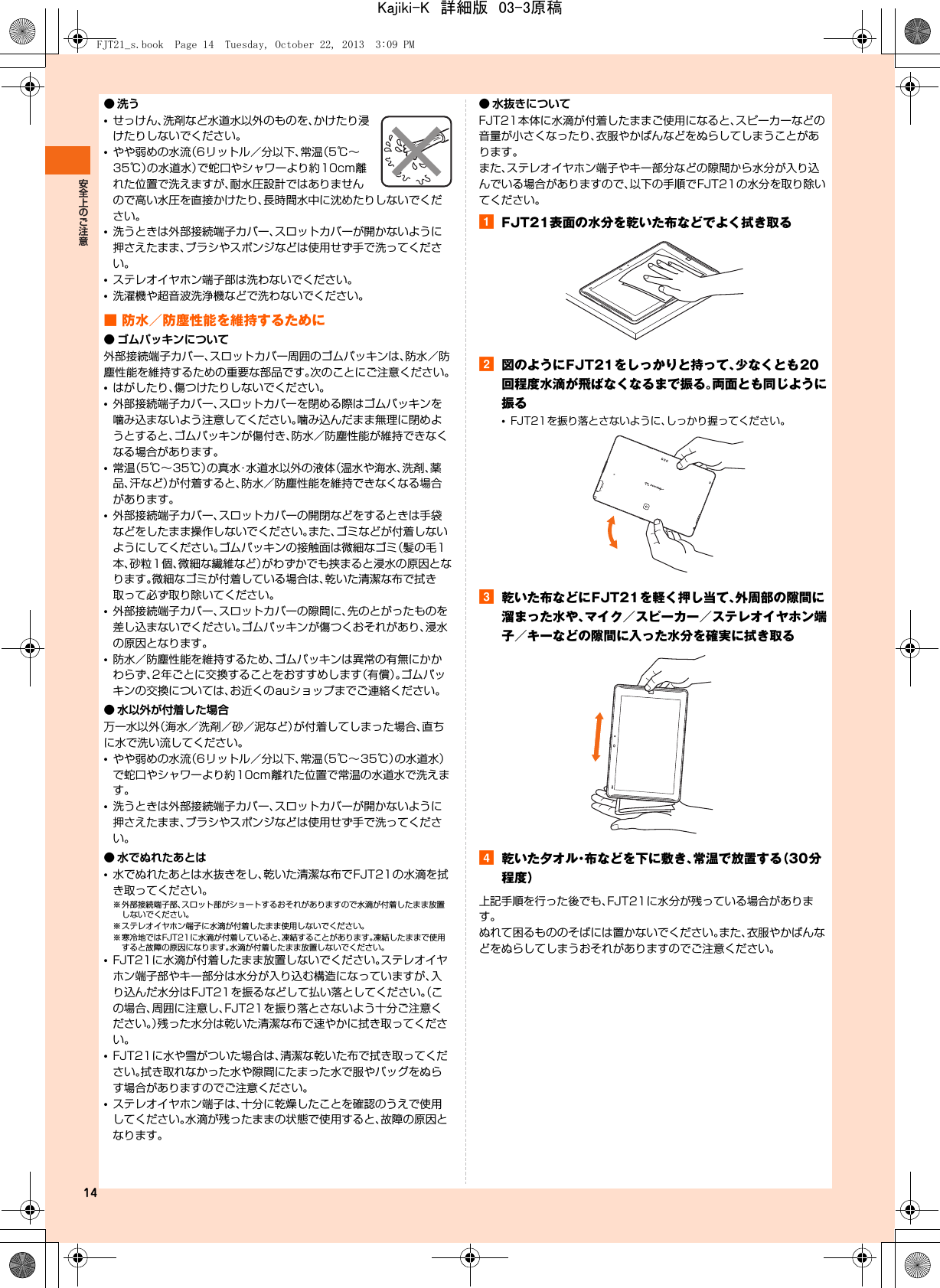 14●洗う•せっけん、洗剤など水道水以外のものを、かけたり浸けたりしないでください。•やや弱めの水流（6リットル／分以下、常温（5℃∼35℃）の水道水）で蛇口やシャワーより約10cm離れた位置で洗えますが、耐水圧設計ではありませんので高い水圧を直接かけたり、長時間水中に沈めたりしないでください。•洗うときは外部接続端子カバー、スロットカバーが開かないように押さえたまま、ブラシやスポンジなどは使用せず手で洗ってください。•ステレオイヤホン端子部は洗わないでください。•洗濯機や超音波洗浄機などで洗わないでください。■ 防水／防塵性能を維持するために● ゴムパッキンについて外部接続端子カバー、スロットカバー周囲のゴムパッキンは、防水／防塵性能を維持するための重要な部品です。次のことにご注意ください。•はがしたり、傷つけたりしないでください。•外部接続端子カバー、スロットカバーを閉める際はゴムパッキンを噛み込まないよう注意してください。噛み込んだまま無理に閉めようとすると、ゴムパッキンが傷付き、防水／防塵性能が維持できなくなる場合があります。•常温（5℃∼35℃）の真水・水道水以外の液体（温水や海水、洗剤、薬品、汗など）が付着すると、防水／防塵性能を維持できなくなる場合があります。•外部接続端子カバー、スロットカバーの開閉などをするときは手袋などをしたまま操作しないでください。また、ゴミなどが付着しないようにしてください。ゴムパッキンの接触面は微細なゴミ（髪の毛1本、砂粒1個、微細な繊維など）がわずかでも挟まると浸水の原因となります。微細なゴミが付着している場合は、乾いた清潔な布で拭き取って必ず取り除いてください。•外部接続端子カバー、スロットカバーの隙間に、先のとがったものを差し込まないでください。ゴムパッキンが傷つくおそれがあり、浸水の原因となります。•防水／防塵性能を維持するため、ゴムパッキンは異常の有無にかかわらず、2年ごとに交換することをおすすめします（有償）。ゴムパッキンの交換については、お近くのauショップまでご連絡ください。● 水以外が付着した場合万一水以外（海水／洗剤／砂／泥など）が付着してしまった場合、直ちに水で洗い流してください。•やや弱めの水流（6リットル／分以下、常温（5℃∼35℃）の水道水）で蛇口やシャワーより約10cm離れた位置で常温の水道水で洗えます。•洗うときは外部接続端子カバー、スロットカバーが開かないように押さえたまま、ブラシやスポンジなどは使用せず手で洗ってください。● 水でぬれたあとは•水でぬれたあとは水抜きをし、乾いた清潔な布でFJT21の水滴を拭き取ってください。※ 外部接続端子部、スロット部がショートするおそれがありますので水滴が付着したまま放置しないでください。※ ステレオイヤホン端子に水滴が付着したまま使用しないでください。※ 寒冷地ではFJT21に水滴が付着していると、凍結することがあります。凍結したままで使用すると故障の原因になります。水滴が付着したまま放置しないでください。•FJT21に水滴が付着したまま放置しないでください。ステレオイヤホン端子部やキー部分は水分が入り込む構造になっていますが、入り込んだ水分はFJT21を振るなどして払い落としてください。（この場合、周囲に注意し、FJT21を振り落とさないよう十分ご注意ください。）残った水分は乾いた清潔な布で速やかに拭き取ってください。•FJT21に水や雪がついた場合は、清潔な乾いた布で拭き取ってください。拭き取れなかった水や隙間にたまった水で服やバッグをぬらす場合がありますのでご注意ください。•ステレオイヤホン端子は、十分に乾燥したことを確認のうえで使用してください。水滴が残ったままの状態で使用すると、故障の原因となります。● 水抜きについてFJT21本体に水滴が付着したままご使用になると、スピーカーなどの音量が小さくなったり、衣服やかばんなどをぬらしてしまうことがあります。また、ステレオイヤホン端子やキー部分などの隙間から水分が入り込んでいる場合がありますので、以下の手順でFJT21の水分を取り除いてください。aFJT21表面の水分を乾いた布などでよく拭き取るb図のようにFJT21をしっかりと持って、少なくとも20回程度水滴が飛ばなくなるまで振る。両面とも同じように振る•FJT21を振り落とさないように、しっかり握ってください。c乾いた布などにFJT21を軽く押し当て、外周部の隙間に溜まった水や、マイク／スピーカー／ステレオイヤホン端子／キーなどの隙間に入った水分を確実に拭き取るd乾いた夕オル・布などを下に敷き、常温で放置する（30分程度）上記手順を行った後でも、FJT21に水分が残っている場合があります。ぬれて困るもののそばには置かないでください。また、衣服やかばんなどをぬらしてしまうおそれがありますのでご注意ください。FJT21_s.book  Page 14  Tuesday, October 22, 2013  3:09 PMKajiki-K　詳細版　03-3原稿
