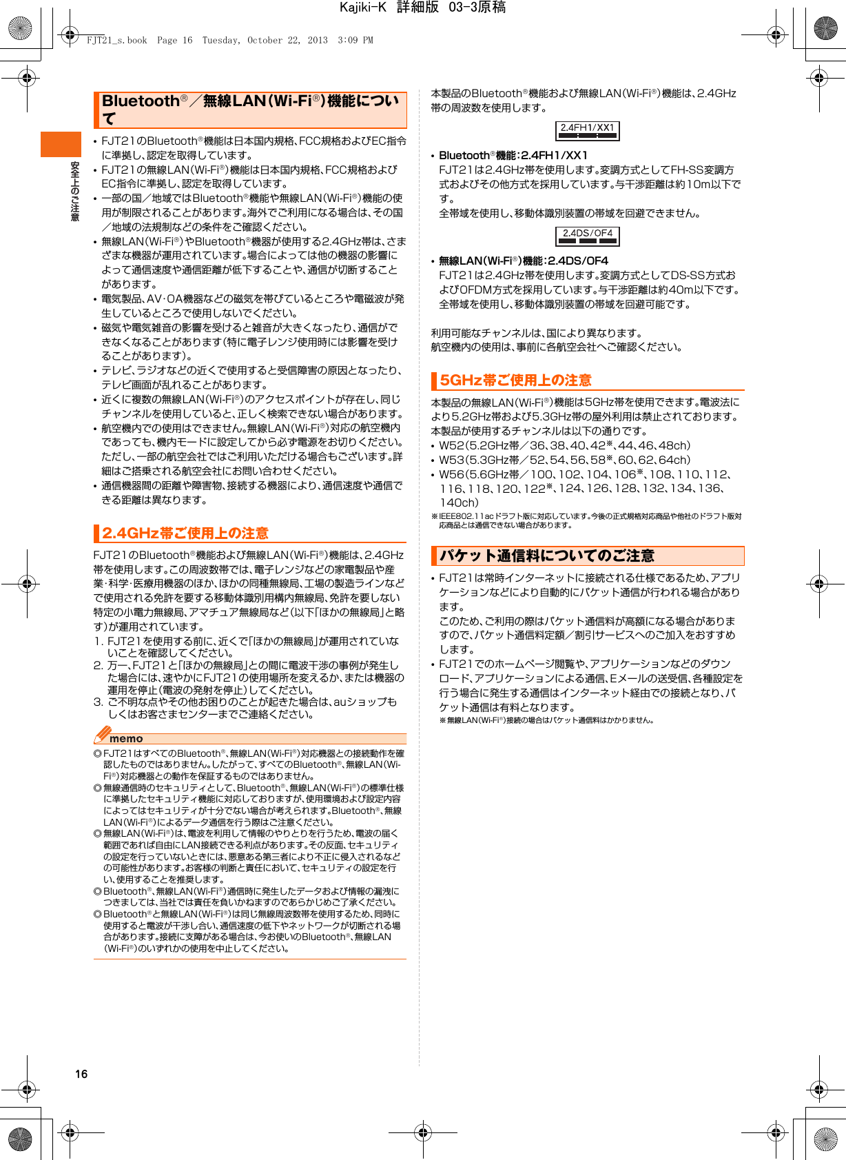 16•FJT21のBluetooth®機能は日本国内規格、FCC規格およびEC指令に準拠し、認定を取得しています。•FJT21の無線LAN（Wi-Fi®）機能は日本国内規格、FCC規格およびEC指令に準拠し、認定を取得しています。•一部の国／地域ではBluetooth®機能や無線LAN（Wi-Fi®）機能の使用が制限されることがあります。海外でご利用になる場合は、その国／地域の法規制などの条件をご確認ください。•無線LAN（Wi-Fi®）やBluetooth®機器が使用する2.4GHz帯は、さまざまな機器が運用されています。場合によっては他の機器の影響によって通信速度や通信距離が低下することや、通信が切断することがあります。•電気製品、AV・OA機器などの磁気を帯びているところや電磁波が発生しているところで使用しないでください。•磁気や電気雑音の影響を受けると雑音が大きくなったり、通信ができなくなることがあります（特に電子レンジ使用時には影響を受けることがあります）。•テレビ、ラジオなどの近くで使用すると受信障害の原因となったり、テレビ画面が乱れることがあります。•近くに複数の無線LAN（Wi-Fi®）のアクセスポイントが存在し、同じチャンネルを使用していると、正しく検索できない場合があります。•航空機内での使用はできません。無線LAN（Wi-Fi®）対応の航空機内であっても、機内モードに設定してから必ず電源をお切りください。ただし、一部の航空会社ではご利用いただける場合もございます。詳細はご搭乗される航空会社にお問い合わせください。•通信機器間の距離や障害物、接続する機器により、通信速度や通信できる距離は異なります。FJT21のBluetooth®機能および無線LAN（Wi-Fi®）機能は、2.4GHz帯を使用します。この周波数帯では、電子レンジなどの家電製品や産業・科学・医療用機器のほか、ほかの同種無線局、工場の製造ラインなどで使用される免許を要する移動体識別用構内無線局、免許を要しない特定の小電力無線局、アマチュア無線局など（以下「ほかの無線局」と略す）が運用されています。1. FJT21を使用する前に、近くで「ほかの無線局」が運用されていないことを確認してください。2. 万一、FJT21と「ほかの無線局」との間に電波干渉の事例が発生した場合には、速やかにFJT21の使用場所を変えるか、または機器の運用を停止（電波の発射を停止）してください。3. ご不明な点やその他お困りのことが起きた場合は、auショップもしくはお客さまセンターまでご連絡ください。◎ FJT21はすべてのBluetooth®、無線LAN（Wi-Fi®）対応機器との接続動作を確認したものではありません。したがって、すべてのBluetooth®、無線LAN（Wi-Fi®）対応機器との動作を保証するものではありません。◎ 無線通信時のセキュリティとして、Bluetooth®、無線LAN（Wi-Fi®）の標準仕様に準拠したセキュリティ機能に対応しておりますが、使用環境および設定内容によってはセキュリティが十分でない場合が考えられます。Bluetooth®、無線LAN（Wi-Fi®）によるデータ通信を行う際はご注意ください。◎無線LAN（Wi-Fi®）は、電波を利用して情報のやりとりを行うため、電波の届く範囲であれば自由にLAN接続できる利点があります。その反面、セキュリティの設定を行っていないときには、悪意ある第三者により不正に侵入されるなどの可能性があります。お客様の判断と責任において、セキュリティの設定を行い、使用することを推奨します。◎ Bluetooth®、無線LAN（Wi-Fi®）通信時に発生したデータおよび情報の漏洩につきましては、当社では責任を負いかねますのであらかじめご了承ください。◎ Bluetooth®と無線LAN（Wi-Fi®）は同じ無線周波数帯を使用するため、同時に使用すると電波が干渉し合い、通信速度の低下やネットワークが切断される場合があります。接続に支障がある場合は、今お使いのBluetooth®、無線LAN（Wi-Fi®）のいずれかの使用を中止してください。本製品のBluetooth®機能および無線LAN（Wi-Fi®）機能は、2.4GHz帯の周波数を使用します。•Bluetooth®機能：2.4FH1/XX1FJT21は2.4GHz帯を使用します。変調方式としてFH-SS変調方式およびその他方式を採用しています。与干渉距離は約10m以下です。全帯域を使用し、移動体識別装置の帯域を回避できません。•無線LAN（Wi-Fi®）機能：2.4DS/OF4FJT21は2.4GHz帯を使用します。変調方式としてDS-SS方式およびOFDM方式を採用しています。与干渉距離は約40m以下です。全帯域を使用し、移動体識別装置の帯域を回避可能です。利用可能なチャンネルは、国により異なります。航空機内の使用は、事前に各航空会社へご確認ください。本製品の無線LAN（Wi-Fi®）機能は5GHz帯を使用できます。電波法により5.2GHz帯および5.3GHz帯の屋外利用は禁止されております。本製品が使用するチャンネルは以下の通りです。•W52（5.2GHz帯／36、38、40、42※、44、46、48ch）•W53（5.3GHz帯／52、54、56、58※、60、62、64ch）•W56（5.6GHz帯／100、102、104、106※、108、110、112、116、118、120、122※、124、126、128、132、134、136、140ch）※ IEEE802.11acドラフト版に対応しています。今後の正式規格対応商品や他社のドラフト版対応商品とは通信できない場合があります。•FJT21は常時インターネットに接続される仕様であるため、アプリケーションなどにより自動的にパケット通信が行われる場合があります。このため、ご利用の際はパケット通信料が高額になる場合がありますので、パケット通信料定額／割引サービスへのご加入をおすすめします。•FJT21でのホームページ閲覧や、アプリケーションなどのダウンロード、アプリケーションによる通信、Eメールの送受信、各種設定を行う場合に発生する通信はインターネット経由での接続となり、パケット通信は有料となります。※無線LAN（Wi-Fi®）接続の場合はパケット通信料はかかりません。Bluetooth®／無線LAN（Wi-Fi®）機能について2.4GHz帯ご使用上の注意5GHz帯ご使用上の注意パケット通信料についてのご注意FJT21_s.book  Page 16  Tuesday, October 22, 2013  3:09 PMKajiki-K　詳細版　03-3原稿