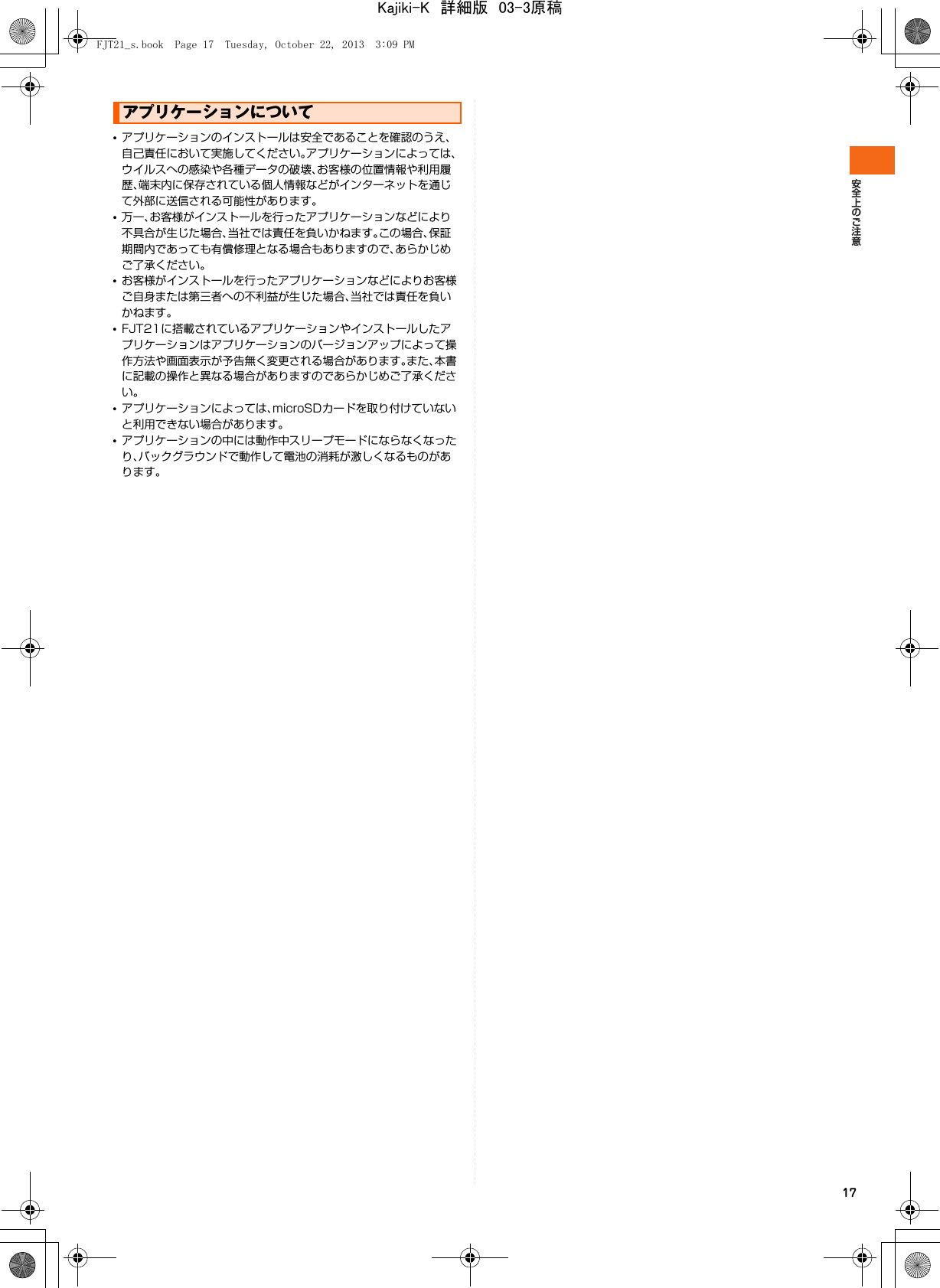 17•アプリケーションのインストールは安全であることを確認のうえ、自己責任において実施してください。アプリケーションによっては、ウイルスへの感染や各種データの破壊、お客様の位置情報や利用履歴、端末内に保存されている個人情報などがインターネットを通じて外部に送信される可能性があります。•万一、お客様がインストールを行ったアプリケーションなどにより不具合が生じた場合、当社では責任を負いかねます。この場合、保証期間内であっても有償修理となる場合もありますので、あらかじめご了承ください。•お客様がインストールを行ったアプリケーションなどによりお客様ご自身または第三者への不利益が生じた場合、当社では責任を負いかねます。•FJT21に搭載されているアプリケーションやインストールしたアプリケーションはアプリケーションのバージョンアップによって操作方法や画面表示が予告無く変更される場合があります。また、本書に記載の操作と異なる場合がありますのであらかじめご了承ください。•アプリケーションによっては、microSDカードを取り付けていないと利用できない場合があります。•アプリケーションの中には動作中スリープモードにならなくなったり、バックグラウンドで動作して電池の消耗が激しくなるものがあります。アプリケーションについてFJT21_s.book  Page 17  Tuesday, October 22, 2013  3:09 PMKajiki-K　詳細版　03-3原稿
