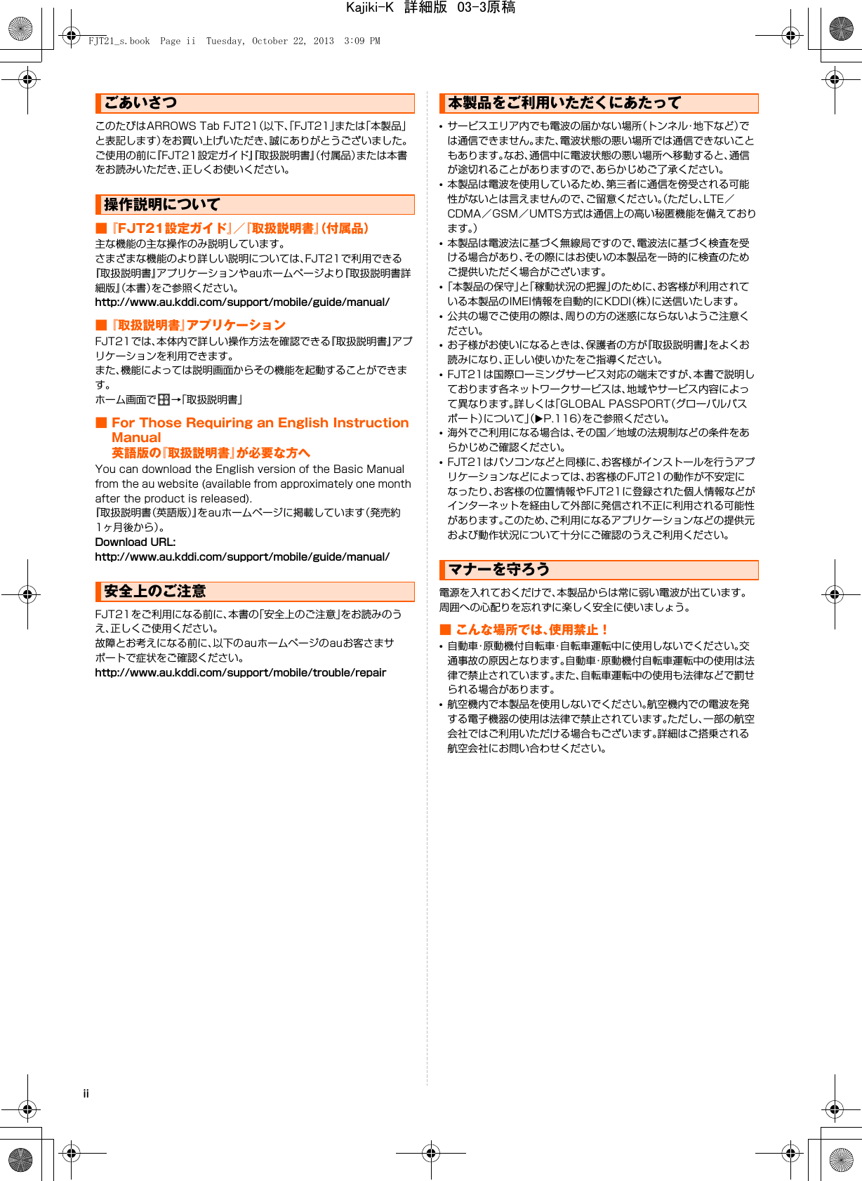 iiこのたびはARROWS Tab FJT21（以下、「FJT21」または「本製品」と表記します）をお買い上げいただき、誠にありがとうございました。ご使用の前に『FJT21設定ガイド』『取扱説明書』（付属品）または本書をお読みいただき、正しくお使いください。■『FJT21設定ガイド』／『取扱説明書』（付属品）主な機能の主な操作のみ説明しています。さまざまな機能のより詳しい説明については、FJT21で利用できる『取扱説明書』アプリケーションやauホームページより『取扱説明書詳細版』（本書）をご参照ください。http://www.au.kddi.com/support/mobile/guide/manual/■『取扱説明書』アプリケーションFJT21では、本体内で詳しい操作方法を確認できる『取扱説明書』アプリケーションを利用できます。また、機能によっては説明画面からその機能を起動することができます。ホーム画面で →「取扱説明書」■ For Those Requiring an English Instruction Manual英語版の『取扱説明書』が必要な方へYou can download the English version of the Basic Manual from the au website (available from approximately one month after the product is released).『取扱説明書（英語版）』をauホームページに掲載しています（発売約1ヶ月後から）。Download URL:http://www.au.kddi.com/support/mobile/guide/manual/FJT21をご利用になる前に、本書の「安全上のご注意」をお読みのうえ、正しくご使用ください。故障とお考えになる前に、以下のauホームページのauお客さまサポートで症状をご確認ください。http://www.au.kddi.com/support/mobile/trouble/repair•サービスエリア内でも電波の届かない場所（トンネル・地下など）では通信できません。また、電波状態の悪い場所では通信できないこともあります。なお、通信中に電波状態の悪い場所へ移動すると、通信が途切れることがありますので、あらかじめご了承ください。•本製品は電波を使用しているため、第三者に通信を傍受される可能性がないとは言えませんので、ご留意ください。（ただし、LTE／CDMA／GSM／UMTS方式は通信上の高い秘匿機能を備えております。）•本製品は電波法に基づく無線局ですので、電波法に基づく検査を受ける場合があり、その際にはお使いの本製品を一時的に検査のためご提供いただく場合がございます。•「本製品の保守」と「稼動状況の把握」のために、お客様が利用されている本製品のIMEI情報を自動的にKDDI（株）に送信いたします。•公共の場でご使用の際は、周りの方の迷惑にならないようご注意ください。•お子様がお使いになるときは、保護者の方が『取扱説明書』をよくお読みになり、正しい使いかたをご指導ください。•FJT21は国際ローミングサービス対応の端末ですが、本書で説明しております各ネットワークサービスは、地域やサービス内容によって異なります。詳しくは「GLOBAL PASSPORT（グローバルパスポート）について」（XP.116）をご参照ください。•海外でご利用になる場合は、その国／地域の法規制などの条件をあらかじめご確認ください。•FJT21はパソコンなどと同様に、お客様がインストールを行うアプリケーションなどによっては、お客様のFJT21の動作が不安定になったり、お客様の位置情報やFJT21に登録された個人情報などがインターネットを経由して外部に発信され不正に利用される可能性があります。このため、ご利用になるアプリケーションなどの提供元および動作状況について十分にご確認のうえご利用ください。電源を入れておくだけで、本製品からは常に弱い電波が出ています。周囲への心配りを忘れずに楽しく安全に使いましょう。■ こんな場所では、使用禁止！•自動車・原動機付自転車・自転車運転中に使用しないでください。交通事故の原因となります。自動車・原動機付自転車運転中の使用は法律で禁止されています。また、自転車運転中の使用も法律などで罰せられる場合があります。•航空機内で本製品を使用しないでください。航空機内での電波を発する電子機器の使用は法律で禁止されています。ただし、一部の航空会社ではご利用いただける場合もございます。詳細はご搭乗される航空会社にお問い合わせください。ごあいさつ操作説明について安全上のご注意本製品をご利用いただくにあたってマナーを守ろうFJT21_s.book  Page ii  Tuesday, October 22, 2013  3:09 PMKajiki-K　詳細版　03-3原稿