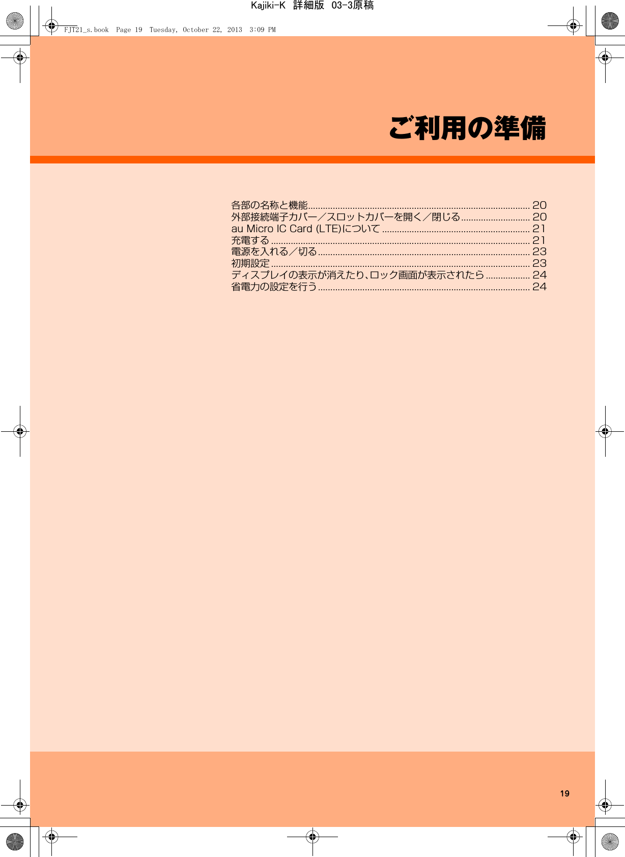 19ご利用の準備各部の名称と機能.......................................................................................... 20外部接続端子カバー／スロットカバーを開く／閉じる............................ 20au Micro IC Card (LTE)について ............................................................ 21充電する ......................................................................................................... 21電源を入れる／切る...................................................................................... 23初期設定 ......................................................................................................... 23ディスプレイの表示が消えたり、ロック画面が表示されたら .................. 24省電力の設定を行う...................................................................................... 24FJT21_s.book  Page 19  Tuesday, October 22, 2013  3:09 PMKajiki-K　詳細版　03-3原稿