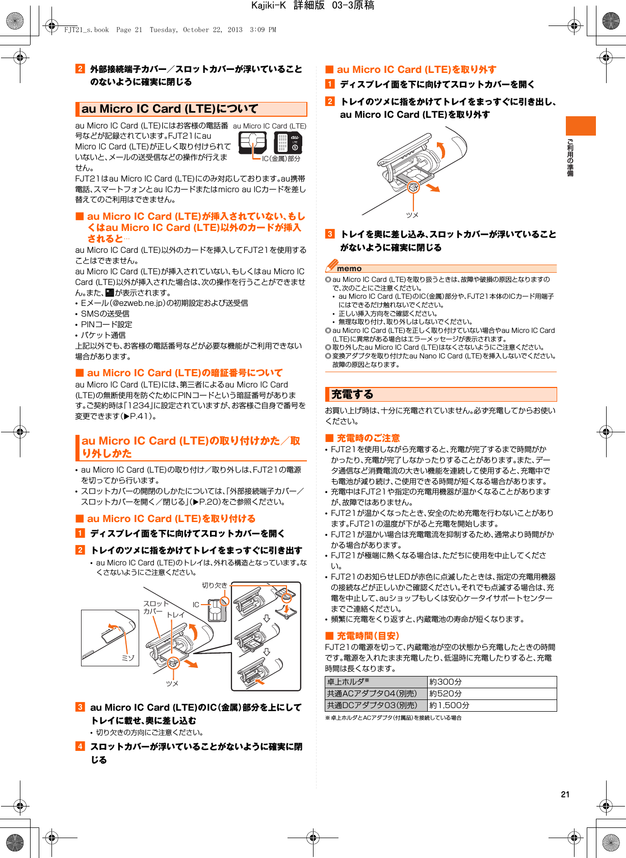 21b外部接続端子カバー／スロットカバーが浮いていることのないように確実に閉じるau Micro IC Card (LTE)にはお客様の電話番号などが記録されています。FJT21にau Micro IC Card (LTE)が正しく取り付けられていないと、メールの送受信などの操作が行えません。FJT21はau Micro IC Card (LTE)にのみ対応しております。au携帯電話、スマートフォンとau ICカードまたはmicro au ICカードを差し替えてのご利用はできません。■ au Micro IC Card (LTE)が挿入されていない、もしくはau Micro IC Card (LTE)以外のカードが挿入されると…au Micro IC Card (LTE)以外のカードを挿入してFJT21を使用することはできません。au Micro IC Card (LTE)が挿入されていない、もしくはau Micro IC Card (LTE)以外が挿入された場合は、次の操作を行うことができません。また、 が表示されます。•Eメール（@ezweb.ne.jp）の初期設定および送受信•SMSの送受信•PINコード設定•パケット通信上記以外でも、お客様の電話番号などが必要な機能がご利用できない場合があります。■ au Micro IC Card (LTE)の暗証番号についてau Micro IC Card (LTE)には、第三者によるau Micro IC Card (LTE)の無断使用を防ぐためにPINコードという暗証番号があります。ご契約時は「1234」に設定されていますが、お客様ご自身で番号を変更できます（XP.41）。•au Micro IC Card (LTE)の取り付け／取り外しは、FJT21の電源を切ってから行います。•スロットカバーの開閉のしかたについては、「外部接続端子カバー／スロットカバーを開く／閉じる」（XP.20）をご参照ください。■ au Micro IC Card (LTE)を取り付けるaディスプレイ面を下に向けてスロットカバーを開くbトレイのツメに指をかけてトレイをまっすぐに引き出す•au Micro IC Card (LTE)のトレイは、外れる構造となっています。なくさないようにご注意ください。cau Micro IC Card (LTE)のIC（金属）部分を上にしてトレイに載せ、奥に差し込む•切り欠きの方向にご注意ください。dスロットカバーが浮いていることがないように確実に閉じる■ au Micro IC Card (LTE)を取り外すaディスプレイ面を下に向けてスロットカバーを開くbトレイのツメに指をかけてトレイをまっすぐに引き出し、au Micro IC Card (LTE)を取り外すcトレイを奥に差し込み、スロットカバーが浮いていることがないように確実に閉じる◎ au Micro IC Card (LTE)を取り扱うときは、故障や破損の原因となりますので、次のことにご注意ください。•au Micro IC Card (LTE)のIC（金属）部分や、FJT21本体のICカード用端子にはできるだけ触れないでください。•正しい挿入方向をご確認ください。•無理な取り付け、取り外しはしないでください。◎ au Micro IC Card (LTE)を正しく取り付けていない場合やau Micro IC Card (LTE)に異常がある場合はエラーメッセージが表示されます。◎ 取り外したau Micro IC Card (LTE)はなくさないようにご注意ください。◎ 変換アダプタを取り付けたau Nano IC Card (LTE)を挿入しないでください。故障の原因となります。お買い上げ時は、十分に充電されていません。必ず充電してからお使いください。■ 充電時のご注意•FJT21を使用しながら充電すると、充電が完了するまで時間がかかったり、充電が完了しなかったりすることがあります。また、データ通信など消費電流の大きい機能を連続して使用すると、充電中でも電池が減り続け、ご使用できる時間が短くなる場合があります。•充電中はFJT21や指定の充電用機器が温かくなることがありますが、故障ではありません。•FJT21が温かくなったとき、安全のため充電を行わないことがあります。FJT21の温度が下がると充電を開始します。•FJT21が温かい場合は充電電流を抑制するため、通常より時間がかかる場合があります。•FJT21が極端に熱くなる場合は、ただちに使用を中止してください。•FJT21のお知らせLEDが赤色に点滅したときは、指定の充電用機器の接続などが正しいかご確認ください。それでも点滅する場合は、充電を中止して、auショップもしくは安心ケータイサポートセンターまでご連絡ください。•頻繁に充電をくり返すと、内蔵電池の寿命が短くなります。■ 充電時間（目安）FJT21の電源を切って、内蔵電池が空の状態から充電したときの時間です。電源を入れたまま充電したり、低温時に充電したりすると、充電時間は長くなります。※ 卓上ホルダとACアダプタ（付属品）を接続している場合au Micro IC Card (LTE)についてau Micro IC Card (LTE)の取り付けかた／取り外しかたIC（金属）部分au Micro IC Card (LTE)切り欠きICトレイツメスロットカバーミゾ充電する卓上ホルダ※約300分共通ACアダプタ04（別売） 約520分共通DCアダプタ03（別売） 約1,500分ツメFJT21_s.book  Page 21  Tuesday, October 22, 2013  3:09 PMKajiki-K　詳細版　03-3原稿