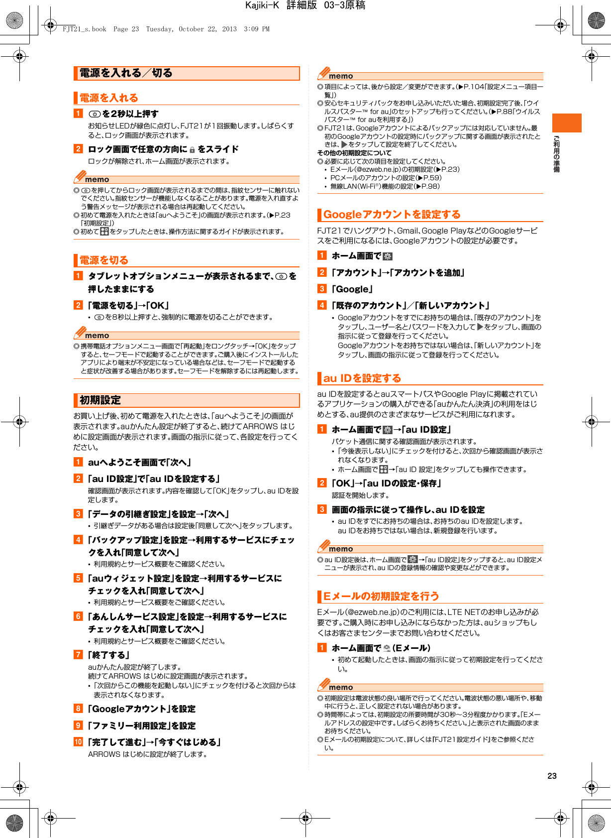 23aPを2秒以上押すお知らせLEDが緑色に点灯し、FJT21が1回振動します。しばらくすると、ロック画面が表示されます。bロック画面で任意の方向に をスライドロックが解除され、ホーム画面が表示されます。◎Pを押してからロック画面が表示されるまでの間は、指紋センサーに触れないでください。指紋センサーが機能しなくなることがあります。電源を入れ直すよう警告メッセージが表示される場合は再起動してください。◎ 初めて電源を入れたときは「auへようこそ」の画面が表示されます。（XP.23「初期設定」）◎ 初めて をタップしたときは、操作方法に関するガイドが表示されます。aタブレットオプションメニューが表示されるまで、Pを押したままにするb「電源を切る」→「OK」•Pを8秒以上押すと、強制的に電源を切ることができます。◎ 携帯電話オプションメニュー画面で「再起動」をロングタッチ→「OK」をタップすると、セーフモードで起動することができます。ご購入後にインストールしたアプリにより端末が不安定になっている場合などは、セーフモードで起動すると症状が改善する場合があります。セーフモードを解除するには再起動します。お買い上げ後、初めて電源を入れたときは、「auへようこそ」の画面が表示されます。auかんたん設定が終了すると、続けてARROWS はじめに設定画面が表示されます。画面の指示に従って、各設定を行ってください。aauへようこそ画面で「次へ」b「au ID設定」で「au IDを設定する」確認画面が表示されます。内容を確認して「OK」をタップし、au IDを設定します。c「データの引継ぎ設定」を設定→「次へ」•引継ぎデータがある場合は設定後「同意して次へ」をタップします。d「バックアップ設定」を設定→利用するサービスにチェックを入れ「同意して次へ」•利用規約とサービス概要をご確認ください。e「auウィジェット設定」を設定→利用するサービスにチェックを入れ「同意して次へ」•利用規約とサービス概要をご確認ください。f「あんしんサービス設定」を設定→利用するサービスにチェックを入れ「同意して次へ」•利用規約とサービス概要をご確認ください。g「終了する」auかんたん設定が終了します。続けてARROWS はじめに設定画面が表示されます。•「次回からこの機能を起動しない」にチェックを付けると次回からは表示されなくなります。h「Googleアカウント」を設定i「ファミリー利用設定」を設定j「完了して進む」→「今すぐはじめる」ARROWS はじめに設定が終了します。◎ 項目によっては、後から設定／変更ができます。（XP.104「設定メニュー項目一覧」）◎ 安心セキュリティパックをお申し込みいただいた場合、初期設定完了後、「ウイルスバスター™ for au」のセットアップも行ってください。（XP.88「ウイルスバスター™ for auを利用する」）◎ FJT21は、Googleアカウントによるバックアップには対応していません。最初のGoogleアカウントの設定時にバックアップに関する画面が表示されたときは、 をタップして設定を終了してください。その他の初期設定について◎ 必要に応じて次の項目を設定してください。•Eメール（@ezweb.ne.jp）の初期設定（XP.23）•PCメールのアカウントの設定（XP.59）•無線LAN（Wi-Fi®）機能の設定（XP.98）FJT21でハングアウト、Gmail、Google PlayなどのGoogleサービスをご利用になるには、Googleアカウントの設定が必要です。aホーム画面でb「アカウント」→「アカウントを追加」c「Google」d「既存のアカウント」／「新しいアカウント」•Googleアカウントをすでにお持ちの場合は、「既存のアカウント」をタップし、ユーザー名とパスワードを入力して をタップし、画面の指示に従って登録を行ってください。Googleアカウントをお持ちではない場合は、「新しいアカウント」をタップし、画面の指示に従って登録を行ってください。au IDを設定するとauスマートパスやGoogle Playに掲載されているアプリケーションの購入ができる「auかんたん決済」の利用をはじめとする、au提供のさまざまなサービスがご利用になれます。aホーム画面で →「au ID設定」パケット通信に関する確認画面が表示されます。•「今後表示しない」にチェックを付けると、次回から確認画面が表示されなくなります。•ホーム画面で →「au ID 設定」をタップしても操作できます。b「OK」→「au IDの設定・保存」認証を開始します。c画面の指示に従って操作し、au IDを設定•au IDをすでにお持ちの場合は、お持ちのau IDを設定します。au IDをお持ちではない場合は、新規登録を行います。◎ au ID設定後は、ホーム画面で →「au ID設定」をタップすると、au ID設定メニューが表示され、au IDの登録情報の確認や変更などができます。Eメール（@ezweb.ne.jp）のご利用には、LTE NETのお申し込みが必要です。ご購入時にお申し込みにならなかった方は、auショップもしくはお客さまセンターまでお問い合わせください。aホーム画面で （Eメール）•初めて起動したときは、画面の指示に従って初期設定を行ってください。◎ 初期設定は電波状態の良い場所で行ってください。電波状態の悪い場所や、移動中に行うと、正しく設定されない場合があります。◎ 時間帯によっては、初期設定の所要時間が30秒∼3分程度かかります。「Eメールアドレスの設定中です。しばらくお待ちください。」と表示された画面のままお待ちください。◎ Eメールの初期設定について、詳しくは『FJT21設定ガイド』をご参照ください。電源を入れる／切る電源を入れる電源を切る初期設定Googleアカウントを設定するau IDを設定するEメールの初期設定を行うFJT21_s.book  Page 23  Tuesday, October 22, 2013  3:09 PMKajiki-K　詳細版　03-3原稿