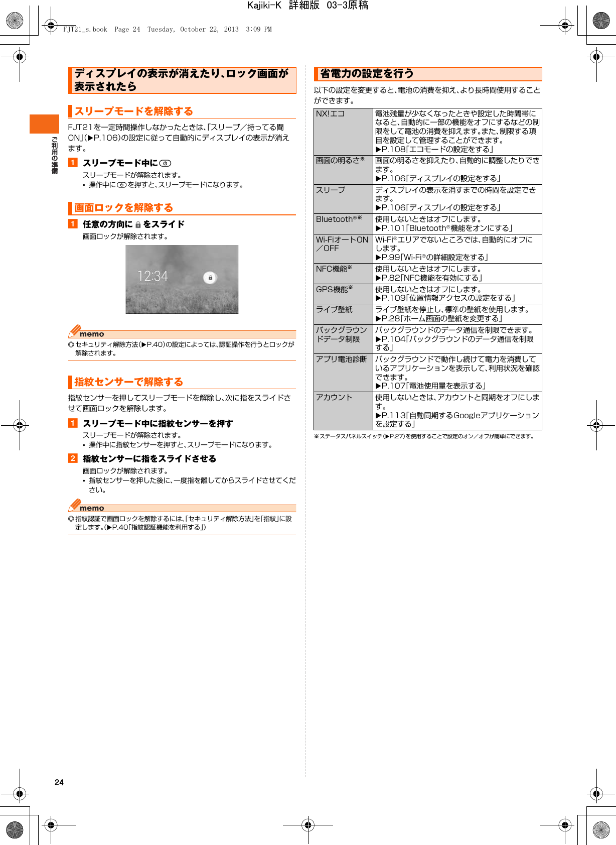 24FJT21を一定時間操作しなかったときは、「スリープ／持ってる間ON」（XP.106）の設定に従って自動的にディスプレイの表示が消えます。aスリープモード中にPスリープモードが解除されます。•操作中にPを押すと、スリープモードになります。a任意の方向に をスライド画面ロックが解除されます。◎ セキュリティ解除方法（XP.40）の設定によっては、認証操作を行うとロックが解除されます。指紋センサーを押してスリープモードを解除し、次に指をスライドさせて画面ロックを解除します。aスリープモード中に指紋センサーを押すスリープモードが解除されます。•操作中に指紋センサーを押すと、スリープモードになります。b指紋センサーに指をスライドさせる画面ロックが解除されます。•指紋センサーを押した後に、一度指を離してからスライドさせてください。◎ 指紋認証で画面ロックを解除するには、「セキュリティ解除方法」を「指紋」に設定します。（XP.40「指紋認証機能を利用する」）以下の設定を変更すると、電池の消費を抑え、より長時間使用することができます。※ ステータスパネルスイッチ（XP.27）を使用することで設定のオン／オフが簡単にできます。ディスプレイの表示が消えたり、ロック画面が表示されたらスリープモードを解除する画面ロックを解除する指紋センサーで解除する省電力の設定を行うNX!エコ 電池残量が少なくなったときや設定した時間帯になると、自動的に一部の機能をオフにするなどの制限をして電池の消費を抑えます。また、制限する項目を設定して管理することができます。XP.108「エコモードの設定をする」画面の明るさ※画面の明るさを抑えたり、自動的に調整したりできます。XP.106「ディスプレイの設定をする」スリープ ディスプレイの表示を消すまでの時間を設定できます。XP.106「ディスプレイの設定をする」Bluetooth®※使用しないときはオフにします。XP.101「Bluetooth®機能をオンにする」Wi-FiオートON／OFFWi-Fi®エリアでないところでは、自動的にオフにします。XP.99「Wi-Fi®の詳細設定をする」NFC機能※使用しないときはオフにします。XP.82「NFC機能を有効にする」GPS機能※使用しないときはオフにします。XP.109「位置情報アクセスの設定をする」ライブ壁紙 ライブ壁紙を停止し、標準の壁紙を使用します。XP.28「ホーム画面の壁紙を変更する」バックグラウンドデータ制限バックグラウンドのデータ通信を制限できます。XP.104「バックグラウンドのデータ通信を制限する」アプリ電池診断 バックグラウンドで動作し続けて電力を消費しているアプリケーションを表示して、利用状況を確認できます。XP.107「電池使用量を表示する」アカウント 使用しないときは、アカウントと同期をオフにします。XP.113「自動同期するGoogleアプリケーションを設定する」FJT21_s.book  Page 24  Tuesday, October 22, 2013  3:09 PMKajiki-K　詳細版　03-3原稿