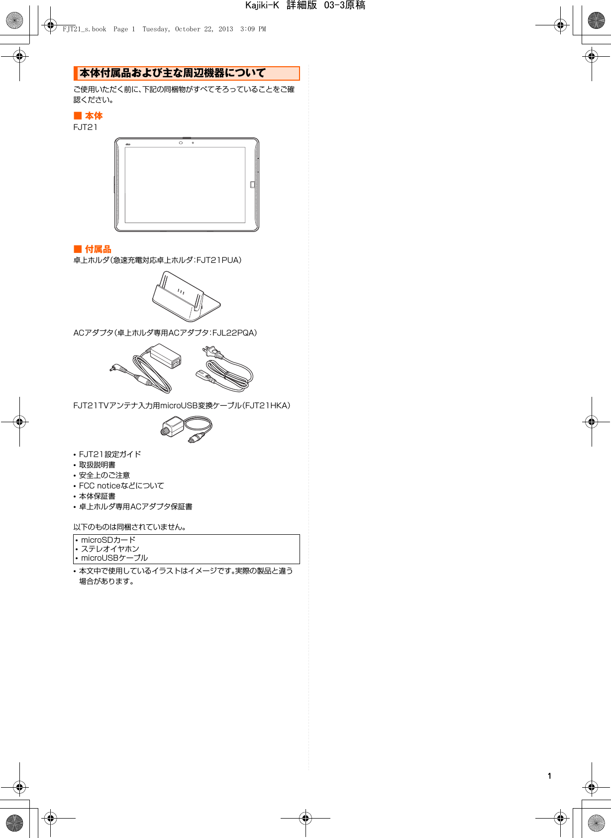 1ご使用いただく前に、下記の同梱物がすべてそろっていることをご確認ください。■本体FJT21■付属品卓上ホルダ（急速充電対応卓上ホルダ：FJT21PUA）ACアダプタ（卓上ホルダ専用ACアダプタ：FJL22PQA）FJT21TVアンテナ入力用microUSB変換ケーブル（FJT21HKA）•FJT21設定ガイド•取扱説明書•安全上のご注意•FCC noticeなどについて•本体保証書•卓上ホルダ専用ACアダプタ保証書以下のものは同梱されていません。•本文中で使用しているイラストはイメージです。実際の製品と違う場合があります。本体付属品および主な周辺機器について•microSDカード•ステレオイヤホン•microUSBケーブルFJT21_s.book  Page 1  Tuesday, October 22, 2013  3:09 PMKajiki-K　詳細版　03-3原稿