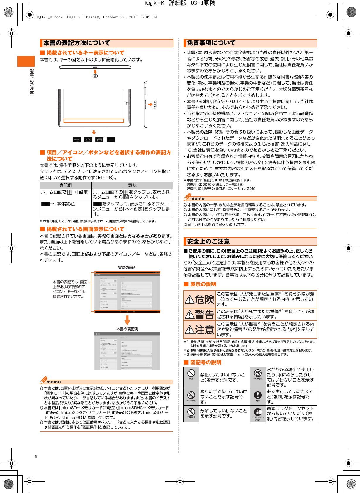 6■ 掲載されているキー表示について本書では、キーの図を以下のように簡略化しています。■ 項目／アイコン／ボタンなどを選択する操作の表記方法について本書では、操作手順を以下のように表記しています。タップとは、ディスプレイに表示されているボタンやアイコンを指で軽く叩いて選択する動作です（XP.26）。※ 本書で明記していない場合は、操作手順はホーム画面からの操作を説明しています。■ 掲載されている画面表示について本書に記載されている画面は、実際の画面とは異なる場合があります。また、画面の上下を省略している場合がありますので、あらかじめご了承ください。本書の表記では、画面上部および下部のアイコン／キーなどは、省略されています。◎ 本書では、お買い上げ時の表示（壁紙、アイコンなど）で、ファミリー利用設定が「標準モード」の場合を例に説明していますが、実際のキーや画面とは字体や形状が異なっていたり、一部省略している場合があります。また、本書のイラストと本製品の形状が異なることがあります。あらかじめご了承ください。◎ 本書では「microSD™メモリカード（市販品）」「microSDHC™メモリカード（市販品）」「microSDXC™メモリカード（市販品）」の名称を、「microSDカード」もしくは「microSD」と省略しています。◎ 本書では、機能に応じて暗証番号やパスワードなどを入力する操作や指紋認証や顔認証を行う操作を「認証操作」と表記しています。•地震・雷・風水害などの自然災害および当社の責任以外の火災、第三者による行為、その他の事故、お客様の故意・過失・誤用・その他異常な条件下での使用により生じた損害に関して、当社は責任を負いかねますのであらかじめご了承ください。•本製品の使用または使用不能から生ずる付随的な損害（記録内容の変化・消失、事業利益の損失、事業の中断など）に関して、当社は責任を負いかねますのであらかじめご了承ください。大切な電話番号などは控えておかれることをおすすめします。•本書の記載内容を守らないことにより生じた損害に関して、当社は責任を負いかねますのであらかじめご了承ください。•当社指定外の接続機器、ソフトウェアとの組み合わせによる誤動作などから生じた損害に関して、当社は責任を負いかねますのであらかじめご了承ください。•本製品の故障・修理・その他取り扱いによって、撮影した画像データやダウンロードされたデータなどが変化または消失することがありますが、これらのデータの修復により生じた損害・逸失利益に関して、当社は責任を負いかねますのであらかじめご了承ください。•お客様ご自身で登録された情報内容は、故障や障害の原因にかかわらず保証いたしかねます。情報内容の変化・消失に伴う損害を最小限にするために、重要な内容は別にメモを取るなどして保管してくださるようお願いいたします。※本書で表す「当社」とは、以下の企業を指します。発売元：K D D I（株）・沖縄セルラー電話（株）製造元：富士通モバイルコミュニケーションズ（株）◎ 本書の内容の一部、または全部を無断転載することは、禁止されています。◎ 本書の内容に関して、将来予告なしに変更することがあります。◎ 本書の内容については万全を期しておりますが、万一、ご不審な点や記載漏れなどお気付きの点がありましたらご連絡ください。◎ 乱丁、落丁はお取り替えいたします。■ ご使用の前に、この「安全上のご注意」をよくお読みの上、正しくお使いください。また、お読みになった後は大切に保管してください。この「安全上のご注意」には、本製品を使用するお客様や他の人々への危害や財産への損害を未然に防止するために、守っていただきたい事項を記載しています。 各事項は以下の区分に分けて記載しています。■ 表示の説明※1 重傷：失明・けが・やけど（高温・低温）・感 電・骨折・中毒などで後遺症が残るもの、および治療に入院や長期の通院を要するものを指します。※2 傷害：治療に入院や長期の通院を要さない、けが・やけど（高温・低温）・感電などを指します。※3 物的損害：家 屋・家財および家畜・ペットにかかわる拡大損害を指します。■ 図記号の説明本書の表記方法について表記例 意味ホーム画面で →「設定」 ホーム画面下の をタップし、表示されるメニューから をタップします。→「本体設定」 をタップして、表示されるオプションメニューから「本体設定」をタップします。PUD実際の画面本書の表記例本書の表記では、画面上部および下部のアイコン／キーなどは、省略されています。免責事項について安全上のご注意この表示は「人が死亡または重傷※1を負う危険が差し迫って生じることが想定される内容」を示しています。この表示は「人が死亡または重傷※1を負うことが想定される内容」を示しています。この表示は「人が傷害※2を負うことが想定される内容や物的損害※3の発生が想定される内容」を示しています。禁止（してはいけないこと）を示す記号です。水がかかる場所で使用したり、水にぬらしたりしてはいけないことを示す記号です。ぬれた手で扱ってはいけないことを示す記号です。必ず実行していただくこと（強制）を示す記号です。分解してはいけないことを示す記号です。電源プラグをコンセントから抜いていただく（強制）内容を示しています。FJT21_s.book  Page 6  Tuesday, October 22, 2013  3:09 PMKajiki-K　詳細版　03-3原稿