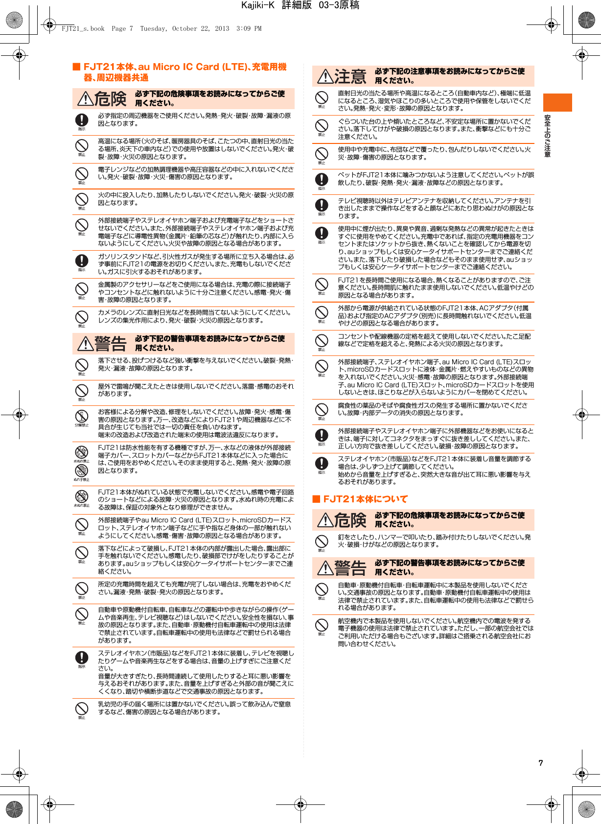 7■ FJT21本体、au Micro IC Card (LTE)、充電用機器、周辺機器共通必ず指定の周辺機器をご使用ください。発熱・発火・破裂・故障・漏液の原因となります。高温になる場所（火のそば、暖房器具のそば、こたつの中、直射日光の当たる場所、炎天下の車内など）での使用や放置はしないでください。発 火・破裂・故障・火災の原因となります。電子レンジなどの加熱調理機器や高圧容器などの中に入れないでください。発火・破裂・故障・火災・傷害の原因となります。火の中に投入したり、加熱したりしないでください。発火・破裂・火災の原因となります。外部接続端子やステレオイヤホン端子および充電端子などをショートさせないでください。また、外部接続端子やステレオイヤホン端子および充電端子などに導電性異物（金属片・鉛筆の芯など）が触れたり、内部に入らないようにしてください。火災や故障の原因となる場合があります。ガソリンスタンドなど、引火性ガスが発生する場所に立ち入る場合は、必ず事前にFJT21の電源をお切りください。また、充電もしないでください。ガスに引火するおそれがあります。金属製のアクセサリーなどをご使用になる場合は、充電の際に接続端子やコンセントなどに触れないように十分ご注意ください。感 電・発 火・傷害・故障の原因となります。カメラのレンズに直射日光などを長時間当てないようにしてください。レンズの集光作用により、発火・破裂・火災の原因となります。落下させる、投げつけるなど強い衝撃を与えないでください。破 裂・発 熱・発火・漏液・故障の原因となります。屋外で雷鳴が聞こえたときは使用しないでください。落雷・感電のおそれがあります。お客様による分解や改造、修理をしないでください。故 障・発 火・感 電・傷害の原因となります。万一、改造などによりFJT21や周辺機器などに不具合が生じても当社では一切の責任を負いかねます。端末の改造および改造された端末の使用は電波法違反になります。FJT21は防水性能を有する機種ですが、万一、水などの液体が外部接続端子カバー、スロットカバーなどからFJT21本体などに入った場合には、ご使用をおやめください。そのまま使用すると、発熱・発火・故障の原因となります。FJT21本体がぬれている状態で充電しないでください。感電や電子回路のショートなどによる故障・火災の原因となります。水ぬれ時の充電による故障は、保証の対象外となり修理ができません。外部接続端子やau Micro IC Card (LTE)スロット、microSDカードスロット、ステレオイヤホン端子などに手や指など身体の一部が触れないようにしてください。感電・傷害・故障の原因となる場合があります。落下などによって破損し、FJT21本体の内部が露出した場合、露出部に手を触れないでください。感電したり、破損部でけがをしたりすることがあります。auショップもしくは安心ケータイサポートセンターまでご連絡ください。所定の充電時間を超えても充電が完了しない場合は、充電をおやめください。漏液・発熱・破裂・発火の原因となります。自動車や原動機付自転車、自転車などの運転中や歩きながらの操作（ゲームや音楽再生、テレビ視聴など）はしないでください。安全性を損ない、事故の原因となります。また、自動車・原動機付自転車運転中の使用は法律で禁止されています。自転車運転中の使用も法律などで罰せられる場合があります。ステレオイヤホン（市販品）などをFJT21本体に装着し、テレビを視聴したりゲームや音楽再生などをする場合は、音量の上げすぎにご注意ください。音量が大きすぎたり、長時間連続して使用したりすると耳に悪い影響を与えるおそれがあります。また、音量を上げすぎると外部の音が聞こえにくくなり、踏切や横断歩道などで交通事故の原因となります。乳幼児の手の届く場所には置かないでください。誤って飲み込んで窒息するなど、傷害の原因となる場合があります。直射日光の当たる場所や高温になるところ（自動車内など）、極端に低温になるところ、湿気やほこりの多いところで使用や保管をしないでください。発熱・発火・変形・故障の原因となります。ぐらついた台の上や傾いたところなど、不安定な場所に置かないでください。落下してけがや破損の原因となります。また、衝撃などにも十分ご注意ください。使用中や充電中に、布団などで覆ったり、包んだりしないでください。火災・故障・傷害の原因となります。ペットがFJT21本体に噛みつかないよう注意してください。ペットが誤飲したり、破裂・発熱・発火・漏液・故障などの原因となります。テレビ視聴時以外はテレビアンテナを収納してください。アンテナを引き出したままで操作などをすると顔などにあたり思わぬけがの原因となります。使用中に煙が出たり、異臭や異音、過剰な発熱などの異常が起きたときはすぐに使用をやめてください。充電中であれば、指定の充電用機器をコンセントまたはソケットから抜き、熱くないことを確認してから電源を切り、auショップもしくは安心ケータイサポートセンターまでご連絡ください。また、落下したり破損した場合などもそのまま使用せず、auショップもしくは安心ケータイサポートセンターまでご連絡ください。FJT21を長時間ご使用になる場合、熱くなることがありますので、ご注意ください。長時間肌に触れたまま使用しないでください。低温やけどの原因となる場合があります。外部から電源が供給されている状態のFJT21本体、ACアダプタ（付属品）および指定のACアダプタ（別売）に長時間触れないでください。低温やけどの原因となる場合があります。コンセントや配線機器の定格を超えて使用しないでください。たこ足配線などで定格を超えると、発熱による火災の原因となります。外部接続端子、ステレオイヤホン端子、au Micro IC Card (LTE)スロット、microSDカードスロットに液体・金属片・燃えやすいものなどの異物を入れないでください。火災・感電・故障の原因となります。外部接続端子、au Micro IC Card (LTE)スロット、microSDカードスロットを使用しないときは、ほこりなどが入らないようにカバーを閉めてください。腐食性の薬品のそばや腐食性ガスの発生する場所に置かないでください。故障・内部データの消失の原因となります。外部接続端子やステレオイヤホン端子に外部機器などをお使いになるときは、端子に対してコネクタをまっすぐに抜き差ししてください。また、正しい方向で抜き差ししてください。破損・故障の原因となります。ステレオイヤホン（市販品）などをFJT21本体に装着し音量を調節する場合は、少しずつ上げて調節してください。始めから音量を上げすぎると、突然大きな音が出て耳に悪い影響を与えるおそれがあります。■ FJT21本体について釘をさしたり、ハンマーで叩いたり、踏み付けたりしないでください。発火・破損・けがなどの原因となります。自動車・原動機付自転車・自転車運転中に本製品を使用しないでください。交通事故の原因となります。自動車・原動機付自転車運転中の使用は法律で禁止されています。また、自転車運転中の使用も法律などで罰せられる場合があります。航空機内で本製品を使用しないでください。航空機内での電波を発する電子機器の使用は法律で禁止されています。ただし、一部の航空会社ではご利用いただける場合もございます。詳細はご搭乗される航空会社にお問い合わせください。必ず下記の危険事項をお読みになってからご使用ください。必ず下記の警告事項をお読みになってからご使用ください。必ず下記の注意事項をお読みになってからご使用ください。必ず下記の危険事項をお読みになってからご使用ください。必ず下記の警告事項をお読みになってからご使用ください。FJT21_s.book  Page 7  Tuesday, October 22, 2013  3:09 PMKajiki-K　詳細版　03-3原稿