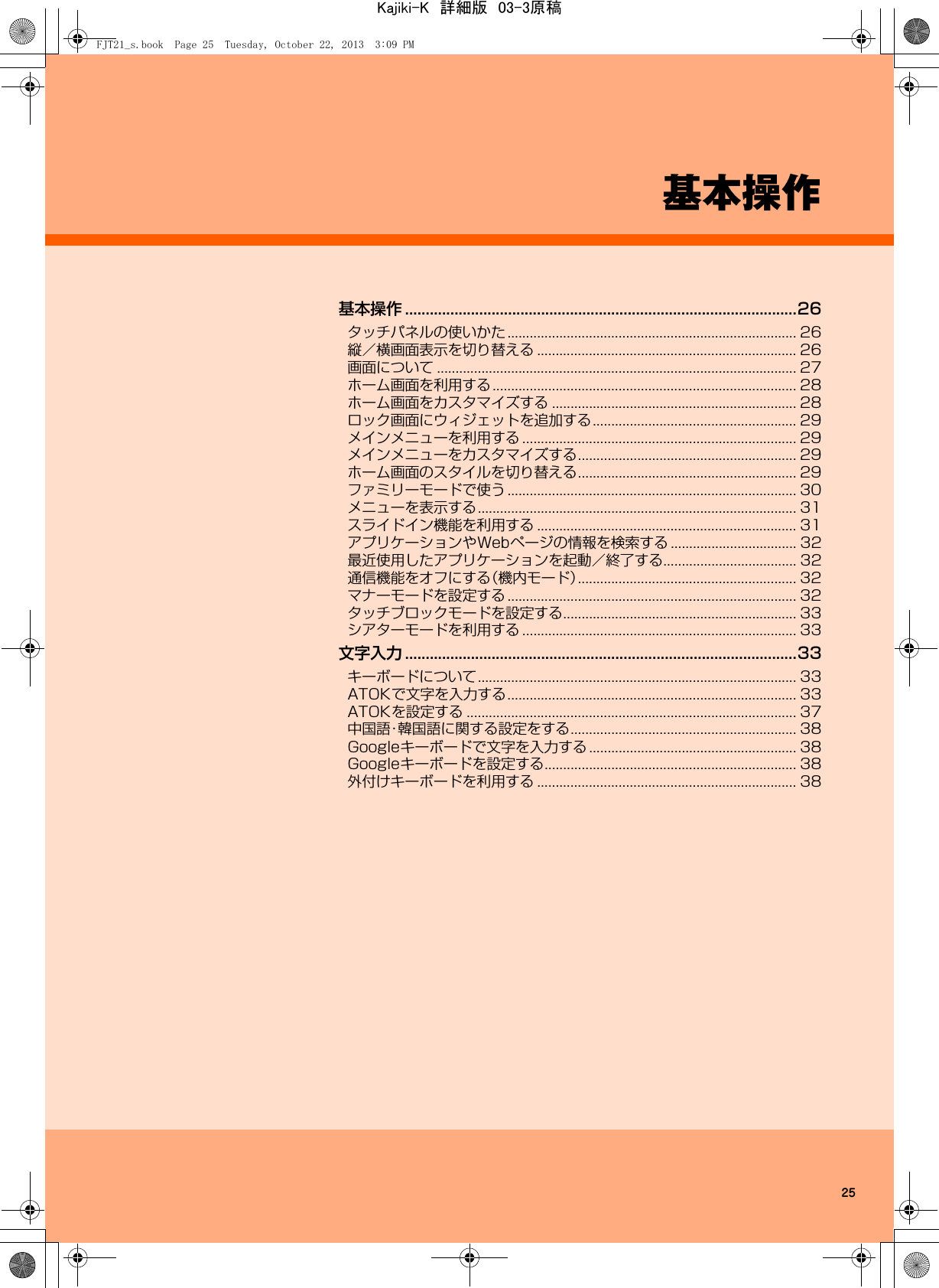 25基本操作基本操作 ...............................................................................................26タッチパネルの使いかた .............................................................................. 26縦／横画面表示を切り替える ...................................................................... 26画面について ................................................................................................. 27ホーム画面を利用する.................................................................................. 28ホーム画面をカスタマイズする .................................................................. 28ロック画面にウィジェットを追加する....................................................... 29メインメニューを利用する .......................................................................... 29メインメニューをカスタマイズする........................................................... 29ホーム画面のスタイルを切り替える........................................................... 29ファミリーモードで使う .............................................................................. 30メニューを表示する...................................................................................... 31スライドイン機能を利用する ...................................................................... 31アプリケーションやWebページの情報を検索する .................................. 32最近使用したアプリケーションを起動／終了する.................................... 32通信機能をオフにする（機内モード）........................................................... 32マナーモードを設定する .............................................................................. 32タッチブロックモードを設定する............................................................... 33シアターモードを利用する .......................................................................... 33文字入力 ...............................................................................................33キーボードについて...................................................................................... 33ATOKで文字を入力する.............................................................................. 33ATOKを設定する ......................................................................................... 37中国語・韓国語に関する設定をする............................................................. 38Googleキーボードで文字を入力する ........................................................ 38Googleキーボードを設定する.................................................................... 38外付けキーボードを利用する ...................................................................... 38FJT21_s.book  Page 25  Tuesday, October 22, 2013  3:09 PMKajiki-K　詳細版　03-3原稿