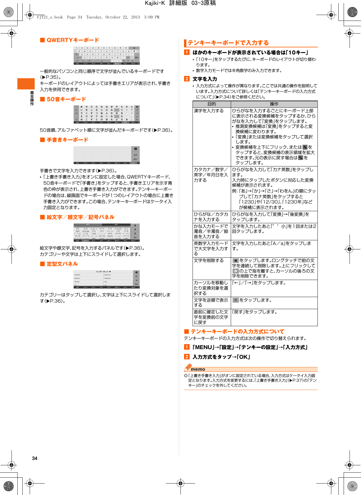 34■ QWERTYキーボード一般的なパソコンと同じ順序で文字が並んでいるキーボードです（XP.35）。キーボードのレイアウトによっては手書きエリアが表示され、手書き入力を併用できます。■ 50音キーボード50音順、アルファベット順に文字が並んだキーボードです（XP.36）。■ 手書きキーボード手書きで文字を入力できます（XP.36）。•「上書き手書き入力」をオンに設定した場合、QWERTYキーボード、50音キーボードで「手書き」をタップすると、手書きエリアを示す青色の枠が表示され、上書き手書き入力ができます。テンキーキーボードの場合は、縦画面でキーボードが1つのレイアウトの場合に上書き手書き入力ができます。この場合、テンキーキーボードはケータイ入力固定となります。■ 絵文字／顔文字／記号パネル絵文字や顔文字、記号を入力するパネルです（XP.36）。カテゴリーや文字は上下にスライドして選択します。■ 定型文パネルカテゴリーはタップして選択し、文字は上下にスライドして選択します（XP.36）。aほかのキーボードが表示されている場合は「10キー」•「10キー」をタップするたびに、キーボードのレイアウトが切り替わります。•数字入力モードでは半角数字のみ入力できます。b文字を入力•入力方式によって操作が異なります。ここでは共通の操作を説明しています。入力方式について詳しくは「テンキーキーボードの入力方式について」（XP.34）をご参照ください。■ テンキーキーボードの入力方式についてテンキーキーボードの入力方式は次の操作で切り替えられます。a「MENU」→「設定」→「テンキーの設定」→「入力方式」b入力方式をタップ→「OK」◎「上書き手書き入力」がオンに設定されている場合、入力方式はケータイ入力固定となります。入力方式を変更するには、「上書き手書き入力」（XP.37）の「テンキー」のチェックを外してください。テンキーキーボードで入力する目的 操作漢字を入力する ひらがなを入力するごとにキーボード上部に表示される変換候補をタップするか、ひらがなを入力して「変換」をタップします。•推測変換候補は「変換」をタップすると変換候補に変わります。•「変換」または変換候補をタップして選択します。•変換候補を上下にフリック、または をタップすると、変換候補の表示領域を拡大できます。元の表示に戻す場合は をタップします。カタカナ／数字／英字／年月日を入力するひらがなを入力して「カナ英数」をタップします。入力時にタップしたボタンに対応した変換候補が表示されます。例：「あ」→「か」→「さ」→「わをん」の順にタップして「カナ英数」をタップすると「1230」や「12/30」、「1230年」などが候補に表示されます。ひらがな／カタカナを入力するひらがなを入力して「変換」→「後変換」をタップします。かな入力モードで濁音／半濁音／拗音を入力する文字を入力したあと「゛゜小」を1回または2回タップします。英数字入力モードで大文字を入力する文字を入力したあと「A／a」をタップします。文字を削除する をタップします。ロングタッチで前の文字を連続して削除します。上にフリックしての上で指を離すと、カーソルの後ろの文字を削除できます。カーソルを移動したり変換対象を選択する「←」／「→」をタップします。文字を逆順で表示するをタップします。直前に確定した文字を変換前の文字に戻す「戻す」をタップします。FJT21_s.book  Page 34  Tuesday, October 22, 2013  3:09 PMKajiki-K　詳細版　03-3原稿
