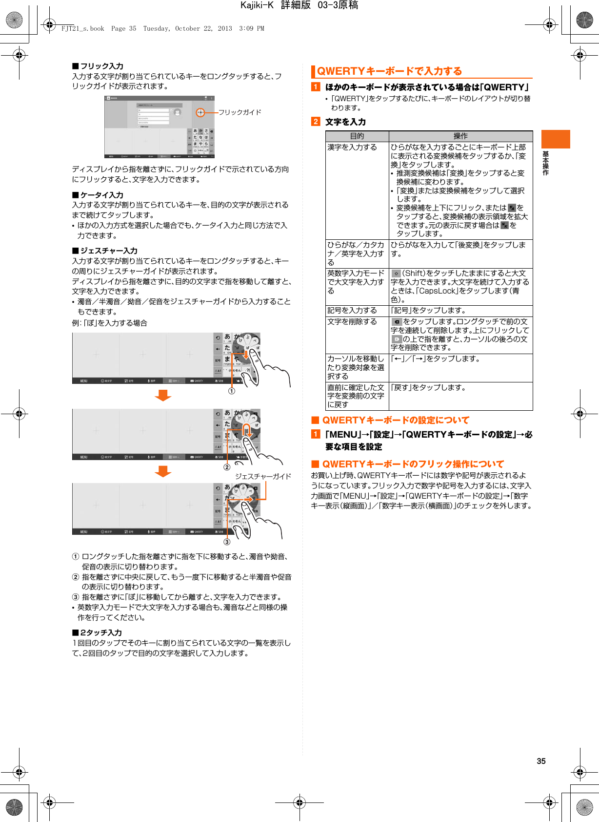 35■ フリック入力入力する文字が割り当てられているキーをロングタッチすると、フリックガイドが表示されます。ディスプレイから指を離さずに、フリックガイドで示されている方向にフリックすると、文字を入力できます。■ ケータイ入力入力する文字が割り当てられているキーを、目的の文字が表示されるまで続けてタップします。•ほかの入力方式を選択した場合でも、ケータイ入力と同じ方法で入力できます。■ ジェスチャー入力入力する文字が割り当てられているキーをロングタッチすると、キーの周りにジェスチャーガイドが表示されます。ディスプレイから指を離さずに、目的の文字まで指を移動して離すと、文字を入力できます。•濁音／半濁音／拗音／促音をジェスチャーガイドから入力することもできます。例：「ぽ」を入力する場合aロングタッチした指を離さずに指を下に移動すると、濁音や拗音、促音の表示に切り替わります。b指を離さずに中央に戻して、もう一度下に移動すると半濁音や促音の表示に切り替わります。c指を離さずに「ぽ」に移動してから離すと、文字を入力できます。•英数字入力モードで大文字を入力する場合も、濁音などと同様の操作を行ってください。■ 2タッチ入力1回目のタップでそのキーに割り当てられている文字の一覧を表示して、2回目のタップで目的の文字を選択して入力します。aほかのキーボードが表示されている場合は「QWERTY」•「QWERTY」をタップするたびに、キーボードのレイアウトが切り替わります。b文字を入力■ QWERTYキーボードの設定についてa「MENU」→「設定」→「QWERTYキーボードの設定」→必要な項目を設定■ QWERTYキーボードのフリック操作についてお買い上げ時、QWERTYキーボードには数字や記号が表示されるようになっています。フリック入力で数字や記号を入力するには、文字入力画面で「MENU」→「設定」→「QWERTYキーボードの設定」→「数字キー表示（縦画面）」／「数字キー表示（横画面）」のチェックを外します。フリックガイドabcジェスチャーガイドQWERTYキーボードで入力する目的 操作漢字を入力する ひらがなを入力するごとにキーボード上部に表示される変換候補をタップするか、「変換」をタップします。•推測変換候補は「変換」をタップすると変換候補に変わります。•「変換」または変換候補をタップして選択します。•変換候補を上下にフリック、または をタップすると、変換候補の表示領域を拡大できます。元の表示に戻す場合は をタップします。ひらがな／カタカナ／英字を入力するひらがなを入力して「後変換」をタップします。英数字入力モードで大文字を入力する（Shift）をタッチしたままにすると大文字を入力できます。大文字を続けて入力するときは、「CapsLock」をタップします（青色）。記号を入力する 「記号」をタップします。文字を削除する をタップします。ロングタッチで前の文字を連続して削除します。上にフリックしての上で指を離すと、カーソルの後ろの文字を削除できます。カーソルを移動したり変換対象を選択する「←」／「→」をタップします。直前に確定した文字を変換前の文字に戻す「戻す」をタップします。FJT21_s.book  Page 35  Tuesday, October 22, 2013  3:09 PMKajiki-K　詳細版　03-3原稿