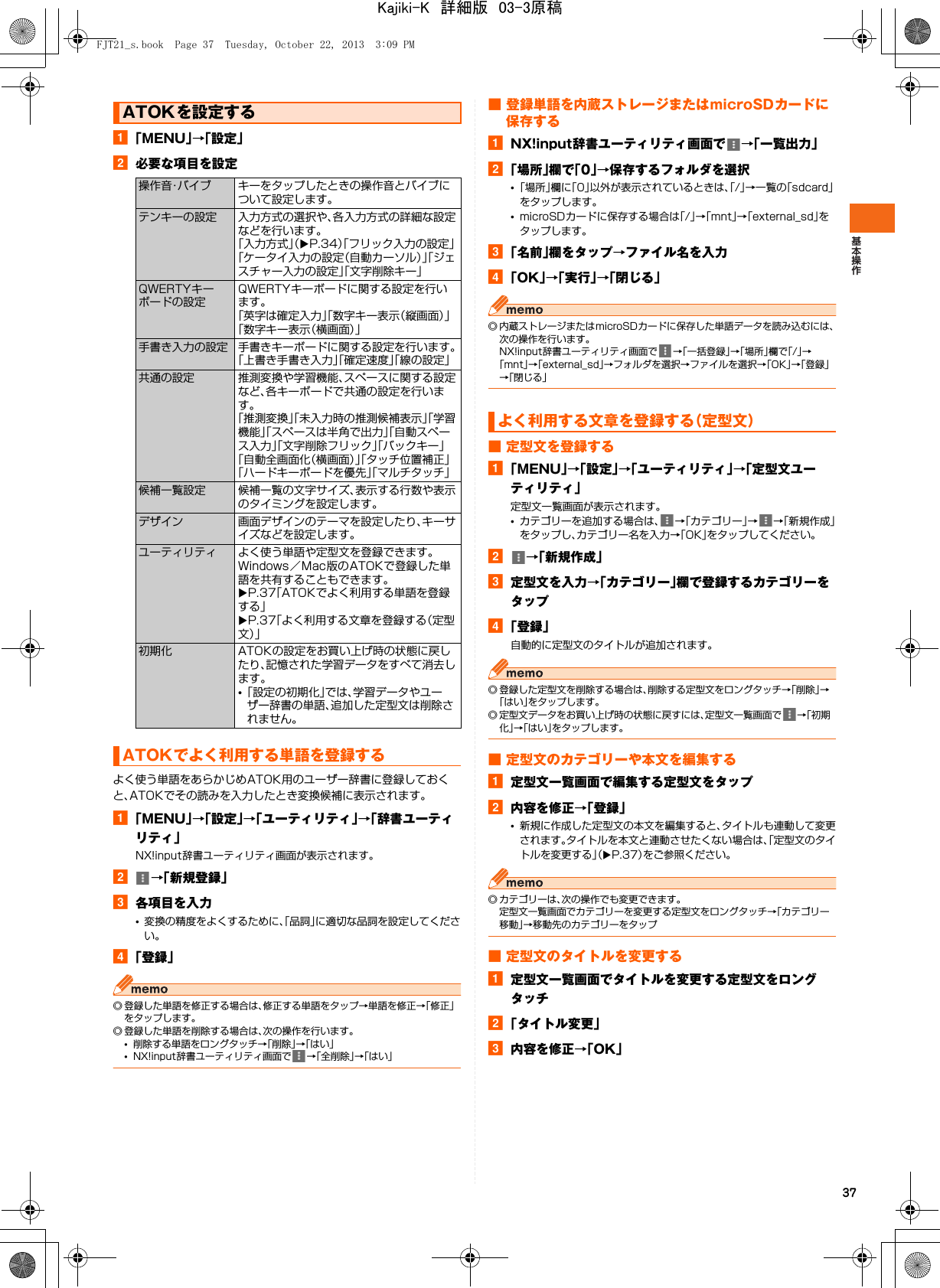 37a「MENU」→「設定」b必要な項目を設定よく使う単語をあらかじめATOK用のユーザー辞書に登録しておくと、ATOKでその読みを入力したとき変換候補に表示されます。a「MENU」→「設定」→「ユーティリティ」→「辞書ユーティリティ」NX!input辞書ユーティリティ画面が表示されます。b→「新規登録」c各項目を入力•変換の精度をよくするために、「品詞」に適切な品詞を設定してください。d「登録」◎ 登録した単語を修正する場合は、修正する単語をタップ→単語を修正→「修正」をタップします。◎ 登録した単語を削除する場合は、次の操作を行います。•削除する単語をロングタッチ→「削除」→「はい」•NX!input辞書ユーティリティ画面で →「全削除」→「はい」■ 登録単語を内蔵ストレージまたはmicroSDカードに保存するaNX!input辞書ユーティリティ画面で →「一覧出力」b「場所」欄で「0」→保存するフォルダを選択•「場所」欄に「0」以外が表示されているときは、「/」→一覧の「sdcard」をタップします。•microSDカードに保存する場合は「/」→「mnt」→「external_sd」をタップします。c「名前」欄をタップ→ファイル名を入力d「OK」→「実行」→「閉じる」◎ 内蔵ストレージまたはmicroSDカードに保存した単語データを読み込むには、次の操作を行います。NX!input辞書ユーティリティ画面で →「一括登録」→「場所」欄で「/」→「mnt」→「external_sd」→フォルダを選択→ファイルを選択→「OK」→「登録」→「閉じる」■ 定型文を登録するa「MENU」→「設定」→「ユーティリティ」→「定型文ユーティリティ」定型文一覧画面が表示されます。•カテゴリーを追加する場合は、 →「カテゴリー」→→「新規作成」をタップし、カテゴリー名を入力→「OK」をタップしてください。b→「新規作成」c定型文を入力→「カテゴリー」欄で登録するカテゴリーをタップd「登録」自動的に定型文のタイトルが追加されます。◎ 登録した定型文を削除する場合は、削除する定型文をロングタッチ→「削除」→「はい」をタップします。◎ 定型文データをお買い上げ時の状態に戻すには、定型文一覧画面で →「初期化」→「はい」をタップします。■ 定型文のカテゴリーや本文を編集するa定型文一覧画面で編集する定型文をタップb内容を修正→「登録」•新規に作成した定型文の本文を編集すると、タイトルも連動して変更されます。タイトルを本文と連動させたくない場合は、「定型文のタイトルを変更する」（XP.37）をご参照ください。◎ カテゴリーは、次の操作でも変更できます。定型文一覧画面でカテゴリーを変更する定型文をロングタッチ→「カテゴリー移動」→移動先のカテゴリーをタップ■ 定型文のタイトルを変更するa定型文一覧画面でタイトルを変更する定型文をロングタッチb「タイトル変更」c内容を修正→「OK」ATOKを設定する操作音・バイブ キーをタップしたときの操作音とバイブについて設定します。テンキーの設定 入力方式の選択や、各入力方式の詳細な設定などを行います。「入力方式」（XP.34）「フリック入力の設定」「ケータイ入力の設定（自動カーソル）」「ジェスチャー入力の設定」「文字削除キー」QWERTYキーボードの設定QWERTYキーボードに関する設定を行います。「英字は確定入力」「数字キー表示（縦画面）」「数字キー表示（横画面）」手書き入力の設定 手書きキーボードに関する設定を行います。「上書き手書き入力」「確定速度」「線の設定」共通の設定 推測変換や学習機能、スペースに関する設定など、各キーボードで共通の設定を行います。「推測変換」「未入力時の推測候補表示」「学習機能」「スペースは半角で出力」「自動スペース入力」「文字削除フリック」「バックキー」「自動全画面化（横画面）」「タッチ位置補正」「ハードキーボードを優先」「マルチタッチ」候補一覧設定 候補一覧の文字サイズ、表示する行数や表示のタイミングを設定します。デザイン 画面デザインのテーマを設定したり、キーサイズなどを設定します。ユーティリティ よく使う単語や定型文を登録できます。Windows／Mac版のATOKで登録した単語を共有することもできます。XP.37「ATOKでよく利用する単語を登録する」XP.37「よく利用する文章を登録する（定型文）」初期化 ATOKの設定をお買い上げ時の状態に戻したり、記憶された学習データをすべて消去します。•「設定の初期化」では、学習データやユーザー辞書の単語、追加した定型文は削除されません。ATOKでよく利用する単語を登録するよく利用する文章を登録する（定型文）FJT21_s.book  Page 37  Tuesday, October 22, 2013  3:09 PMKajiki-K　詳細版　03-3原稿
