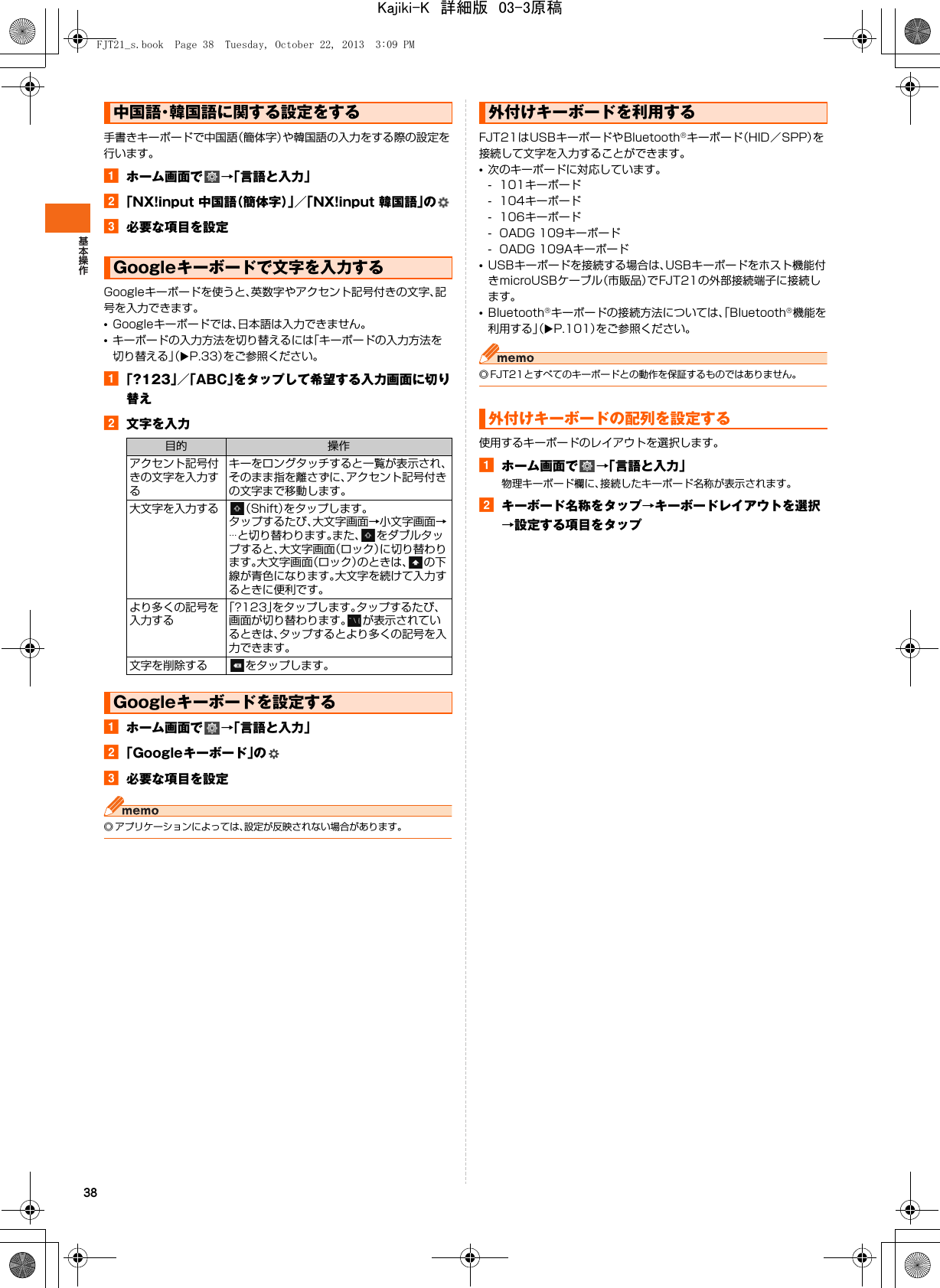 38手書きキーボードで中国語（簡体字）や韓国語の入力をする際の設定を行います。aホーム画面で →「言語と入力」b「NX!input 中国語（簡体字）」／「NX!input 韓国語」のc必要な項目を設定Googleキーボードを使うと、英数字やアクセント記号付きの文字、記号を入力できます。•Googleキーボードでは、日本語は入力できません。•キーボードの入力方法を切り替えるには「キーボードの入力方法を切り替える」（XP.33）をご参照ください。a「?123」／「ABC」をタップして希望する入力画面に切り替えb文字を入力aホーム画面で →「言語と入力」b「Googleキーボード」のc必要な項目を設定◎ アプリケーションによっては、設定が反映されない場合があります。FJT21はUSBキーボードやBluetooth®キーボード（HID／SPP）を接続して文字を入力することができます。•次のキーボードに対応しています。- 101キーボード- 104キーボード- 106キーボード- OADG 109キーボード- OADG 109Aキーボード•USBキーボードを接続する場合は、USBキーボードをホスト機能付きmicroUSBケーブル（市販品）でFJT21の外部接続端子に接続します。•Bluetooth®キーボードの接続方法については、「Bluetooth®機能を利用する」（XP.101）をご参照ください。◎ FJT21とすべてのキーボードとの動作を保証するものではありません。使用するキーボードのレイアウトを選択します。aホーム画面で →「言語と入力」物理キーボード欄に、接続したキーボード名称が表示されます。bキーボード名称をタップ→キーボードレイアウトを選択→設定する項目をタップ中国語・韓国語に関する設定をするGoogleキーボードで文字を入力する目的 操作アクセント記号付きの文字を入力するキーをロングタッチすると一覧が表示され、そのまま指を離さずに、アクセント記号付きの文字まで移動します。大文字を入力する （Shift）をタップします。タップするたび、大文字画面→小文字画面→…と切り替わります。また、 をダブルタップすると、大文字画面（ロック）に切り替わります。大文字画面（ロック）のときは、 の下線が青色になります。大文字を続けて入力するときに便利です。より多くの記号を入力する「?123」をタップします。タップするたび、画面が切り替わります。 が表示されているときは、タップするとより多くの記号を入力できます。文字を削除する をタップします。Googleキーボードを設定する外付けキーボードを利用する外付けキーボードの配列を設定するFJT21_s.book  Page 38  Tuesday, October 22, 2013  3:09 PMKajiki-K　詳細版　03-3原稿