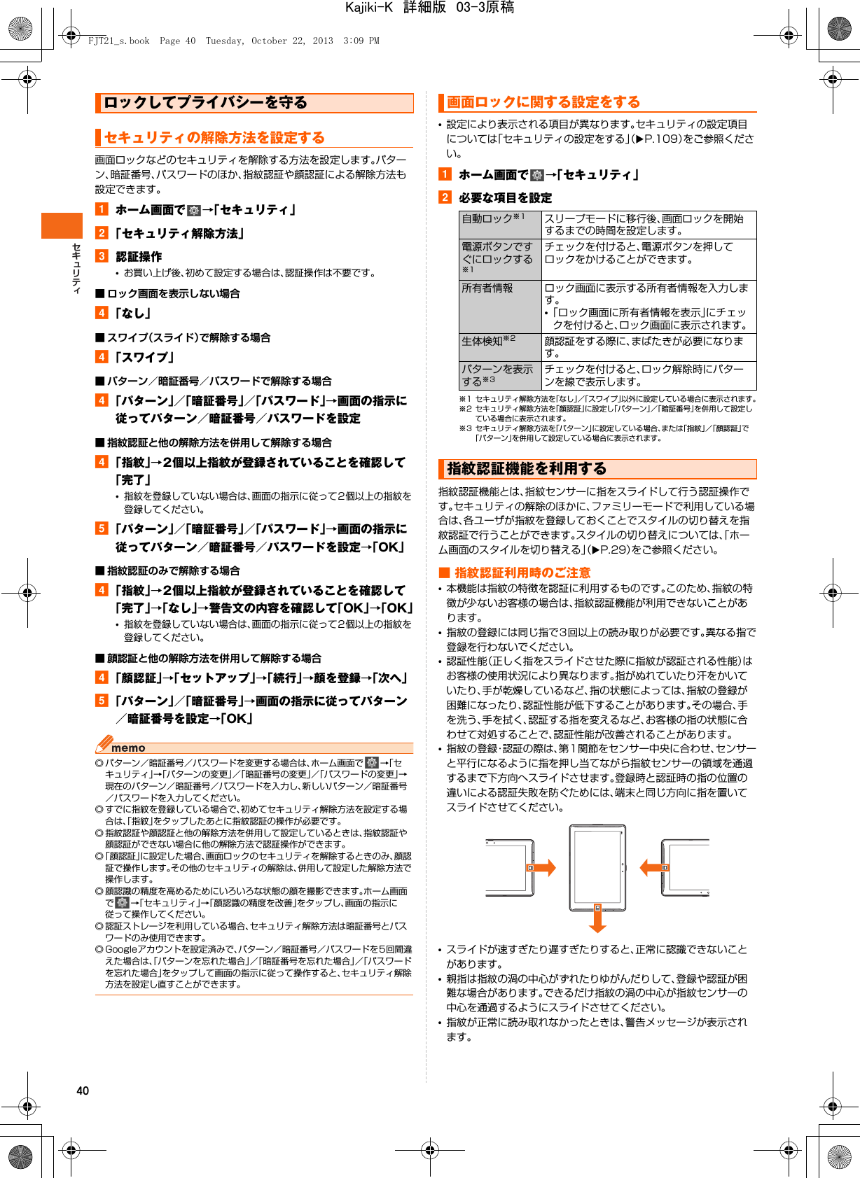 40画面ロックなどのセキュリティを解除する方法を設定します。パターン、暗証番号、パスワードのほか、指紋認証や顔認証による解除方法も設定できます。aホーム画面で →「セキュリティ」b「セキュリティ解除方法」c認証操作•お買い上げ後、初めて設定する場合は、認証操作は不要です。■ ロック画面を表示しない場合d「なし」■ スワイプ（スライド）で解除する場合d「スワイプ」■ パターン／暗証番号／パスワードで解除する場合d「パターン」／「暗証番号」／「パスワード」→画面の指示に従ってパターン／暗証番号／パスワードを設定■ 指紋認証と他の解除方法を併用して解除する場合d「指紋」→2個以上指紋が登録されていることを確認して「完了」•指紋を登録していない場合は、画面の指示に従って2個以上の指紋を登録してください。e「パターン」／「暗証番号」／「パスワード」→画面の指示に従ってパターン／暗証番号／パスワードを設定→「OK」■ 指紋認証のみで解除する場合d「指紋」→2個以上指紋が登録されていることを確認して「完了」→「なし」→警告文の内容を確認して「OK」→「OK」•指紋を登録していない場合は、画面の指示に従って2個以上の指紋を登録してください。■ 顔認証と他の解除方法を併用して解除する場合d「顔認証」→「セットアップ」→「続行」→顔を登録→「次へ」e「パターン」／「暗証番号」→画面の指示に従ってパターン／暗証番号を設定→「OK」◎ パターン／暗証番号／パスワードを変更する場合は、ホーム画面で →「セキュリティ」→「パターンの変更」／「暗証番号の変更」／「パスワードの変更」→現在のパターン／暗証番号／パスワードを入力し、新しいパターン／暗証番号／パスワードを入力してください。◎ すでに指紋を登録している場合で、初めてセキュリティ解除方法を設定する場合は、「指紋」をタップしたあとに指紋認証の操作が必要です。◎ 指紋認証や顔認証と他の解除方法を併用して設定しているときは、指紋認証や顔認証ができない場合に他の解除方法で認証操作ができます。◎「顔認証」に設定した場合、画面ロックのセキュリティを解除するときのみ、顔認証で操作します。その他のセキュリティの解除は、併用して設定した解除方法で操作します。◎ 顔認識の精度を高めるためにいろいろな状態の顔を撮影できます。ホーム画面で→「セキュリティ」→「顔認識の精度を改善」をタップし、画面の指示に従って操作してください。◎ 認証ストレージを利用している場合、セキュリティ解除方法は暗証番号とパスワードのみ使用できます。◎ Googleアカウントを設定済みで、パターン／暗証番号／パスワードを5回間違えた場合は、「パターンを忘れた場合」／「暗証番号を忘れた場合」／「パスワードを忘れた場合」をタップして画面の指示に従って操作すると、セキュリティ解除方法を設定し直すことができます。•設定により表示される項目が異なります。セキュリティの設定項目については「セキュリティの設定をする」（XP.109）をご参照ください。aホーム画面で →「セキュリティ」b必要な項目を設定※1 セキュリティ解除方法を「なし」／「スワイプ」以外に設定している場合に表示されます。※2 セキュリティ解除方法を「顔認証」に設定し「パターン」／「暗証番号」を併用して設定している場合に表示されます。※3 セキュリティ解除方法を「パターン」に設定している場合、または「指紋」／「顔認証」で「パターン」を併用して設定している場合に表示されます。指紋認証機能とは、指紋センサーに指をスライドして行う認証操作です。セキュリティの解除のほかに、ファミリーモードで利用している場合は、各ユーザが指紋を登録しておくことでスタイルの切り替えを指紋認証で行うことができます。スタイルの切り替えについては、「ホーム画面のスタイルを切り替える」（XP.29）をご参照ください。■ 指紋認証利用時のご注意•本機能は指紋の特徴を認証に利用するものです。このため、指紋の特徴が少ないお客様の場合は、指紋認証機能が利用できないことがあります。•指紋の登録には同じ指で3回以上の読み取りが必要です。異なる指で登録を行わないでください。•認証性能（正しく指をスライドさせた際に指紋が認証される性能）はお客様の使用状況により異なります。指がぬれていたり汗をかいていたり、手が乾燥しているなど、指の状態によっては、指紋の登録が困難になったり、認証性能が低下することがあります。その場合、手を洗う、手を拭く、認証する指を変えるなど、お客様の指の状態に合わせて対処することで、認証性能が改善されることがあります。•指紋の登録・認証の際は、第1関節をセンサー中央に合わせ、センサーと平行になるように指を押し当てながら指紋センサーの領域を通過するまで下方向へスライドさせます。登録時と認証時の指の位置の違いによる認証失敗を防ぐためには、端末と同じ方向に指を置いてスライドさせてください。•スライドが速すぎたり遅すぎたりすると、正常に認識できないことがあります。•親指は指紋の渦の中心がずれたりゆがんだりして、登録や認証が困難な場合があります。できるだけ指紋の渦の中心が指紋センサーの中心を通過するようにスライドさせてください。•指紋が正常に読み取れなかったときは、警告メッセージが表示されます。ロックしてプライバシーを守るセキュリティの解除方法を設定する画面ロックに関する設定をする自動ロック※1 スリープモードに移行後、画面ロックを開始するまでの時間を設定します。電源ボタンですぐにロックする※1チェックを付けると、電源ボタンを押してロックをかけることができます。所有者情報 ロック画面に表示する所有者情報を入力します。•「ロック画面に所有者情報を表示」にチェックを付けると、ロック画面に表示されます。生体検知※2 顔認証をする際に、まばたきが必要になります。パターンを表示する※3チェックを付けると、ロック解除時にパターンを線で表示します。指紋認証機能を利用するFJT21_s.book  Page 40  Tuesday, October 22, 2013  3:09 PMKajiki-K　詳細版　03-3原稿