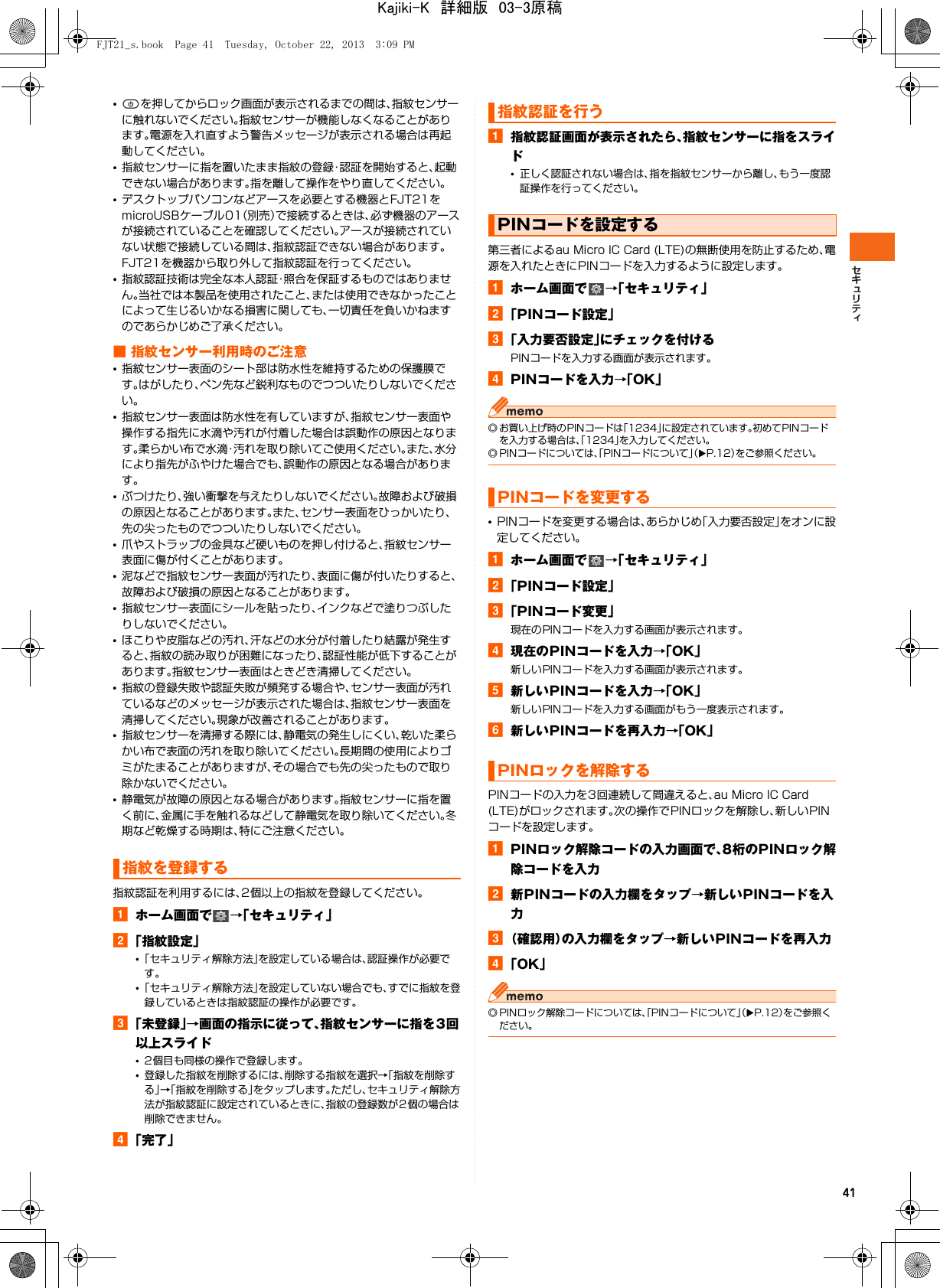 41•Pを押してからロック画面が表示されるまでの間は、指紋センサーに触れないでください。指紋センサーが機能しなくなることがあります。電源を入れ直すよう警告メッセージが表示される場合は再起動してください。•指紋センサーに指を置いたまま指紋の登録・認証を開始すると、起動できない場合があります。指を離して操作をやり直してください。•デスクトップパソコンなどアースを必要とする機器とFJT21をmicroUSBケーブル01（別売）で接続するときは、必ず機器のアースが接続されていることを確認してください。アースが接続されていない状態で接続している間は、指紋認証できない場合があります。FJT21を機器から取り外して指紋認証を行ってください。•指紋認証技術は完全な本人認証・照合を保証するものではありません。当社では本製品を使用されたこと、または使用できなかったことによって生じるいかなる損害に関しても、一切責任を負いかねますのであらかじめご了承ください。■ 指紋センサー利用時のご注意•指紋センサー表面のシート部は防水性を維持するための保護膜です。はがしたり、ペン先など鋭利なものでつついたりしないでください。•指紋センサー表面は防水性を有していますが、指紋センサー表面や操作する指先に水滴や汚れが付着した場合は誤動作の原因となります。柔らかい布で水滴・汚れを取り除いてご使用ください。また、水分により指先がふやけた場合でも、誤動作の原因となる場合があります。•ぶつけたり、強い衝撃を与えたりしないでください。故障および破損の原因となることがあります。また、センサー表面をひっかいたり、先の尖ったものでつついたりしないでください。•爪やストラップの金具など硬いものを押し付けると、指紋センサー表面に傷が付くことがあります。•泥などで指紋センサー表面が汚れたり、表面に傷が付いたりすると、故障および破損の原因となることがあります。•指紋センサー表面にシールを貼ったり、インクなどで塗りつぶしたりしないでください。•ほこりや皮脂などの汚れ、汗などの水分が付着したり結露が発生すると、指紋の読み取りが困難になったり、認証性能が低下することがあります。指紋センサー表面はときどき清掃してください。•指紋の登録失敗や認証失敗が頻発する場合や、センサー表面が汚れているなどのメッセージが表示された場合は、指紋センサー表面を清掃してください。現象が改善されることがあります。•指紋センサーを清掃する際には、静電気の発生しにくい、乾いた柔らかい布で表面の汚れを取り除いてください。長期間の使用によりゴミがたまることがありますが、その場合でも先の尖ったもので取り除かないでください。•静電気が故障の原因となる場合があります。指紋センサーに指を置く前に、金属に手を触れるなどして静電気を取り除いてください。冬期など乾燥する時期は、特にご注意ください。指紋認証を利用するには、2個以上の指紋を登録してください。aホーム画面で →「セキュリティ」b「指紋設定」•「セキュリティ解除方法」を設定している場合は、認証操作が必要です。•「セキュリティ解除方法」を設定していない場合でも、すでに指紋を登録しているときは指紋認証の操作が必要です。c「未登録」→画面の指示に従って、指紋センサーに指を3回以上スライド•2個目も同様の操作で登録します。•登録した指紋を削除するには、削除する指紋を選択→「指紋を削除する」→「指紋を削除する」をタップします。ただし、セキュリティ解除方法が指紋認証に設定されているときに、指紋の登録数が2個の場合は削除できません。d「完了」a指紋認証画面が表示されたら、指紋センサーに指をスライド•正しく認証されない場合は、指を指紋センサーから離し、もう一度認証操作を行ってください。第三者によるau Micro IC Card (LTE)の無断使用を防止するため、電源を入れたときにPINコードを入力するように設定します。aホーム画面で →「セキュリティ」b「PINコード設定」c「入力要否設定」にチェックを付けるPINコードを入力する画面が表示されます。dPINコードを入力→「OK」◎ お買い上げ時のPINコードは「1234」に設定されています。初めてPINコードを入力する場合は、「1234」を入力してください。◎ PINコードについては、「PINコードについて」（XP.12）をご参照ください。•PINコードを変更する場合は、あらかじめ「入力要否設定」をオンに設定してください。aホーム画面で →「セキュリティ」b「PINコード設定」c「PINコード変更」現在のPINコードを入力する画面が表示されます。d現在のPINコードを入力→「OK」新しいPINコードを入力する画面が表示されます。e新しいPINコードを入力→「OK」新しいPINコードを入力する画面がもう一度表示されます。f新しいPINコードを再入力→「OK」PINコードの入力を3回連続して間違えると、au Micro IC Card (LTE)がロックされます。次の操作でPINロックを解除し、新しいPINコードを設定します。aPINロック解除コードの入力画面で、8桁のPINロック解除コードを入力b新PINコードの入力欄をタップ→新しいPINコードを入力c（確認用）の入力欄をタップ→新しいPINコードを再入力d「OK」◎ PINロック解除コードについては、「PINコードについて」（XP.12）をご参照ください。指紋を登録する指紋認証を行うPINコードを設定するPINコードを変更するPINロックを解除するFJT21_s.book  Page 41  Tuesday, October 22, 2013  3:09 PMKajiki-K　詳細版　03-3原稿