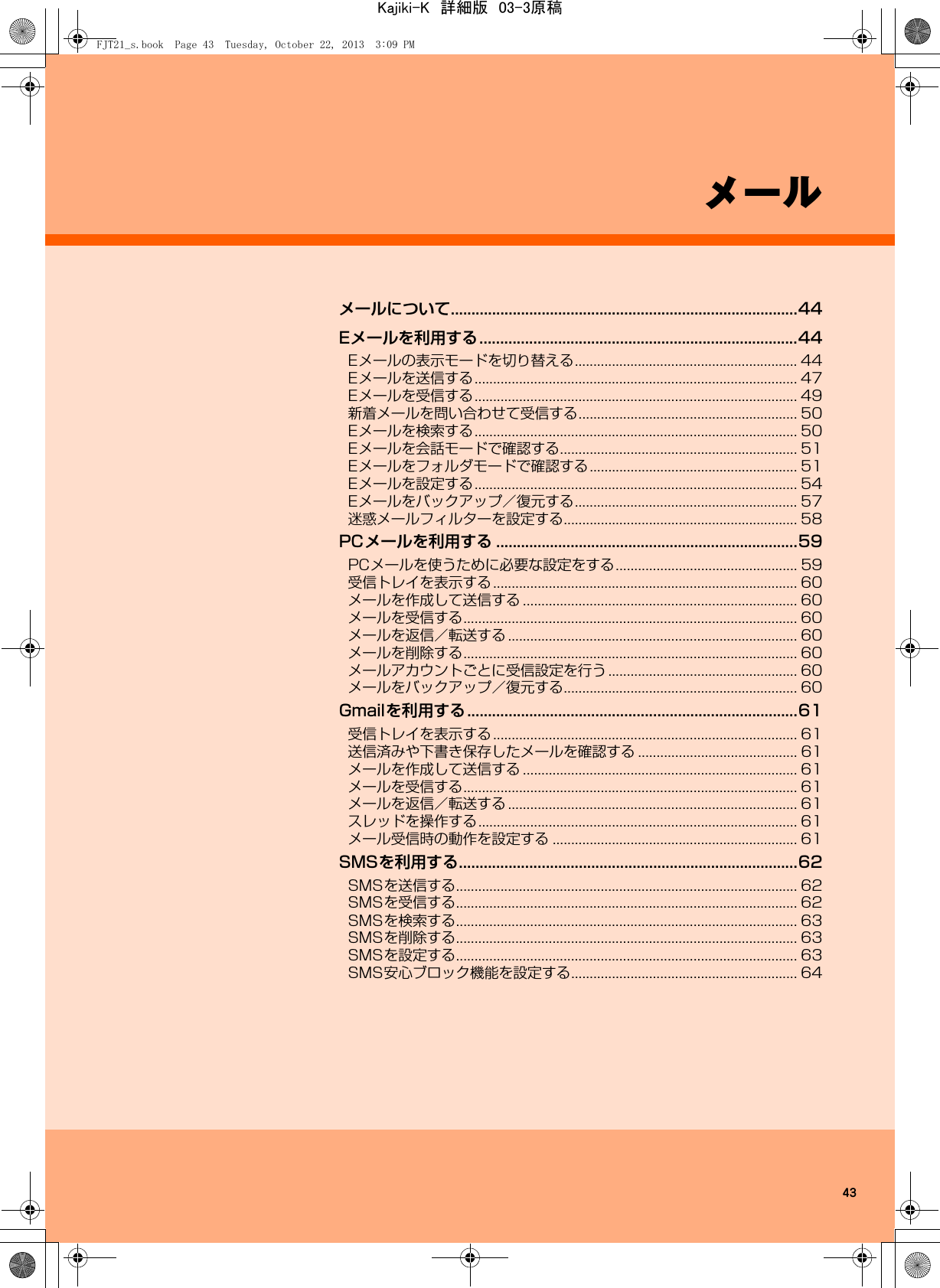 43メールメールについて....................................................................................44Eメールを利用する.............................................................................44Eメールの表示モードを切り替える............................................................ 44Eメールを送信する....................................................................................... 47Eメールを受信する....................................................................................... 49新着メールを問い合わせて受信する........................................................... 50Eメールを検索する....................................................................................... 50Eメールを会話モードで確認する................................................................ 51Eメールをフォルダモードで確認する........................................................ 51Eメールを設定する....................................................................................... 54Eメールをバックアップ／復元する............................................................ 57迷惑メールフィルターを設定する............................................................... 58PCメールを利用する .........................................................................59PCメールを使うために必要な設定をする................................................. 59受信トレイを表示する.................................................................................. 60メールを作成して送信する .......................................................................... 60メールを受信する.......................................................................................... 60メールを返信／転送する .............................................................................. 60メールを削除する.......................................................................................... 60メールアカウントごとに受信設定を行う................................................... 60メールをバックアップ／復元する............................................................... 60Gmailを利用する................................................................................61受信トレイを表示する.................................................................................. 61送信済みや下書き保存したメールを確認する ........................................... 61メールを作成して送信する .......................................................................... 61メールを受信する.......................................................................................... 61メールを返信／転送する .............................................................................. 61スレッドを操作する...................................................................................... 61メール受信時の動作を設定する .................................................................. 61SMSを利用する..................................................................................62SMSを送信する............................................................................................ 62SMSを受信する............................................................................................ 62SMSを検索する............................................................................................ 63SMSを削除する............................................................................................ 63SMSを設定する............................................................................................ 63SMS安心ブロック機能を設定する............................................................. 64FJT21_s.book  Page 43  Tuesday, October 22, 2013  3:09 PMKajiki-K　詳細版　03-3原稿