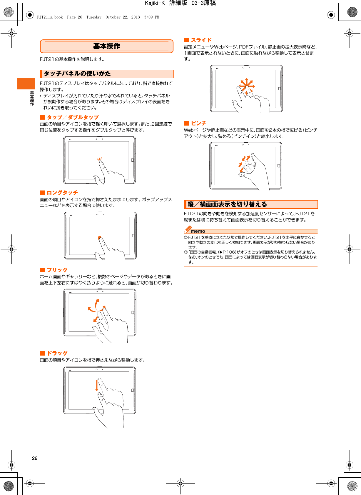 26基本操作FJT21の基本操作を説明します。FJT21のディスプレイはタッチパネルになっており、指で直接触れて操作します。•ディスプレイが汚れていたり汗や水でぬれていると、タッチパネルが誤動作する場合があります。その場合はディスプレイの表面をきれいに拭き取ってください。■ タップ／ダブルタップ画面の項目やアイコンを指で軽く叩いて選択します。また、2回連続で同じ位置をタップする操作をダブルタップと呼びます。■ ロングタッチ画面の項目やアイコンを指で押さえたままにします。 ポップアップメニューなどを表示する場合に使います。■ フリックホーム画面やギャラリーなど、複数のページやデータがあるときに画面を上下左右にすばやく払うように触れると、画面が切り替わります。■ ドラッグ画面の項目やアイコンを指で押さえながら移動します。■ スライド設定メニューやWebページ、PDFファイル、静止画の拡大表示時など、1画面で表示されないときに、画面に触れながら移動して表示させます。■ピンチWebページや静止画などの表示中に、画面を2本の指で広げる（ピンチアウト）と拡大し、狭める（ピンチイン）と縮小します。FJT21の向きや動きを検知する加速度センサーによって、FJT21を縦または横に持ち替えて画面表示を切り替えることができます。◎ FJT21を垂直に立てた状態で操作してください。FJT21を水平に寝かせると向きや動きの変化を正しく検知できず、画面表示が切り替わらない場合があります。◎「画面の自動回転」（XP.106）がオフのときは画面表示を切り替えられません。なお、オンのときでも、画面によっては画面表示が切り替わらない場合があります。タッチパネルの使いかた縦／横画面表示を切り替えるFJT21_s.book  Page 26  Tuesday, October 22, 2013  3:09 PMKajiki-K　詳細版　03-3原稿