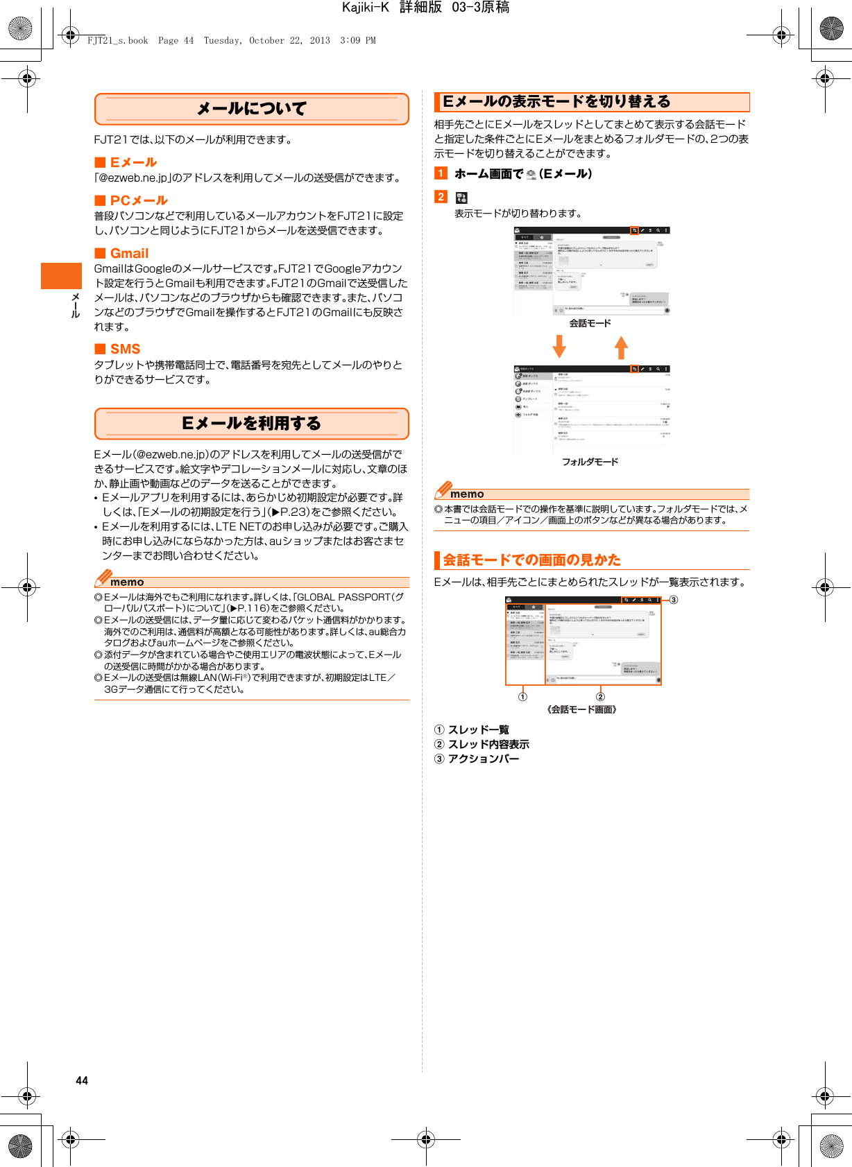 44メールについてFJT21では、以下のメールが利用できます。■ Eメール「@ezweb.ne.jp」のアドレスを利用してメールの送受信ができます。■ PCメール普段パソコンなどで利用しているメールアカウントをFJT21に設定し、パソコンと同じようにFJT21からメールを送受信できます。■GmailGmailはGoogleのメールサービスです。FJT21でGoogleアカウント設定を行うとGmailも利用できます。FJT21のGmailで送受信したメールは、パソコンなどのブラウザからも確認できます。また、パソコンなどのブラウザでGmailを操作するとFJT21のGmailにも反映されます。■SMSタブレットや携帯電話同士で、電話番号を宛先としてメールのやりとりができるサービスです。Eメールを利用するEメール（@ezweb.ne.jp）のアドレスを利用してメールの送受信ができるサービスです。絵文字やデコレーションメールに対応し、文章のほか、静止画や動画などのデータを送ることができます。•Eメールアプリを利用するには、あらかじめ初期設定が必要です。詳しくは、「Eメールの初期設定を行う」（XP.23）をご参照ください。•Eメールを利用するには、LTE NETのお申し込みが必要です。ご購入時にお申し込みにならなかった方は、auショップまたはお客さまセンターまでお問い合わせください。◎ Eメールは海外でもご利用になれます。詳しくは、「GLOBAL PASSPORT（グローバルパスポート）について」（XP.116）をご参照ください。◎ Eメールの送受信には、データ量に応じて変わるパケット通信料がかかります。海外でのご利用は、通信料が高額となる可能性があります。詳しくは、au総合カタログおよびauホームページをご参照ください。◎ 添付データが含まれている場合やご使用エリアの電波状態によって、Eメールの送受信に時間がかかる場合があります。◎ Eメールの送受信は無線LAN（Wi-Fi®）で利用できますが、初期設定はLTE／3Gデータ通信にて行ってください。相手先ごとにEメールをスレッドとしてまとめて表示する会話モードと指定した条件ごとにEメールをまとめるフォルダモードの、2つの表示モードを切り替えることができます。aホーム画面で （Eメール）b表示モードが切り替わります。◎ 本書では会話モードでの操作を基準に説明しています。フォルダモードでは、メニューの項目／アイコン／画面上のボタンなどが異なる場合があります。Eメールは、相手先ごとにまとめられたスレッドが一覧表示されます。aスレッド一覧bスレッド内容表示cアクションバーEメールの表示モードを切り替える会話モードでの画面の見かた会話モードフォル ダモ ード《会話モード画面》a bcFJT21_s.book  Page 44  Tuesday, October 22, 2013  3:09 PMKajiki-K　詳細版　03-3原稿