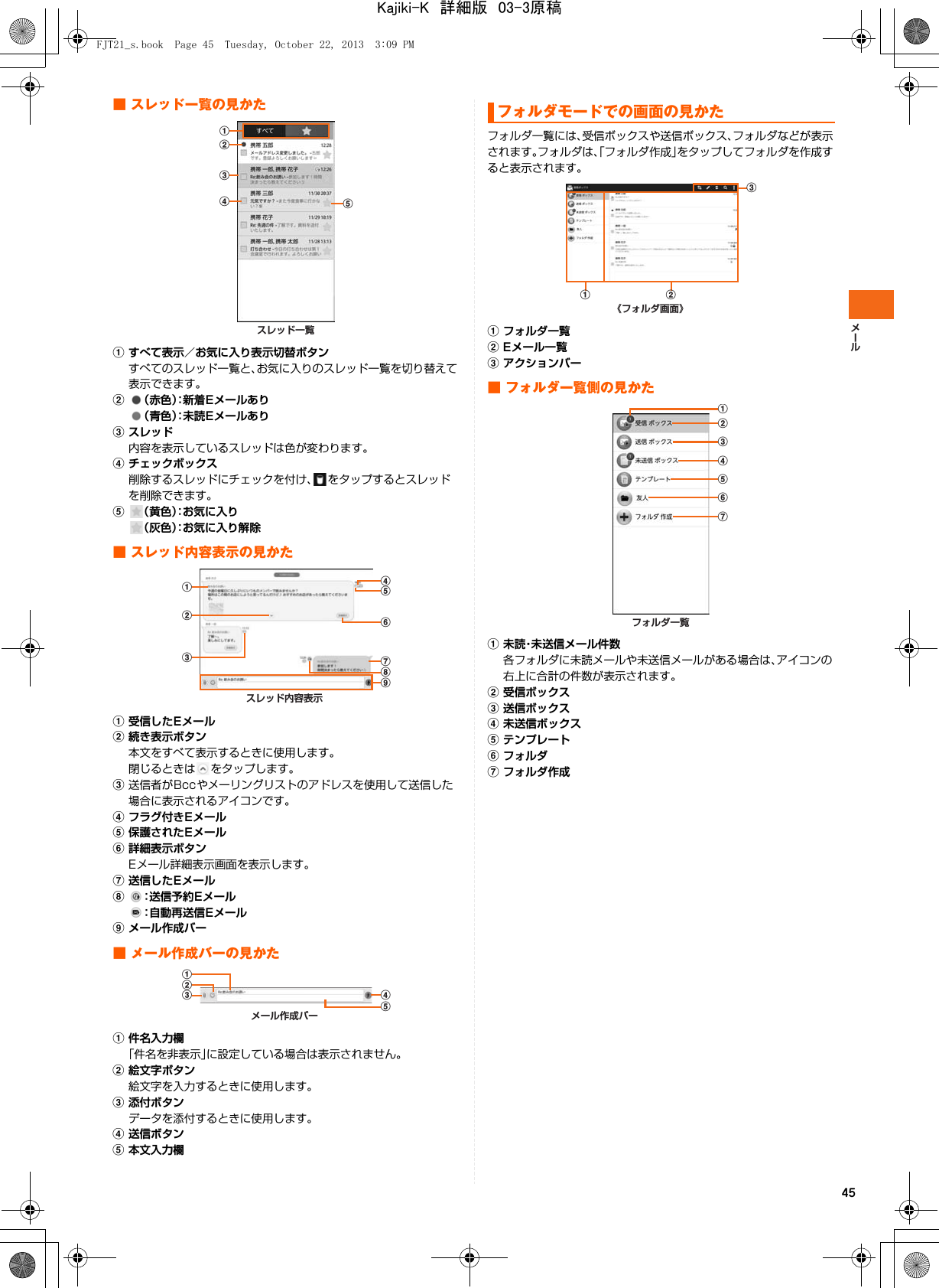 45■ スレッド一覧の見かたaすべて表示／お気に入り表示切替ボタンすべてのスレッド一覧と、お気に入りのスレッド一覧を切り替えて表示できます。b（赤色）：新着Eメールあり（青色）：未読Eメールありcスレッド内容を表示しているスレッドは色が変わります。dチェックボックス削除するスレッドにチェックを付け、 をタップするとスレッドを削除できます。e（黄色）：お気に入り（灰色）：お気に入り解除■ スレッド内容表示の見かたa受信したEメールb続き表示ボタン本文をすべて表示するときに使用します。閉じるときは をタップします。c送信者がBccやメーリングリストのアドレスを使用して送信した場合に表示されるアイコンです。dフラグ付きEメールe保護されたEメールf詳細表示ボタンEメール詳細表示画面を表示します。g送信したEメールh：送信予約Eメール：自動再送信Eメールiメール作成バー■ メール作成バーの見かたa件名入力欄「件名を非表示」に設定している場合は表示されません。b絵文字ボタン絵文字を入力するときに使用します。c添付ボタンデータを添付するときに使用します。d送信ボタンe本文入力欄フォルダ一覧には、受信ボックスや送信ボックス、フォルダなどが表示されます。フォルダは、「フォルダ作成」をタップしてフォルダを作成すると表示されます。aフォルダ一覧bEメール一覧cアクションバー■ フォルダ一覧側の見かたa未読・未送信メール件数各フォルダに未読メールや未送信メールがある場合は、アイコンの右上に合計の件数が表示されます。b受信ボックスc送信ボックスd未送信ボックスeテンプレートfフォルダgフォルダ作成スレッド一覧eabcdスレッド内容表示ighfedabcメール作成バーdecabフォルダモードでの画面の見かた《フォルダ画面》a bcフォルダ一覧gfedcbaFJT21_s.book  Page 45  Tuesday, October 22, 2013  3:09 PMKajiki-K　詳細版　03-3原稿
