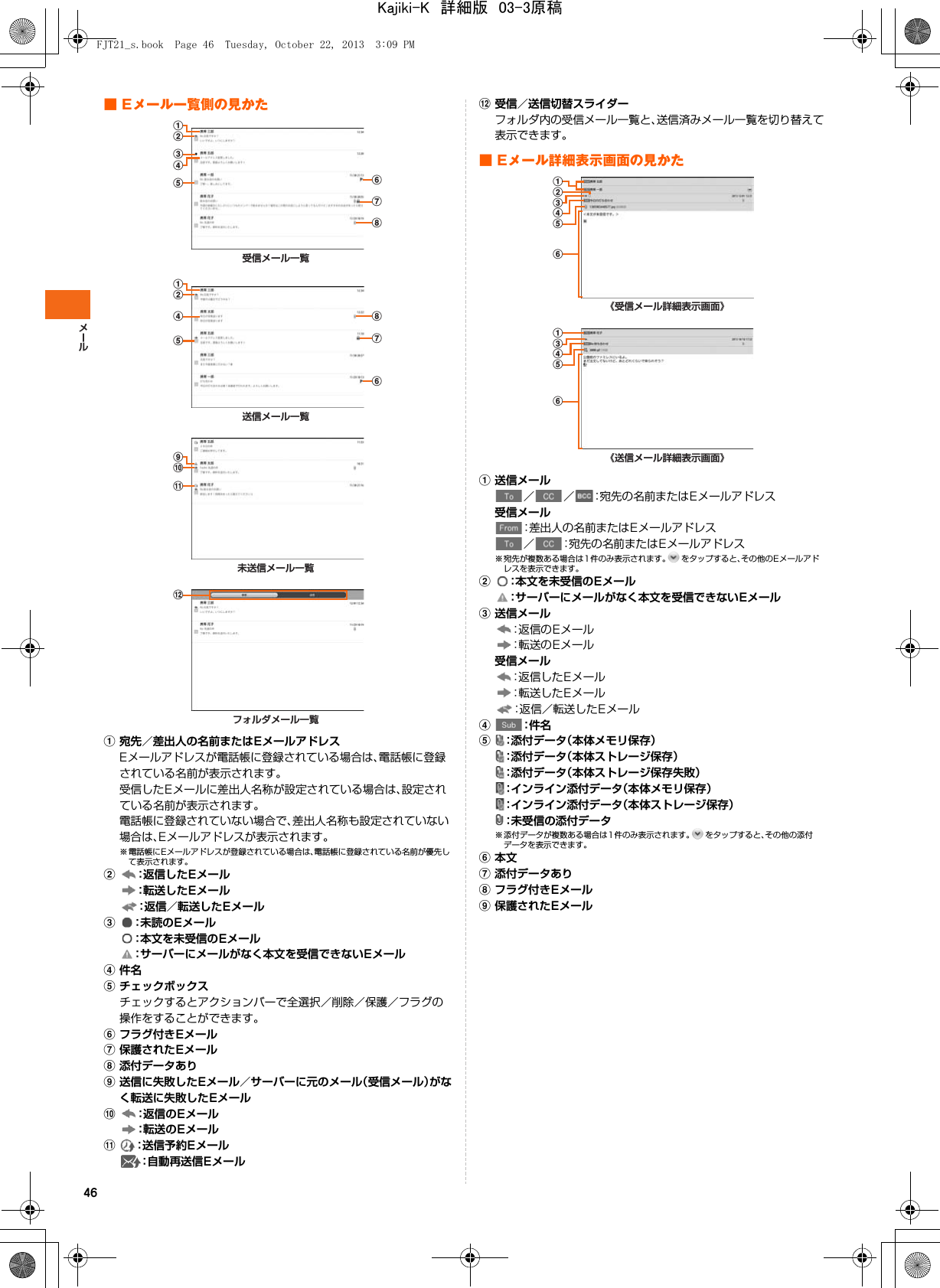 46■ Eメール一覧側の見かたa宛先／差出人の名前またはEメールアドレスEメールアドレスが電話帳に登録されている場合は、電話帳に登録されている名前が表示されます。受信したEメールに差出人名称が設定されている場合は、設定されている名前が表示されます。電話帳に登録されていない場合で、差出人名称も設定されていない場合は、Eメールアドレスが表示されます。※ 電話帳にEメールアドレスが登録されている場合は、電話帳に登録されている名前が優先して表示されます。b：返信したEメール：転送したEメール：返信／転送したEメールc：未読のEメール：本文を未受信のEメール：サーバーにメールがなく本文を受信できないEメールd件名eチェックボックスチェックするとアクションバーで全選択／削除／保護／フラグの操作をすることができます。fフラグ付きEメールg保護されたEメールh添付データありi送信に失敗したEメール／サーバーに元のメール（受信メール）がなく転送に失敗したEメールj：返信のEメール：転送のEメールk：送信予約Eメール：自動再送信Eメールl受信／送信切替スライダーフォルダ内の受信メール一覧と、送信済みメール一覧を切り替えて表示できます。■ Eメール詳細表示画面の見かたa送信メール／ ／ ：宛先の名前またはEメールアドレス受信メール：差出人の名前またはEメールアドレス／ ：宛先の名前またはEメールアドレス※ 宛先が複数ある場合は 1件のみ表示されます。 をタップすると、その他のE メールアドレスを表示できます。b：本文を未受信のEメール：サーバーにメールがなく本文を受信できないEメールc送信メール：返信のEメール：転送のEメール受信メール：返信したEメール：転送したEメール：返信／転送したEメールd：件 名e：添付データ（本体メモリ保存）：添付データ（本体ストレージ保存）：添付データ（本体ストレージ保存失敗）：インライン添付データ（本体メモリ保存）：インライン添付データ（本体ストレージ保存）：未受信の添付データ※ 添付データが複数ある場合は1 件のみ表示されます。 をタップすると、その他の添付データを表示できます。f本文g添付データありhフラグ付きEメールi保護されたEメール受信メール一覧ghfbcead送信メール一覧deghfba未送信メール一覧jkiフォルダメール一覧l《受信メール詳細表示画面》abefdc《送信メール詳細表示画面》eafdcFJT21_s.book  Page 46  Tuesday, October 22, 2013  3:09 PMKajiki-K　詳細版　03-3原稿