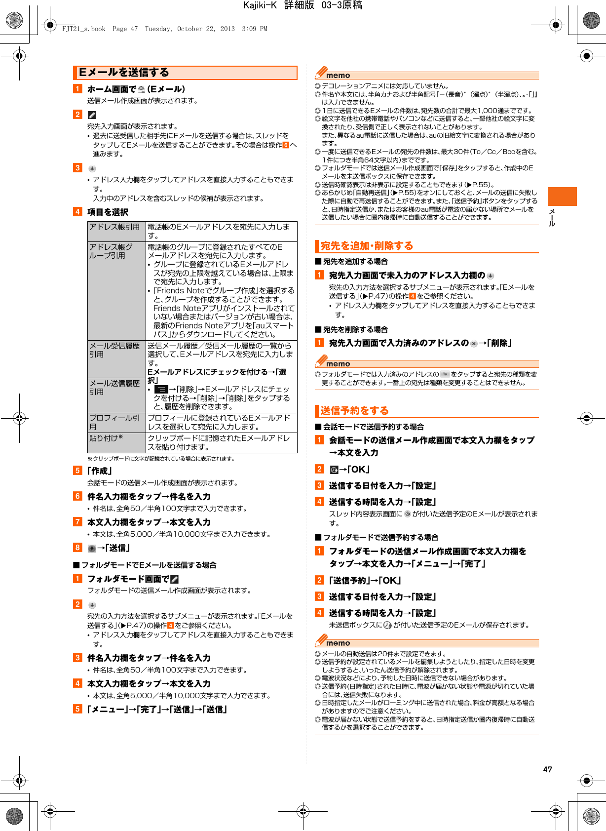 47aホーム画面で （Eメール）送信メール作成画面が表示されます。b宛先入力画面が表示されます。•過去に送受信した相手先にEメールを送信する場合は、スレッドをタップしてEメールを送信することができます。その場合は操作fへ進みます。c•アドレス入力欄をタップしてアドレスを直接入力することもできます。入力中のアドレスを含むスレッドの候補が表示されます。d項目を選択※ クリップボードに文字が記憶されている場合に表示されます。e「作成」会話モードの送信メール作成画面が表示されます。f件名入力欄をタップ→件名を入力•件名は、全角50／半角100文字まで入力できます。g本文入力欄をタップ→本文を入力•本文は、全角5,000／半角10,000文字まで入力できます。h→「送信」■ フォルダモードでEメールを送信する場合aフォルダモード画面でフォルダモードの送信メール作成画面が表示されます。b宛先の入力方法を選択するサブメニューが表示されます。「Eメールを送信する」（XP.47）の操作dをご参照ください。•アドレス入力欄をタップしてアドレスを直接入力することもできます。c件名入力欄をタップ→件名を入力•件名は、全角50／半角100文字まで入力できます。d本文入力欄をタップ→本文を入力•本文は、全角5,000／半角10,000文字まで入力できます。e「メニュー」→「完了」→「送信」→「送信」◎ デコレーションアニメには対応していません。◎ 件名や本文には、半角カナおよび半角記号『−（長音）゛（濁点）゜（半濁点）、。・「」』は入力できません。◎ 1日に送信できるEメールの件数は、宛先数の合計で最大1,000通までです。◎ 絵文字を他社の携帯電話やパソコンなどに送信すると、一部他社の絵文字に変換されたり、受信側で正しく表示されないことがあります。また、異なるau電話に送信した場合は、auの旧絵文字に変換される場合があります。◎ 一度に送信できるEメールの宛先の件数は、最大30件（To／Cc／Bccを含む。1件につき半角64文字以内）までです。◎ フォルダモードでは送信メール作成画面で「保存」をタップすると、作成中のEメールを未送信ボックスに保存できます。◎ 送信時確認表示は非表示に設定することもできます（XP.55）。◎ あらかじめ「自動再送信」（XP.55）をオンにしておくと、メールの送信に失敗した際に自動で再送信することができます。また、「送信予約」ボタンをタップすると、日時指定送信か、またはお客様のau電話が電波の届かない場所でメールを送信したい場合に圏内復帰時に自動送信することができます。■ 宛先を追加する場合a宛先入力画面で未入力のアドレス入力欄の宛先の入力方法を選択するサブメニューが表示されます。「Eメールを送信する」（XP.47）の操作dをご参照ください。•アドレス入力欄をタップしてアドレスを直接入力することもできます。■ 宛先を削除する場合a宛先入力画面で入力済みのアドレスの →「削除」◎ フォルダモードでは入力済みのアドレスの をタップすると宛先の種類を変更することができます。一番上の宛先は種類を変更することはできません。■ 会話モードで送信予約する場合a会話モードの送信メール作成画面で本文入力欄をタップ→本文を入力b→「OK」c送信する日付を入力→「設定」d送信する時間を入力→「設定」スレッド内容表示画面に が付いた送信予定のEメールが表示されます。■ フォルダモードで送信予約する場合aフォルダモードの送信メール作成画面で本文入力欄をタップ→本文を入力→「メニュー」→「完了」b「送信予約」→「OK」c送信する日付を入力→「設定」d送信する時間を入力→「設定」未送信ボックスに が付いた送信予定のEメールが保存されます。◎ メールの自動送信は20件まで設定できます。◎ 送信予約が設定されているメールを編集しようとしたり、指定した日時を変更しようすると、いったん送信予約が解除されます。◎ 電波状況などにより、予約した日時に送信できない場合があります。◎ 送信予約(日時指定)された日時に、電波が届かない状態や電源が切れていた場合には、送信失敗になります。◎ 日時指定したメールがローミング中に送信された場合、料金が高額となる場合がありますのでご注意ください。◎ 電波が届かない状態で送信予約をすると、日時指定送信か圏内復帰時に自動送信するかを選択することができます。Eメールを送信するアドレス帳引用 電話帳のEメールアドレスを宛先に入力します。アドレス帳グループ引用電話帳のグループに登録されたすべてのEメールアドレスを宛先に入力します。•グループに登録されているEメールアドレスが宛先の上限を越えている場合は、上限まで宛先に入力します。•「Friends Noteでグループ作成」を選択すると、グループを作成することができます。Friends Noteアプリがインストールされていない場合またはバージョンが古い場合は、最新のFriends Noteアプリを「auスマートパス」からダウンロードしてください。メール受信履歴引用送信メール履歴／受信メール履歴の一覧から選択して、Eメールアドレスを宛先に入力します。Eメールアドレスにチェックを付ける→「選択」•→「削除」→Eメールアドレスにチェックを付ける→「削除」→「削除」をタップすると、履歴を削除できます。メール送信履歴引用プロフィール引用プロフィールに登録されているEメールアドレスを選択して宛先に入力します。貼り付け※クリップボードに記憶されたEメールアドレスを貼り付けます。宛先を追加・削除する送信予約をするFJT21_s.book  Page 47  Tuesday, October 22, 2013  3:09 PMKajiki-K　詳細版　03-3原稿