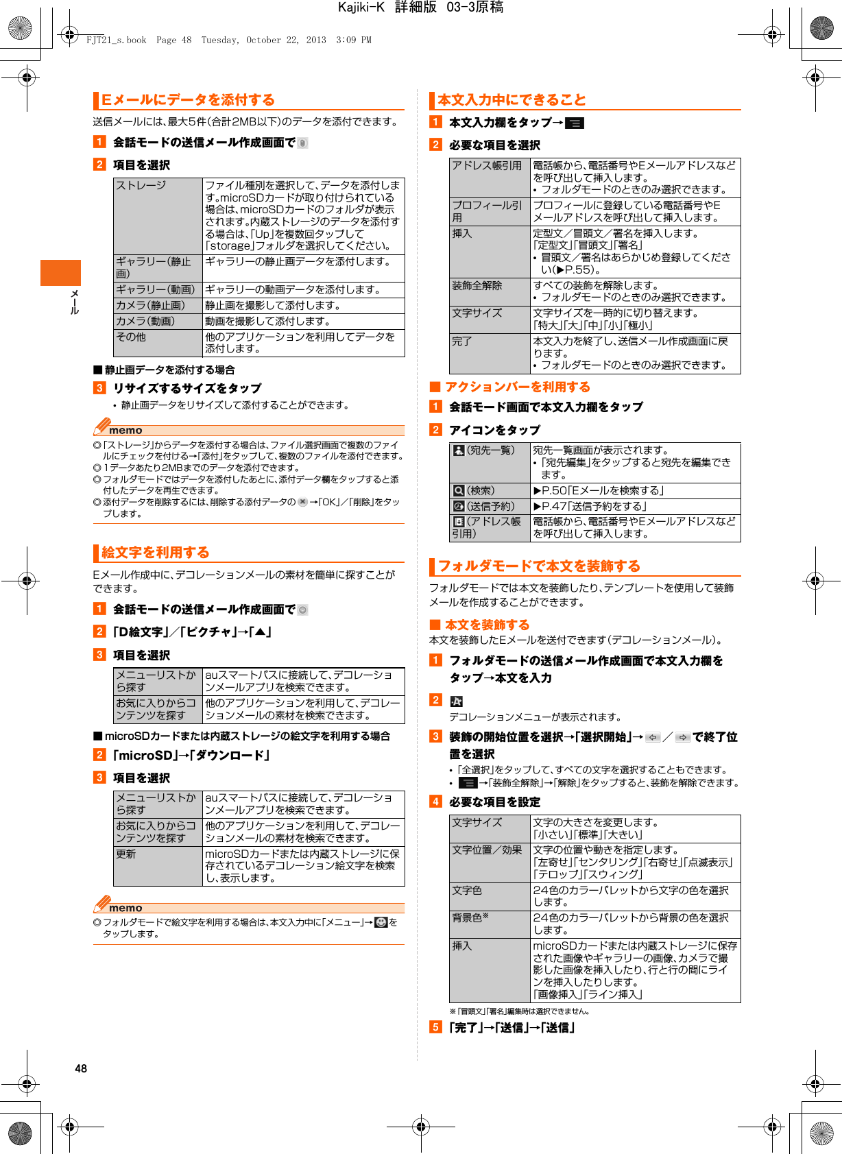 48送信メールには、最大5件（合計2MB以下）のデータを添付できます。a会話モードの送信メール作成画面でb項目を選択■ 静止画データを添付する場合cリサイズするサイズをタップ•静止画データをリサイズして添付することができます。◎「ストレージ」からデータを添付する場合は、ファイル選択画面で複数のファイルにチェックを付ける→「添付」をタップして、複数のファイルを添付できます。◎ 1データあたり2MBまでのデータを添付できます。◎ フォルダモードではデータを添付したあとに、添付データ欄をタップすると添付したデータを再生できます。◎ 添付データを削除するには、削除する添付データの →「OK」／「削除」をタップします。Eメール作成中に、デコレーションメールの素材を簡単に探すことができます。a会話モードの送信メール作成画面でb「D絵文字」／「ピクチャ」→「▲」c項目を選択■ microSDカードまたは内蔵ストレージの絵文字を利用する場合b「microSD」→「ダウンロード」c項目を選択◎ フォルダモードで絵文字を利用する場合は、本文入力中に「メニュー」→をタップします。a本文入力欄をタップ→b必要な項目を選択■ アクションバーを利用するa会話モード画面で本文入力欄をタップbアイコンをタップフォルダモードでは本文を装飾したり、テンプレートを使用して装飾メールを作成することができます。■ 本文を装飾する本文を装飾したEメールを送付できます（デコレーションメール）。aフォルダモードの送信メール作成画面で本文入力欄をタップ→本文を入力bデコレーションメニューが表示されます。c装飾の開始位置を選択→「選択開始」→／ で終了位置を選択•「全選択」をタップして、すべての文字を選択することもできます。•→「装飾全解除」→「解除」をタップすると、装飾を解除できます。d必要な項目を設定※「冒頭文」「署名」編集時は選択できません。e「完了」→「送信」→「送信」Eメールにデータを添付するストレージ ファイル種別を選択して、データを添付します。microSDカードが取り付けられている場合は、microSDカードのフォルダが表示されます。内蔵ストレージのデータを添付する場合は、「Up」を複数回タップして「storage」フォルダを選択してください。ギャラリー（静止画）ギャラリーの静止画データを添付します。ギャラリー（動画） ギャラリーの動画データを添付します。カメラ（静止画） 静止画を撮影して添付します。カメラ（動画） 動画を撮影して添付します。その他 他のアプリケーションを利用してデータを添付します。絵文字を利用するメニューリストから探すauスマートパスに接続して、デコレーションメールアプリを検索できます。お気に入りからコンテンツを探す他のアプリケーションを利用して、デコレーションメールの素材を検索できます。メニューリストから探すauスマートパスに接続して、デコレーションメールアプリを検索できます。お気に入りからコンテンツを探す他のアプリケーションを利用して、デコレーションメールの素材を検索できます。更新 microSDカードまたは内蔵ストレージに保存されているデコレーション絵文字を検索し、表示します。本文入力中にできることアドレス帳引用 電話帳から、電話番号やEメールアドレスなどを呼び出して挿入します。•フォルダモードのときのみ選択できます。プロフィール引用プロフィールに登録している電話番号やEメールアドレスを呼び出して挿入します。挿入 定型文／冒頭文／署名を挿入します。「定型文」「冒頭文」「署名」•冒頭文／署名はあらかじめ登録してください（XP.55）。装飾全解除 すべての装飾を解除します。•フォルダモードのときのみ選択できます。文字サイズ 文字サイズを一時的に切り替えます。「特大」「大」「中」「小」「極小」完了 本文入力を終了し、送信メール作成画面に戻ります。•フォルダモードのときのみ選択できます。（宛先一覧） 宛先一覧画面が表示されます。•「宛先編集」をタップすると宛先を編集できます。（検索） XP.50「Eメールを検索する」（送信予約） XP.47「送信予約をする」（アドレス帳引用）電話帳から、電話番号やEメールアドレスなどを呼び出して挿入します。フォルダモードで本文を装飾する文字サイズ 文字の大きさを変更します。「小さい」「標準」「大きい」文字位置／効果 文字の位置や動きを指定します。「左寄せ」「センタリング」「右寄せ」「点滅表示」「テロップ」「スウィング」文字色 24色のカラーパレットから文字の色を選択します。背景色※24色のカラーパレットから背景の色を選択します。挿入 microSDカードまたは内蔵ストレージに保存された画像やギャラリーの画像、カメラで撮影した画像を挿入したり、行と行の間にラインを挿入したりします。「画像挿入」「ライン挿入」FJT21_s.book  Page 48  Tuesday, October 22, 2013  3:09 PMKajiki-K　詳細版　03-3原稿