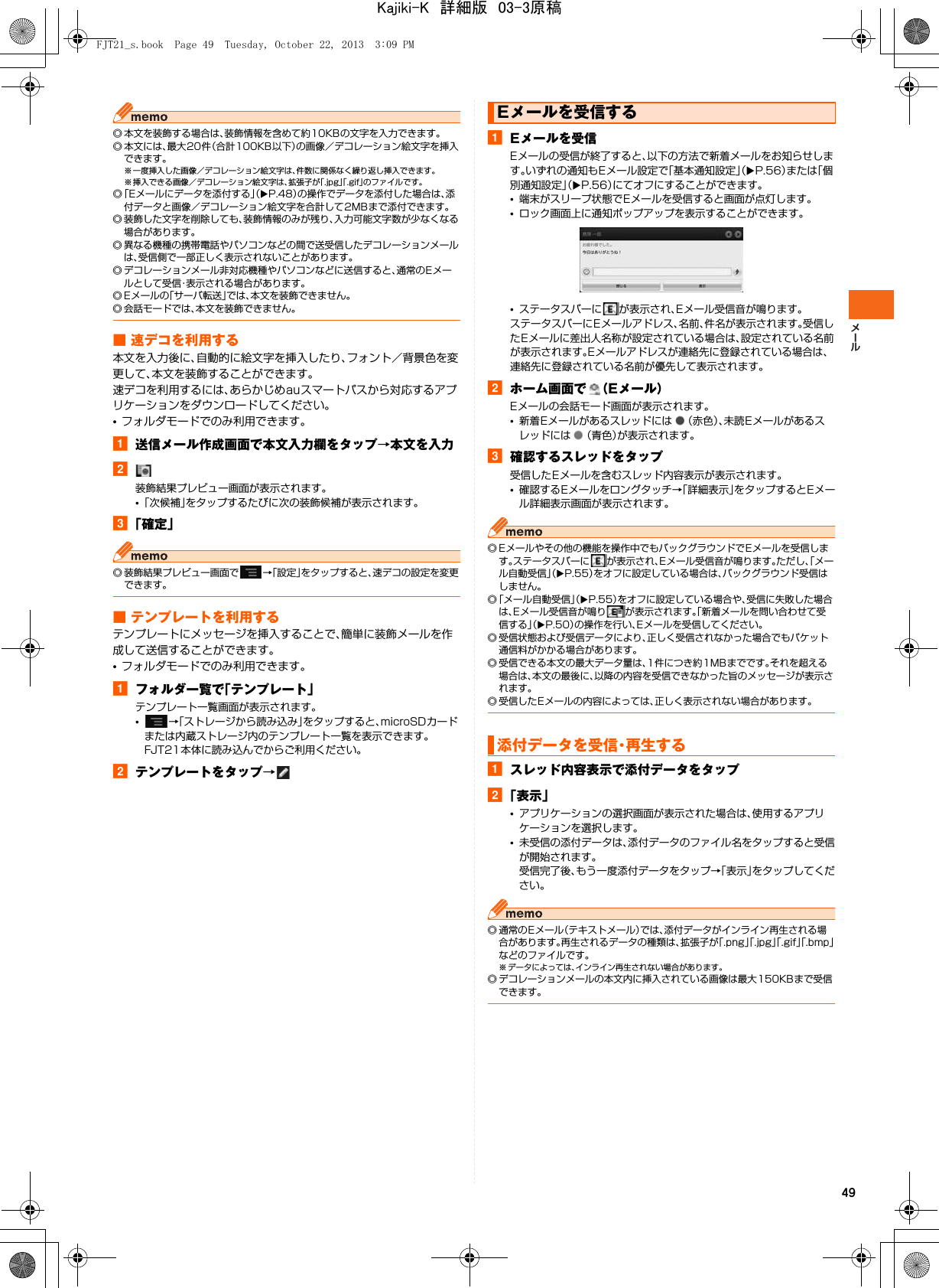 49◎ 本文を装飾する場合は、装飾情報を含めて約10KBの文字を入力できます。◎ 本文には、最大20件（合計100KB以下）の画像／デコレーション絵文字を挿入できます。※ 一度挿入した画像／デコレーション絵文字は、件数に関係なく繰り返し挿入できます。※ 挿入できる画像／デコレーション絵文字は、拡張子が「.jpg」「.gif」のファイルです。◎「Eメールにデータを添付する」（XP.48）の操作でデータを添付した場合は、添付データと画像／デコレーション絵文字を合計して2MBまで添付できます。◎ 装飾した文字を削除しても、装飾情報のみが残り、入力可能文字数が少なくなる場合があります。◎ 異なる機種の携帯電話やパソコンなどの間で送受信したデコレーションメールは、受信側で一部正しく表示されないことがあります。◎ デコレーションメール非対応機種やパソコンなどに送信すると、通常のEメールとして受信・表示される場合があります。◎ Eメールの「サーバ転送」では、本文を装飾できません。◎ 会話モードでは、本文を装飾できません。■ 速デコを利用する本文を入力後に、自動的に絵文字を挿入したり、フォント／背景色を変更して、本文を装飾することができます。速デコを利用するには、あらかじめauスマートパスから対応するアプリケーションをダウンロードしてください。•フォルダモードでのみ利用できます。a送信メール作成画面で本文入力欄をタップ→本文を入力b装飾結果プレビュー画面が表示されます。•「次候補」をタップするたびに次の装飾候補が表示されます。c「確定」◎ 装飾結果プレビュー画面で →「設定」をタップすると、速デコの設定を変更できます。■ テンプレートを利用するテンプレートにメッセージを挿入することで、簡単に装飾メールを作成して送信することができます。•フォルダモードでのみ利用できます。aフォルダ一覧で「テンプレート」テンプレート一覧画面が表示されます。•→「ストレージから読み込み」をタップすると、microSDカードまたは内蔵ストレージ内のテンプレート一覧を表示できます。FJT21本体に読み込んでからご利用ください。bテンプレートをタップ→aEメールを受信Eメールの受信が終了すると、以下の方法で新着メールをお知らせします。いずれの通知もEメール設定で「基本通知設定」（XP.56）または「個別通知設定」（XP.56）にてオフにすることができます。•端末がスリープ状態でEメールを受信すると画面が点灯します。•ロック画面上に通知ポップアップを表示することができます。•ステータスバーに が表示され、Eメール受信音が鳴ります。ステータスバーにEメールアドレス、名前、件名が表示されます。受信したEメールに差出人名称が設定されている場合は、設定されている名前が表示されます。Eメールアドレスが連絡先に登録されている場合は、連絡先に登録されている名前が優先して表示されます。bホーム画面で （Eメール）Eメールの会話モード画面が表示されます。•新着Eメールがあるスレッドには （赤色）、未読Eメールがあるスレッドには （青色）が表示されます。c確認するスレッドをタップ受信したEメールを含むスレッド内容表示が表示されます。•確認するEメールをロングタッチ→「詳細表示」をタップするとEメール詳細表示画面が表示されます。◎ Eメールやその他の機能を操作中でもバックグラウンドでEメールを受信します。ステータスバーに が表示され、Eメール受信音が鳴ります。ただし、「メール自動受信」（XP.55）をオフに設定している場合は、バックグラウンド受信はしません。◎「メール自動受信」（XP.55）をオフに設定している場合や、受信に失敗した場合は、Eメール受信音が鳴り が表示されます。「新着メールを問い合わせて受信する」（XP.50）の操作を行い、Eメールを受信してください。◎ 受信状態および受信データにより、正しく受信されなかった場合でもパケット通信料がかかる場合があります。◎ 受信できる本文の最大データ量は、1件につき約1MBまでです。それを超える場合は、本文の最後に、以降の内容を受信できなかった旨のメッセージが表示されます。◎ 受信したEメールの内容によっては、正しく表示されない場合があります。aスレッド内容表示で添付データをタップb「表示」•アプリケーションの選択画面が表示された場合は、使用するアプリケーションを選択します。•未受信の添付データは、添付データのファイル名をタップすると受信が開始されます。受信完了後、もう一度添付データをタップ→「表示」をタップしてください。◎ 通常のEメール（テキストメール）では、添付データがインライン再生される場合があります。再生されるデータの種類は、拡張子が「.png」「.jpg」「.gif」「.bmp」などのファイルです。※ データによっては、インライン再生されない場合があります。◎ デコレーションメールの本文内に挿入されている画像は最大150KBまで受信できます。Eメールを受信する添付データを受信・再生するFJT21_s.book  Page 49  Tuesday, October 22, 2013  3:09 PMKajiki-K　詳細版　03-3原稿