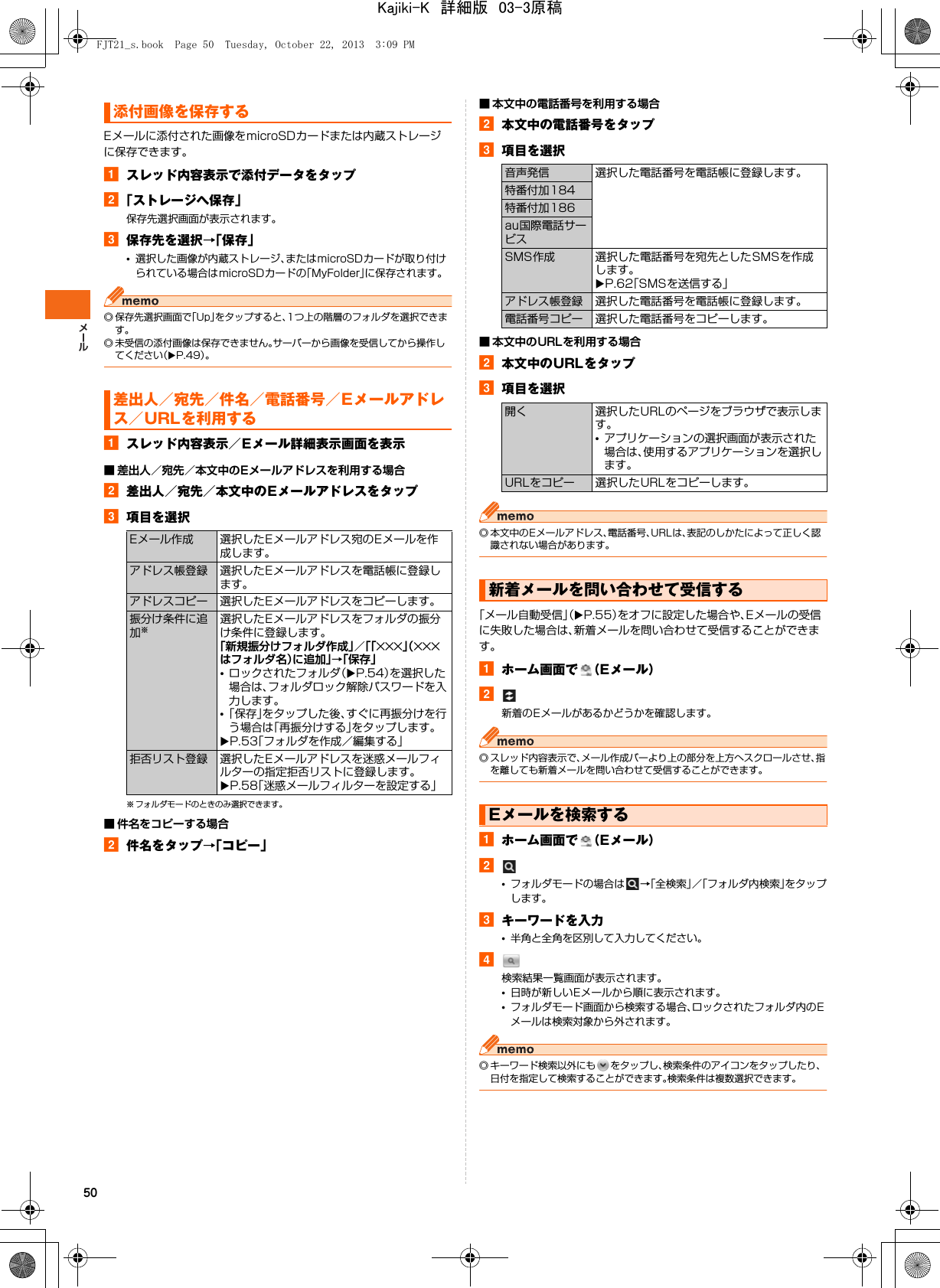 50Eメールに添付された画像をmicroSDカードまたは内蔵ストレージに保存できます。aスレッド内容表示で添付データをタップb「ストレージへ保存」保存先選択画面が表示されます。c保存先を選択→「保存」•選択した画像が内蔵ストレージ、またはmicroSDカードが取り付けられている場合はmicroSDカードの「MyFolder」に保存されます。◎ 保存先選択画面で「Up」をタップすると、1つ上の階層のフォルダを選択できます。◎ 未受信の添付画像は保存できません。サーバーから画像を受信してから操作してください（XP.49）。aスレッド内容表示／Eメール詳細表示画面を表示■ 差出人／宛先／本文中のEメールアドレスを利用する場合b差出人／宛先／本文中のEメールアドレスをタップc項目を選択※ フォルダモードのときのみ選択できます。■ 件名をコピーする場合b件名をタップ→「コピー」■ 本文中の電話番号を利用する場合b本文中の電話番号をタップc項目を選択■ 本文中のURLを利用する場合b本文中のURLをタップc項目を選択◎ 本文中のEメールアドレス、電話番号、URLは、表記のしかたによって正しく認識されない場合があります。「メール自動受信」（XP.55）をオフに設定した場合や、Eメールの受信に失敗した場合は、新着メールを問い合わせて受信することができます。aホーム画面で （Eメール）b新着のEメールがあるかどうかを確認します。◎ スレッド内容表示で、メール作成バーより上の部分を上方へスクロールさせ、指を離しても新着メールを問い合わせて受信することができます。aホーム画面で （Eメール）b•フォルダモードの場合は →「全検索」／「フォルダ内検索」をタップします。cキーワードを入力•半角と全角を区別して入力してください。d検索結果一覧画面が表示されます。•日時が新しいEメールから順に表示されます。•フォルダモード画面から検索する場合、ロックされたフォルダ内のEメールは検索対象から外されます。◎ キーワード検索以外にも をタップし、検索条件のアイコンをタップしたり、日付を指定して検索することができます。検索条件は複数選択できます。添付画像を保存する差出人／宛先／件名／電話番号／Eメールアドレス／URLを利用するEメール作成 選択したEメールアドレス宛のEメールを作成します。アドレス帳登録 選択したEメールアドレスを電話帳に登録します。アドレスコピー 選択したEメールアドレスをコピーします。振分け条件に追加※選択したEメールアドレスをフォルダの振分け条件に登録します。「新規振分けフォルダ作成」／「「×××」（×××はフォルダ名）に追加」→「保存」•ロックされたフォルダ（XP.54）を選択した場合は、フォルダロック解除パスワードを入力します。•「保存」をタップした後、すぐに再振分けを行う場合は「再振分けする」をタップします。XP.53「フォルダを作成／編集する」拒否リスト登録 選択したEメールアドレスを迷惑メールフィルターの指定拒否リストに登録します。XP.58「迷惑メールフィルターを設定する」音声発信 選択した電話番号を電話帳に登録します。特番付加184特番付加186au国際電話サービスSMS作成 選択した電話番号を宛先としたSMSを作成します。XP.62「SMSを送信する」アドレス帳登録 選択した電話番号を電話帳に登録します。電話番号コピー 選択した電話番号をコピーします。開く 選択したURLのページをブラウザで表示します。•アプリケーションの選択画面が表示された場合は、使用するアプリケーションを選択します。URLをコピー 選択したURLをコピーします。新着メールを問い合わせて受信するEメールを検索するFJT21_s.book  Page 50  Tuesday, October 22, 2013  3:09 PMKajiki-K　詳細版　03-3原稿