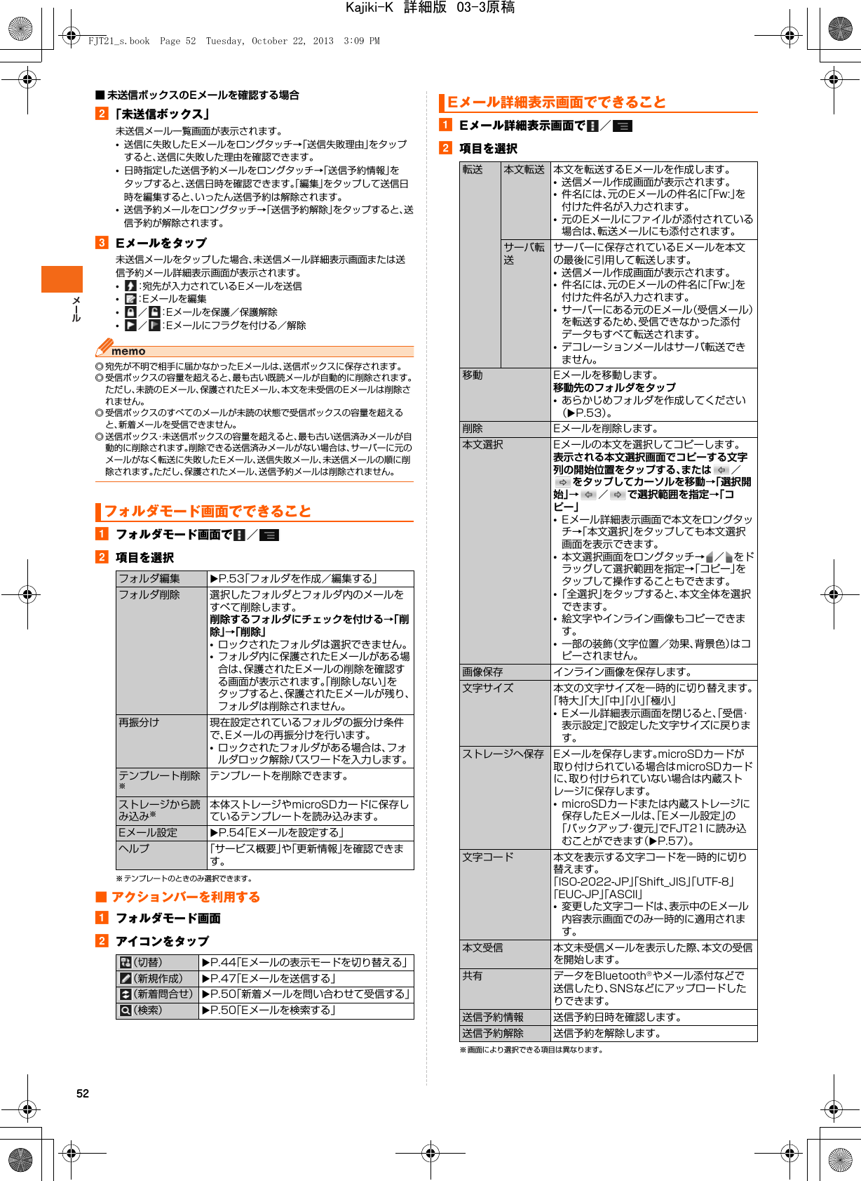 52■ 未送信ボックスのEメールを確認する場合b「未送信ボックス」未送信メール一覧画面が表示されます。•送信に失敗したEメールをロングタッチ→「送信失敗理由」をタップすると、送信に失敗した理由を確認できます。•日時指定した送信予約メールをロングタッチ→「送信予約情報」をタップすると、送信日時を確認できます。「編集」をタップして送信日時を編集すると、いったん送信予約は解除されます。•送信予約メールをロングタッチ→「送信予約解除」をタップすると、送信予約が解除されます。cEメールをタップ未送信メールをタップした場合、未送信メール詳細表示画面または送信予約メール詳細表示画面が表示されます。•：宛先が入力されているEメールを送信•：Eメールを編集•／ ：Eメールを保護／保護解除•／ ：Eメールにフラグを付ける／解除◎ 宛先が不明で相手に届かなかったEメールは、送信ボックスに保存されます。◎ 受信ボックスの容量を超えると、最も古い既読メールが自動的に削除されます。ただし、未読のEメール、保護されたEメール、本文を未受信のEメールは削除されません。◎ 受信ボックスのすべてのメールが未読の状態で受信ボックスの容量を超えると、新着メールを受信できません。◎ 送信ボックス・未送信ボックスの容量を超えると、最も古い送信済みメールが自動的に削除されます。削除できる送信済みメールがない場合は、サーバーに元のメールがなく転送に失敗したEメール、送信失敗メール、未送信メールの順に削除されます。ただし、保護されたメール、送信予約メールは削除されません。 aフォルダモード画面で ／b項目を選択※ テンプレートのときのみ選択できます。■ アクションバーを利用するaフォルダモード画面bアイコンをタップaEメール詳細表示画面で ／b項目を選択※ 画面により選択できる項目は異なります。フォルダモード画面でできることフォルダ編集 XP.53「フォルダを作成／編集する」フォルダ削除 選択したフォルダとフォルダ内のメールをすべて削除します。削除するフォルダにチェックを付ける→「削除」→「削除」•ロックされたフォルダは選択できません。•フォルダ内に保護されたEメールがある場合は、保護されたEメールの削除を確認する画面が表示されます。「削除しない」をタップすると、保護されたEメールが残り、フォルダは削除されません。再振分け 現在設定されているフォルダの振分け条件で、Eメールの再振分けを行います。•ロックされたフォルダがある場合は、フォルダロック解除パスワードを入力します。テンプレート削除※テンプレートを削除できます。ストレージから読み込み※本体ストレージやmicroSDカードに保存しているテンプレートを読み込みます。Eメール設定 XP.54「Eメールを設定する」ヘルプ 「サービス概要」や「更新情報」を確認できます。（切替） XP.44「Eメールの表示モードを切り替える」（新規作成） XP.47「Eメールを送信する」（新着問合せ） XP.50「新着メールを問い合わせて受信する」（検索） XP.50「Eメールを検索する」Eメール詳細表示画面でできること転送 本文転送 本文を転送するEメールを作成します。•送信メール作成画面が表示されます。•件名には、元のEメールの件名に「Fw:」を付けた件名が入力されます。•元のEメールにファイルが添付されている場合は、転送メールにも添付されます。サーバ転送サーバーに保存されているEメールを本文の最後に引用して転送します。•送信メール作成画面が表示されます。•件名には、元のEメールの件名に「Fw:」を付けた件名が入力されます。•サーバーにある元のEメール（受信メール）を転送するため、受信できなかった添付データもすべて転送されます。•デコレーションメールはサーバ転送できません。移動 Eメールを移動します。移動先のフォルダをタップ•あらかじめフォルダを作成してください（XP.53）。削除 Eメールを削除します。本文選択 Eメールの本文を選択してコピーします。表示される本文選択画面でコピーする文字列の開始位置をタップする、または ／をタップしてカーソルを移動→「選択開始」→／で選択範囲を指定→「コピー」•Eメール詳細表示画面で本文をロングタッチ→「本文選択」をタップしても本文選択画面を表示できます。•本文選択画面をロングタッチ→ ／ をドラッグして選択範囲を指定→「コピー」をタップして操作することもできます。•「全選択」をタップすると、本文全体を選択できます。•絵文字やインライン画像もコピーできます。•一部の装飾（文字位置／効果、背景色）はコピーされません。画像保存 インライン画像を保存します。文字サイズ 本文の文字サイズを一時的に切り替えます。「特大」「大」「中」「小」「極小」•Eメール詳細表示画面を閉じると、「受信・表示設定」で設定した文字サイズに戻ります。ストレージへ保存 Eメールを保存します。microSDカードが取り付けられている場合はmicroSDカードに、取り付けられていない場合は内蔵ストレージに保存します。•microSDカードまたは内蔵ストレージに保存したEメールは、「Eメール設定」の「バックアップ・復元」でFJT21に読み込むことができます（XP.57）。文字コード 本文を表示する文字コードを一時的に切り替えます。「ISO-2022-JP」「Shift_JIS」「UTF-8」「EUC-JP」「ASCII」•変更した文字コードは、表示中のEメール内容表示画面でのみ一時的に適用されます。本文受信 本文未受信メールを表示した際、本文の受信を開始します。共有 データをBluetooth®やメール添付などで送信したり、SNSなどにアップロードしたりできます。送信予約情報 送信予約日時を確認します。送信予約解除 送信予約を解除します。FJT21_s.book  Page 52  Tuesday, October 22, 2013  3:09 PMKajiki-K　詳細版　03-3原稿