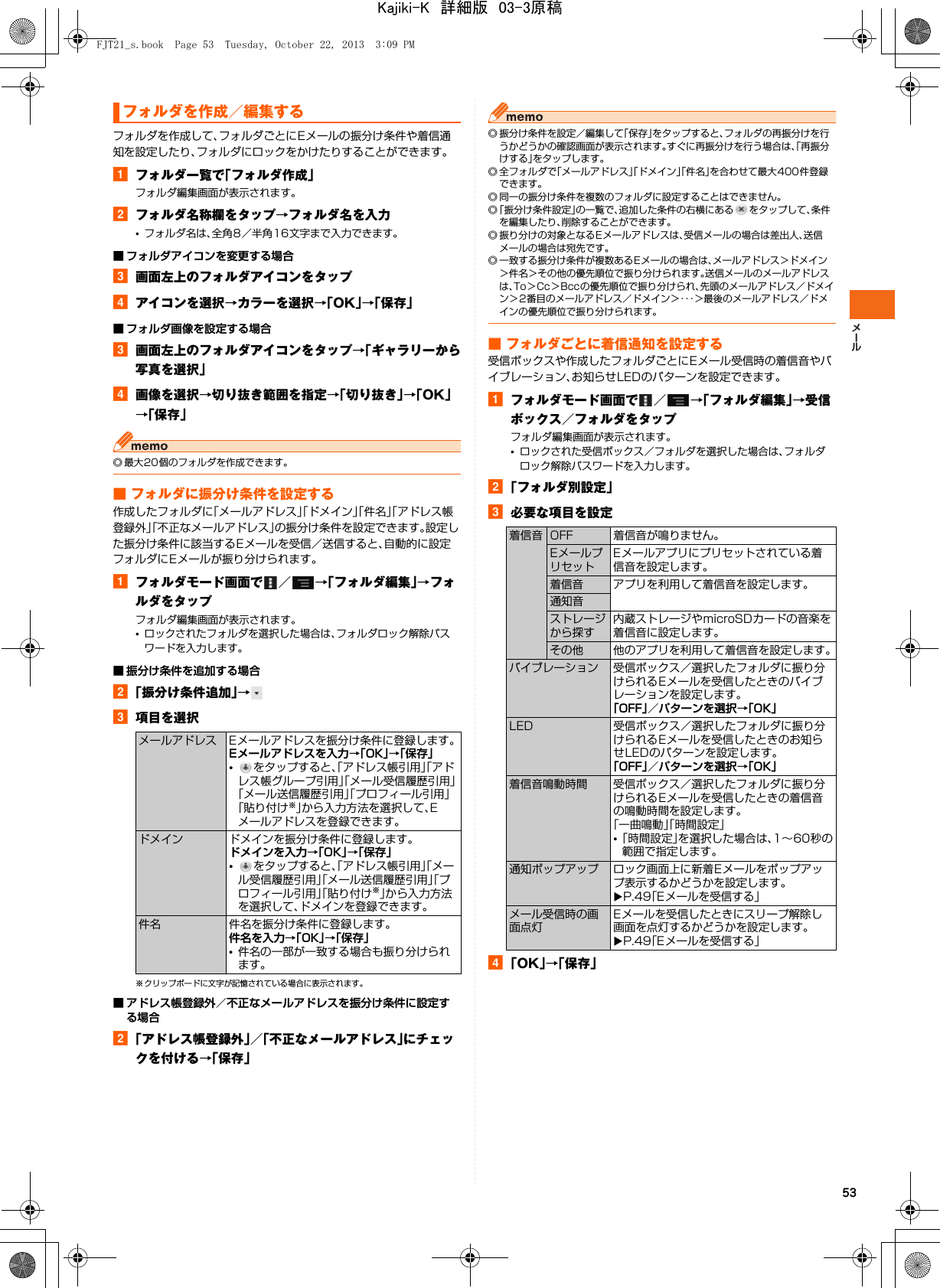 53フォルダを作成して、フォルダごとにEメールの振分け条件や着信通知を設定したり、フォルダにロックをかけたりすることができます。aフォルダ一覧で「フォルダ作成」フォルダ編集画面が表示されます。bフォルダ名称欄をタップ→フォルダ名を入力•フォルダ名は、全角8／半角16文字まで入力できます。■ フォルダアイコンを変更する場合c画面左上のフォルダアイコンをタップdアイコンを選択→カラーを選択→「OK」→「保存」■ フォルダ画像を設定する場合c画面左上のフォルダアイコンをタップ→「ギャラリーから写真を選択」d画像を選択→切り抜き範囲を指定→「切り抜き」→「OK」→「保存」◎ 最大20個のフォルダを作成できます。■ フォルダに振分け条件を設定する作成したフォルダに「メールアドレス」「ドメイン」「件名」「アドレス帳登録外」「不正なメールアドレス」の振分け条件を設定できます。設定した振分け条件に該当するEメールを受信／送信すると、自動的に設定フォルダにEメールが振り分けられます。aフォルダモード画面で ／ →「フォルダ編集」→フォルダをタップフォルダ編集画面が表示されます。•ロックされたフォルダを選択した場合は、フォルダロック解除パスワードを入力します。■ 振分け条件を追加する場合b「振分け条件追加」→c項目を選択※ クリップボードに文字が記憶されている場合に表示されます。■ アドレス帳登録外／不正なメールアドレスを振分け条件に設定する場合b「アドレス帳登録外」／「不正なメールアドレス」にチェックを付ける→「保存」◎ 振分け条件を設定／編集して「保存」をタップすると、フォルダの再振分けを行うかどうかの確認画面が表示されます。すぐに再振分けを行う場合は、「再振分けする」をタップします。◎ 全フォルダで「メールアドレス」「ドメイン」「件名」を合わせて最大400件登録できます。◎ 同一の振分け条件を複数のフォルダに設定することはできません。◎「振分け条件設定」の一覧で、追加した条件の右横にある をタップして、条件を編集したり、削除することができます。◎ 振り分けの対象となるEメールアドレスは、受信メールの場合は差出人、送信メールの場合は宛先です。◎ 一致する振分け条件が複数あるEメールの場合は、メールアドレス＞ドメイン＞件名＞その他の優先順位で振り分けられます。送信メールのメールアドレスは、To＞Cc＞Bccの優先順位で振り分けられ、先頭のメールアドレス／ドメイン＞2番目のメールアドレス／ドメイン＞・・・＞最後のメールアドレス／ドメインの優先順位で振り分けられます。■ フォルダごとに着信通知を設定する受信ボックスや作成したフォルダごとにEメール受信時の着信音やバイブレーション、お知らせLEDのパターンを設定できます。aフォルダモード画面で ／ →「フォルダ編集」→受信ボックス／フォルダをタップフォルダ編集画面が表示されます。•ロックされた受信ボックス／フォルダを選択した場合は、フォルダロック解除パスワードを入力します。b「フォルダ別設定」c必要な項目を設定d「OK」→「保存」フォルダを作成／編集するメールアドレス Eメールアドレスを振分け条件に登録します。Eメールアドレスを入力→「OK」→「保存」•をタップすると、「アドレス帳引用」「アドレス帳グループ引用」「メール受信履歴引用」「メール送信履歴引用」「プロフィール引用」「貼り付け※」から入力方法を選択して、Eメールアドレスを登録できます。ドメイン ドメインを振分け条件に登録します。ドメインを入力→「OK」→「保存」•をタップすると、「アドレス帳引用」「メール受信履歴引用」「メール送信履歴引用」「プロフィール引用」「貼り付け※」から入力方法を選択して、ドメインを登録できます。件名 件名を振分け条件に登録します。件名を入力→「OK」→「保存」•件名の一部が一致する場合も振り分けられます。着信音 OFF 着信音が鳴りません。EメールプリセットEメールアプリにプリセットされている着信音を設定します。着信音 アプリを利用して着信音を設定します。通知音ストレージから探す内蔵ストレージやmicroSDカードの音楽を着信音に設定します。その他 他のアプリを利用して着信音を設定します。バイブレーション 受信ボックス／選択したフォルダに振り分けられるEメールを受信したときのバイブレーションを設定します。「OFF」／パターンを選択→「OK」LED 受信ボックス／選択したフォルダに振り分けられるEメールを受信したときのお知らせLEDのパターンを設定します。「OFF」／パターンを選択→「OK」着信音鳴動時間 受信ボックス／選択したフォルダに振り分けられるEメールを受信したときの着信音の鳴動時間を設定します。「一曲鳴動」「時間設定」•「時間設定」を選択した場合は、1∼60秒の範囲で指定します。通知ポップアップ ロック画面上に新着Eメールをポップアップ表示するかどうかを設定します。XP.49「Eメールを受信する」メール受信時の画面点灯Eメールを受信したときにスリープ解除し画面を点灯するかどうかを設定します。XP.49「Eメールを受信する」FJT21_s.book  Page 53  Tuesday, October 22, 2013  3:09 PMKajiki-K　詳細版　03-3原稿