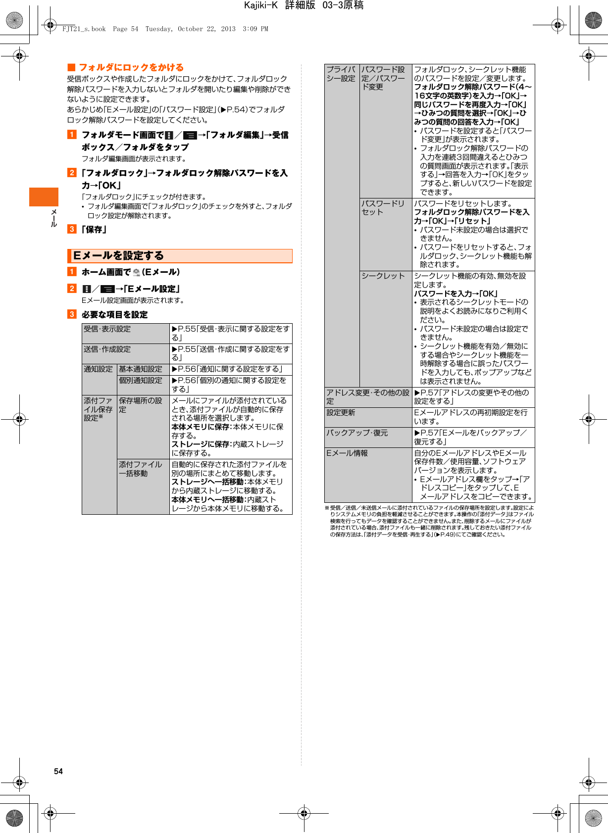54■ フォルダにロックをかける受信ボックスや作成したフォルダにロックをかけて、フォルダロック解除パスワードを入力しないとフォルダを開いたり編集や削除ができないように設定できます。あらかじめ「Eメール設定」の「パスワード設定」（XP.54）でフォルダロック解除パスワードを設定してください。aフォルダモード画面で ／ →「フォルダ編集」→受信ボックス／フォルダをタップフォルダ編集画面が表示されます。b「フォルダロック」→フォルダロック解除パスワードを入力→「OK」「フォルダロック」にチェックが付きます。•フォルダ編集画面で「フォルダロック」のチェックを外すと、フォルダロック設定が解除されます。c「保存」aホーム画面で （Eメール）b／→「Eメール設定」Eメール設定画面が表示されます。c必要な項目を設定※ 受信／送信／未送信メールに添付されているファイルの保存場所を設定します。設定によりシステムメモリの負担を軽減させることができます。本操作の「添付データ」はファイル検索を行ってもデータを確認することができません。また、削除するメールにファイルが添付されている場合、添付ファイルも一緒に削除されます。残しておきたい添付ファイルの保存方法は、「添付データを受信・再生する」（XP.49）にてご確認ください。Eメールを設定する受信・表示設定 XP.55「受信・表示に関する設定をする」送信・作成設定 XP.55「送信・作成に関する設定をする」通知設定 基本通知設定 XP.56「通知に関する設定をする」個別通知設定 XP.56「個別の通知に関する設定をする」添付ファイル保存設定※保存場所の設定メールにファイルが添付されているとき、添付ファイルが自動的に保存される場所を選択します。本体メモリに保存：本体メモリに保存する。ストレージに保存：内蔵ストレージに保存する。添付ファイル一括移動自動的に保存された添付ファイルを別の場所にまとめて移動します。ストレージへ一括移動：本体メモリから内蔵ストレージに移動する。本体メモリへ一括移動：内蔵ストレージから本体メモリに移動する。プライバシー設定パスワード設定／パスワード変更フォルダロック、シークレット機能のパスワードを設定／変更します。フォルダロック解除パスワード（4∼16文字の英数字）を入力→「OK」→同じパスワードを再度入力→「OK」→ひみつの質問を選択→「OK」→ひみつの質問の回答を入力→「OK」•パスワードを設定すると「パスワード変更」が表示されます。•フォルダロック解除パスワードの入力を連続3回間違えるとひみつの質問画面が表示されます。「表示する」→回答を入力→「OK」をタップすると、新しいパスワードを設定できます。パスワードリセットパスワードをリセットします。フォルダロック解除パスワードを入力→「OK」→「リセット」•パスワード未設定の場合は選択できません。•パスワードをリセットすると、フォルダロック、シークレット機能も解除されます。シークレット シークレット機能の有効、無効を設定します。パスワードを入力→「OK」•表示されるシークレットモードの説明をよくお読みになりご利用ください。•パスワード未設定の場合は設定できません。•シークレット機能を有効／無効にする場合やシークレット機能を一時解除する場合に誤ったパスワードを入力しても、ポップアップなどは表示されません。アドレス変更・その他の設定XP.57「アドレスの変更やその他の設定をする」設定更新 Eメールアドレスの再初期設定を行います。バックアップ・復元 XP.57「Eメールをバックアップ／復元する」Eメール情報 自分のEメールアドレスやEメール保存件数／使用容量、ソフトウェアバージョンを表示します。•Eメールアドレス欄をタップ→「アドレスコピー」をタップして、Eメールアドレスをコピーできます。FJT21_s.book  Page 54  Tuesday, October 22, 2013  3:09 PMKajiki-K　詳細版　03-3原稿