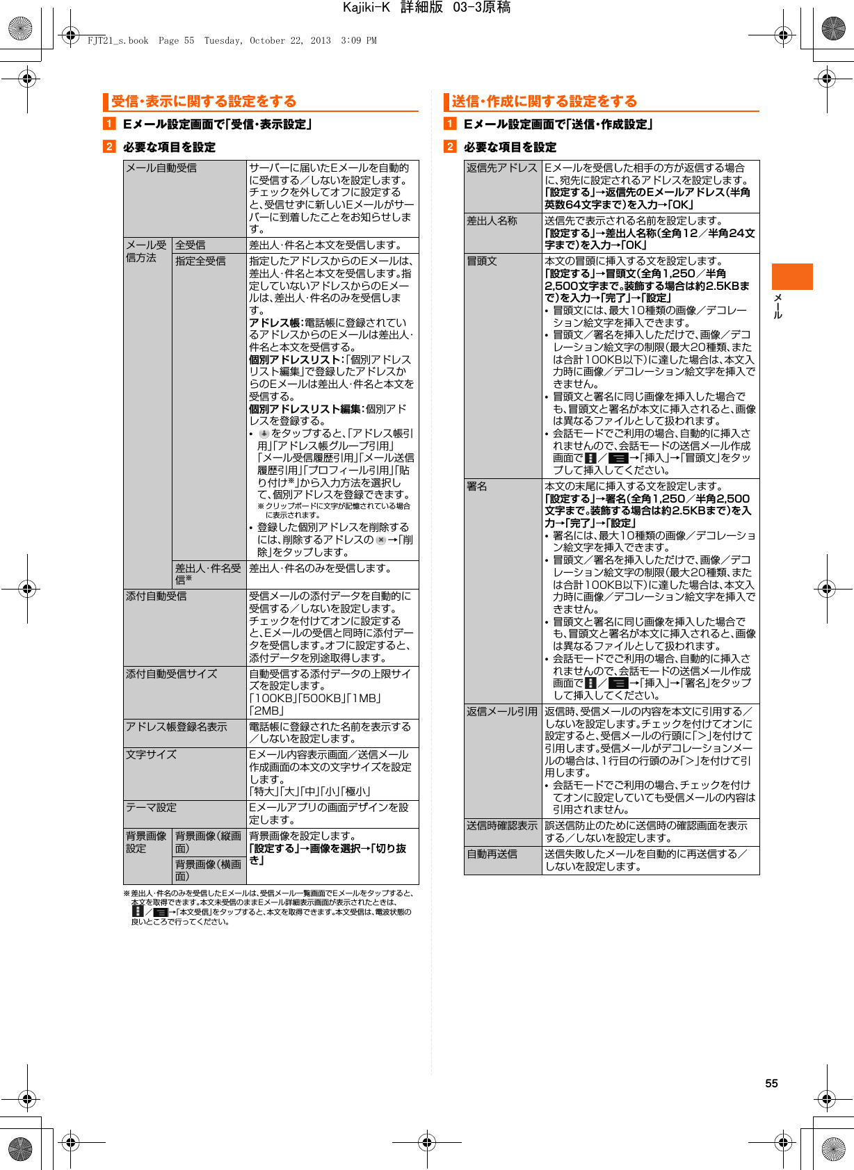 55aEメール設定画面で「受信・表示設定」b必要な項目を設定※ 差出人・件名のみを受信したE メールは、受信メール一覧画面でEメールをタップすると、本文を取得できます。本文未受信のままEメール詳細表示画面が表示されたときは、／→「本文受信」をタップすると、本文を取得できます。本文受信は、電波状態の良いところで行ってください。aEメール設定画面で「 送 信・作 成 設 定 」b必要な項目を設定受信・表示に関する設定をするメール自動受信 サーバーに届いたEメールを自動的に受信する／しないを設定します。チェックを外してオフに設定すると、受信せずに新しいEメールがサーバーに到着したことをお知らせします。メール受信方法全受信 差出人・件名と本文を受信します。指定全受信 指定したアドレスからのEメールは、差出人・件名と本文を受信します。指定していないアドレスからのEメールは、差出人・件名のみを受信します。アドレス帳：電話帳に登録されているアドレスからのEメールは差出人・件名と本文を受信する。個別アドレスリスト：「個別アドレスリスト編集」で登録したアドレスからのEメールは差出人・件名と本文を受信する。個別アドレスリスト編集：個別アドレスを登録する。•をタップすると、「アドレス帳引用」「アドレス帳グループ引用」「メール受信履歴引用」「メール送信履歴引用」「プロフィール引用」「貼り付け※」から入力方法を選択して、個別アドレスを登録できます。※ クリップボードに文字が記憶されている場合に表示されます。•登録した個別アドレスを削除するには、削除するアドレスの →「削除」をタップします。差出人・件名受信※差出人・件名のみを受信します。添付自動受信 受信メールの添付データを自動的に受信する／しないを設定します。チェックを付けてオンに設定すると、Eメールの受信と同時に添付データを受信します。オフに設定すると、添付データを別途取得します。添付自動受信サイズ 自動受信する添付データの上限サイズを設定します。「100KB」「500KB」「1MB」「2MB」アドレス帳登録名表示 電話帳に登録された名前を表示する／しないを設定します。文字サイズ Eメール内容表示画面／送信メール作成画面の本文の文字サイズを設定します。「特大」「大」「中」「小」「極小」テーマ設定 Eメールアプリの画面デザインを設定します。背景画像設定背景画像（縦画面）背景画像を設定します。「設定する」→画像を選択→「切り抜き」背景画像（横画面）送信・作成に関する設定をする返信先アドレス Eメールを受信した相手の方が返信する場合に、宛先に設定されるアドレスを設定します。「設定する」→返信先のEメールアドレス（半角英数64文字まで）を入力→「OK」差出人名称 送信先で表示される名前を設定します。「設定する」→差出人名称（全角12／半角24文字まで）を入力→「OK」冒頭文 本文の冒頭に挿入する文を設定します。「設定する」→冒頭文（全角1,250／半角2,500文字まで。装飾する場合は約2.5KBまで）を入力→「完了」→「設定」•冒頭文には、最大10種類の画像／デコレーション絵文字を挿入できます。•冒頭文／署名を挿入しただけで、画像／デコレーション絵文字の制限（最大20種類、または合計100KB以下）に達した場合は、本文入力時に画像／デコレーション絵文字を挿入できません。•冒頭文と署名に同じ画像を挿入した場合でも、冒頭文と署名が本文に挿入されると、画像は異なるファイルとして扱われます。•会話モードでご利用の場合、自動的に挿入されませんので、会話モードの送信メール作成画面で ／ →「挿入」→「冒頭文」をタップして挿入してください。署名 本文の末尾に挿入する文を設定します。「設定する」→署名（全角1,250／半角2,500文字まで。装飾する場合は約2.5KBまで）を入力→「完了」→「設定」•署名には、最大10種類の画像／デコレーション絵文字を挿入できます。•冒頭文／署名を挿入しただけで、画像／デコレーション絵文字の制限（最大20種類、または合計100KB以下）に達した場合は、本文入力時に画像／デコレーション絵文字を挿入できません。•冒頭文と署名に同じ画像を挿入した場合でも、冒頭文と署名が本文に挿入されると、画像は異なるファイルとして扱われます。•会話モードでご利用の場合、自動的に挿入されませんので、会話モードの送信メール作成画面で ／ →「挿入」→「署名」をタップして挿入してください。返信メール引用 返信時、受信メールの内容を本文に引用する／しないを設定します。チェックを付けてオンに設定すると、受信メールの行頭に「＞」を付けて引用します。受信メールがデコレーションメールの場合は、1行目の行頭のみ「＞」を付けて引用します。•会話モードでご利用の場合、チェックを付けてオンに設定していても受信メールの内容は引用されません。送信時確認表示 誤送信防止のために送信時の確認画面を表示する／しないを設定します。自動再送信 送信失敗したメールを自動的に再送信する／しないを設定します。FJT21_s.book  Page 55  Tuesday, October 22, 2013  3:09 PMKajiki-K　詳細版　03-3原稿