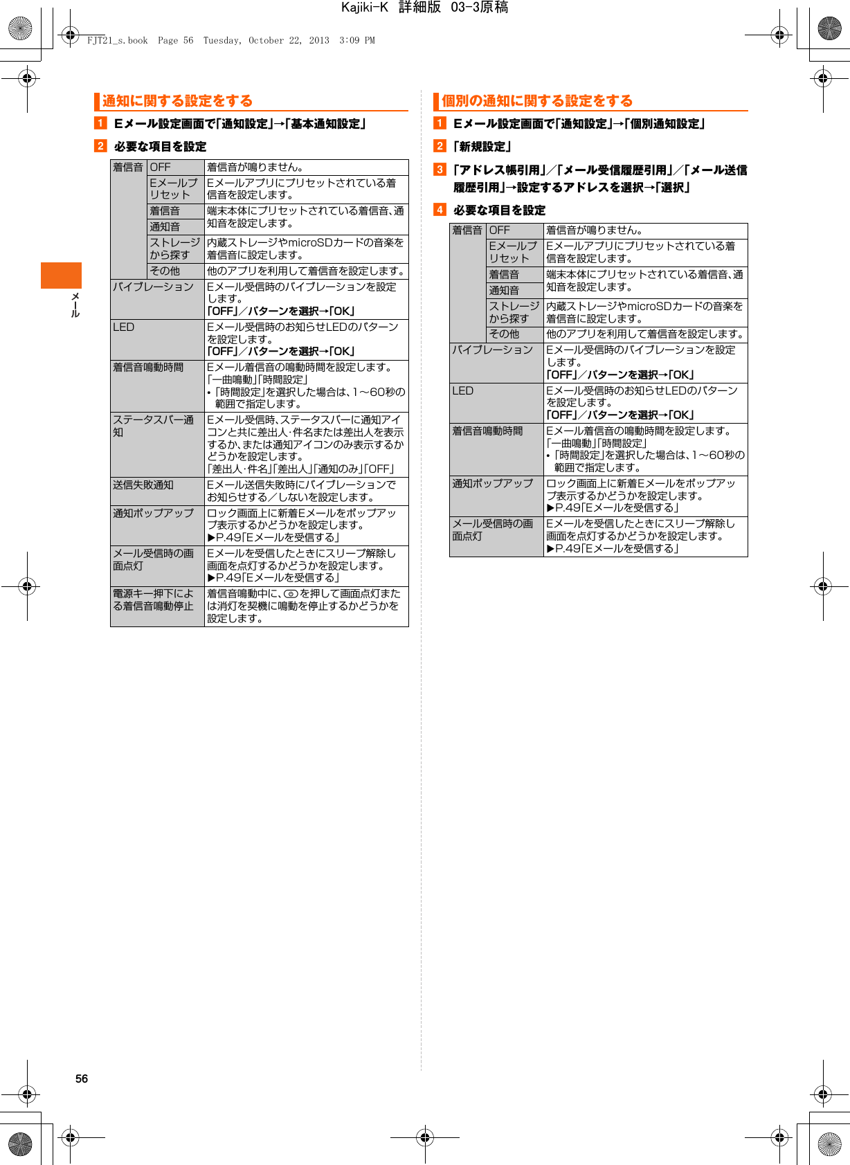 56aEメール設定画面で「通知設定」→「基本通知設定」b必要な項目を設定aEメール設定画面で「通知設定」→「個別通知設定」b「新規設定」c「アドレス帳引用」／「メール受信履歴引用」／「メール送信履歴引用」→設定するアドレスを選択→「選択」d必要な項目を設定通知に関する設定をする着信音 OFF 着信音が鳴りません。EメールプリセットEメールアプリにプリセットされている着信音を設定します。着信音 端末本体にプリセットされている着信音、通知音を設定します。通知音ストレージから探す内蔵ストレージやmicroSDカードの音楽を着信音に設定します。その他 他のアプリを利用して着信音を設定します。バイブレーション Eメール受信時のバイブレーションを設定します。「OFF」／パターンを選択→「OK」LED Eメール受信時のお知らせLEDのパターンを設定します。「OFF」／パターンを選択→「OK」着信音鳴動時間 Eメール着信音の鳴動時間を設定します。「一曲鳴動」「時間設定」•「時間設定」を選択した場合は、1∼60秒の範囲で指定します。ステータスバー通知Eメール受信時、ステータスバーに通知アイコンと共に差出人・件名または差出人を表示するか、または通知アイコンのみ表示するかどうかを設定します。「差出人・件名」「差出人」「通知のみ」「OFF」送信失敗通知 Eメール送信失敗時にバイブレーションでお知らせする／しないを設定します。通知ポップアップ ロック画面上に新着Eメールをポップアップ表示するかどうかを設定します。XP.49「Eメールを受信する」メール受信時の画面点灯Eメールを受信したときにスリープ解除し画面を点灯するかどうかを設定します。XP.49「Eメールを受信する」電源キー押下による着信音鳴動停止着信音鳴動中に、Pを押して画面点灯または消灯を契機に鳴動を停止するかどうかを設定します。個別の通知に関する設定をする着信音 OFF 着信音が鳴りません。EメールプリセットEメールアプリにプリセットされている着信音を設定します。着信音 端末本体にプリセットされている着信音、通知音を設定します。通知音ストレージから探す内蔵ストレージやmicroSDカードの音楽を着信音に設定します。その他 他のアプリを利用して着信音を設定します。バイブレーション Eメール受信時のバイブレーションを設定します。「OFF」／パターンを選択→「OK」LED Eメール受信時のお知らせLEDのパターンを設定します。「OFF」／パターンを選択→「OK」着信音鳴動時間 Eメール着信音の鳴動時間を設定します。「一曲鳴動」「時間設定」•「時間設定」を選択した場合は、1∼60秒の範囲で指定します。通知ポップアップ ロック画面上に新着Eメールをポップアップ表示するかどうかを設定します。XP.49「Eメールを受信する」メール受信時の画面点灯Eメールを受信したときにスリープ解除し画面を点灯するかどうかを設定します。XP.49「Eメールを受信する」FJT21_s.book  Page 56  Tuesday, October 22, 2013  3:09 PMKajiki-K　詳細版　03-3原稿